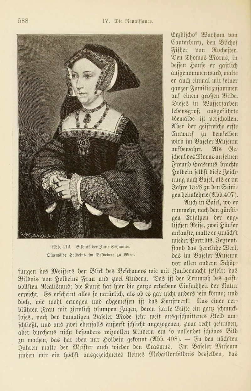 (Sr^bijcfjof ^il>ar(}am üoii (iauterbiirij, beu gii()er t)on yiodje[ter. SDen X()omag SD^orue, in beffen §au]e er gaftüc^ auf genommen marb, malte er and) einmal mit feiner ganzen JamUie jufammen auf einem großen S3itbe. S[)iefe§ in Sßafferfarben lebensgroß anSgefnßrte ©emälbe ift oerfdjoden. ^ber ber geiftreicße erfte (Sntmnrf jn bemfelben mirb im ^afeler SO^nfenm anfbemaßrt. 5US @e= fcßen!beS9JlornS anfeinen 55rennb (SraSmnS bracßie §o(bein felbft biefe nung nacß 33afel, als er im Saßre 1528 jn ben SeinU genßeim!ef)rte(5lbb.407). ^ud) in Safel, mo er nnnmeßr, nacß ben günfti= gen Erfolgen ber eng^ Uf(^en 9^ieife, jmei §änfer anfanfte, malte er pnäi^ft mieber'if^orträtS. Seßtent^ TO. 412. Silbntä ber Sane ©e^mour. ßerrücße ^erf, jDIßemälbe §oIbein§ im SSeltiebere p SGßien. [m ^afeler ä)?nfenm oor allen anbern 0(^öp^ fnngen beS SJteifterS ben S3lid beS SefdjanerS mie mit ßanbermacßt feffelt: baS ©ilbniS oon ^olbeinS nnb gmet ^inbern. ®aS ift ber ^rinmßl) beS geift= üollften S^ealiSmnS; bie ^nnft ßat ßier bie ganje erhabene (Sinfad)f)eit ber Dktnr erregt. (SS erfi^eint alles fo natürlid), als ob eS gar nicßt anberS fein fönne; nnb bocß, mie rnoßl ermogen nnb abgemeffen ift baS ^nnftmerf! 5lnS einer oer:= blühten gran mit ^iemlii^ plnmben 3^9^^/ hex^n ftarfe 33üfte ein gai\^ fcßmnd= lofeS, nacß ber bamaligen ^afeler 9Jbbe feßr meit anSgefdjnitteneS ^leib um= fd)ließt, nnb anS ^mei ebenfalls änßerft fi^lidjt angejogenen, ?,mar red)t gefnnben, aber bnrcßanS nid)t befonberS rei^oollen ^inbern ein fo oollenbet fd)öneS ^^ilb in mad)en, baS ßat eben nur §olbein gefonnt (^bb. 408). — Sn ben nädjften Saßren malte ber SJ^eifter and) mieber ben (graSmnS. Sm 33afeler 9)hifenm finben mir ein ßöd)ft anSge5eid)neteS fleineS 9}hbaillonbilbniS beSfelben, baS