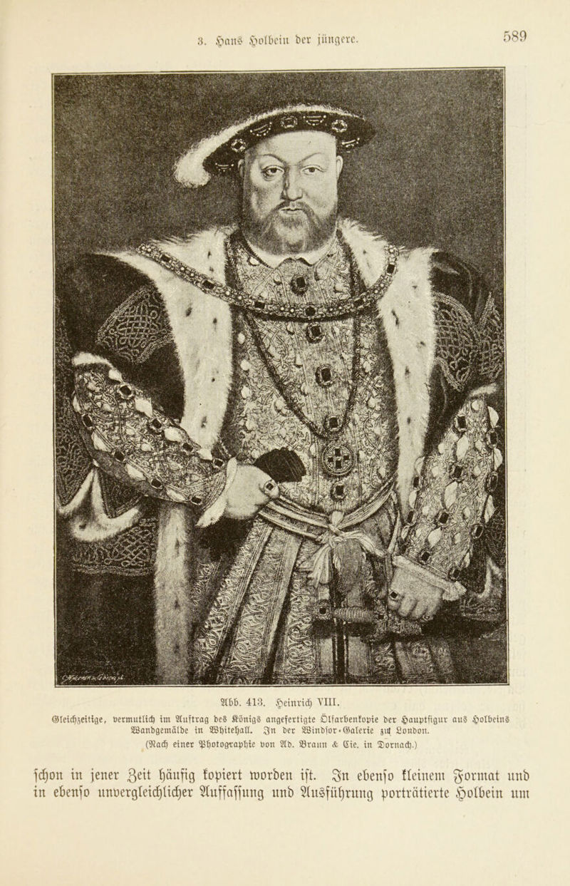 ;i. .s>nn<^ -volbciu bcr jiiuacvc. Stbb. 413. .^etnrid) YIII. ©leic^Seitige, tiermuttic^ im Stuftrag be§ ^önig§ angefertigte Dlfarbenfopie bcr Hauptfigur au§ HoIbeiuS SDßanbgemalbe iu SSbite^att. 3n ber 2öiubfor»@aIerie jut Sonbou. (9iac^ einer ilJf)otog'rapt)ie bon 5lb. 93rauu & Sic. iu ®ornad).) l(^on in jener I)änftg fopiert tnorben ift. 3n ebenfo üeinem gonnat nnb