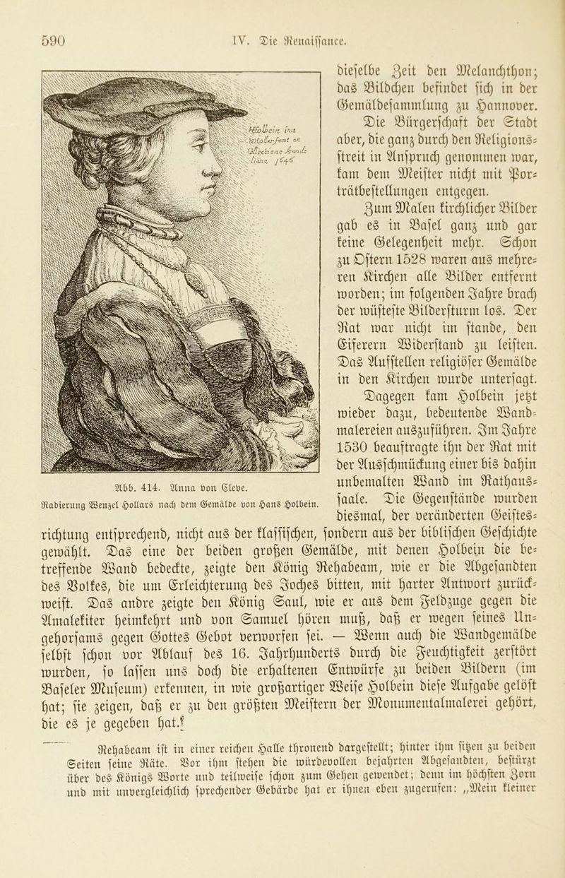 biefelbe 3^^^ 3J^e(and)tl}on; bag ^Ubdjen befinbet ]idj in ber @emä(be]ammiung ju §annot)er. ^ie ^ürger)d)aft ber 3tabt aber, bie ganj burd} ben 3^^e^igion5= ftreit in ^nfpruc^ genommen mar, !am bem SJ^eifter nic^t mit '»^or- trätbefteUungen entgegen. 3nm SOkten ürdjtic^er 33ilber gab e§ in Safet gan§ unb gar feine ©etegen^eit me^r. 3c^on ^n D[tern 1528 maren an§ me^re= ren Mrc^en ade Silber entfernt morben; im fofgenben Sa^re brac^ ber müftefte ^überfturm Io§. ^er 9xat mar nid}t im ftanbe, ben ©iferern Sßiberftanb (eiften. ^a§ ^uffteden reügiöfer ©emälbe in ben Mri^en mürbe unterjagt. dagegen fam §otbein je^t mieber ba^u, bebeutenbe 3Sanb= matereien augjufüfjren. Sm 3a^re 1530 beauftragte if)u ber S^at mit ber 5lu§fc^müdnng einer bi§ ba^in unbematten Sßanb im 3flatf)an§= faate. 3)ie ©egenftänbe mürben bieSmat, ber oeränberten ©eifte§= ric^tung entfprec^enb, nid}t an§ ber ftaffifd^en, fonbern au§> ber bibüfc^en ©efc^i(^te gemailt. ^a§ eine ber beiben großen ©emätbe, mit benen §otbein bie be= treffenbe 3ßanb bebedte, geigte ben ^önig ^fle^abeam, mie er bie 51bgefanbten be§ ®olfe§, bie um ©rleid)terung be§ 3oc^e§ bitten, mit harter ^tntmort jurüd^ meift. ^a§ anbre geigte ben tönig 3aut, mie er au§ bem gelbjuge gegen bie 5Ima(efiter ^eimfe^rt nnb oon 3amuel f)ören mu§, ba^ er megen feinet Un= ge^orfam§ gegen ©otte§ ©ebot oermorfen fei. — Söenn and) bie ^anbgemätbe felbft fc^on oor mtauf be§ 16. 3af)r^unbert§ burc^ bie gendjtigfeit jerftört mürben, fo taffen un§ boc^ bie erhaltenen ©ntmürfe 511 beiben ^Silbern (im Sßafeler äJ^ufenm) erfennen, in mie großartiger SSeife i>tbein biefe ^tufgabe gelöft hat; fie geigen, baß er ^n ben größten 9J^eiftern ber SJ^onumentatmaterei gehört, bie fe gegeben hat.^ 9tet)abeam i[t tu einer reichen §aHe throneub baroeftcHt; f)inter if)m [tben gu beiben ©eiten feine iHäte. ^or il)m ftet)cn bie mürbeüollen bejat)rten Slbgeianbten, beftürgt über be§ tönigS SBorte unb teilioeife fc^on äum @el}en geinenbet; beim im böd^ften 3orn unb mit unüergteiebUeb fb^'cebenber ©ebärbe bat er ihnen eben äugernfen: ,/})tein tleiner 2lbb. 414. 2lnna bon (Siebe. DRabierung SSensel Dollars nad) bem ©emälbe bon §an§ §olbein.