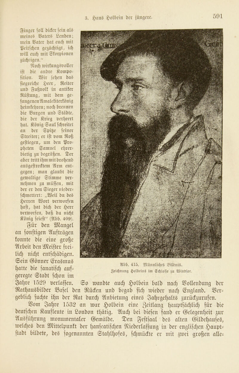 3. .v>au§ .s>ol6ciu bcr jüiiticrc. ^•iiuicr ioll bicfcr unii mciiu'-.' '^Mitcvv Üciibcii; mein '^HUor liat cud) mit '|>cin'd)cu iii'5Üd)tigt, id) iinll eiid) mit Sforpioiieu 5üd)tincu. ''1c 0d) unrtuu§t) otfer ift bie aubre itümpo= fition. 'Ii'ir ict)cn ba§ fie^reidje .sbeer, Sicitcr unb in antifer iHüituiicj, mit bem ge= fangeucu^tmatetitcrtönict ^eimfcbrcii; uod) brennen bie 33nrncn nnb Stiibte, bie ber Slrieg üertjeert bat. Völlig Sani jebreitet an ber Spi^e feiner Streiter; er ift Dom 9iof3 geftiegen, nm ben ^ro= pljeten Samnel eljrer= bietig 511 begriillen. ®er aber trittipm mit bropenb ansgeftredtem “iilrm ent= gegen; man glanbt bie gemaltige Stimme Der= nebmen gn müffen, mit ber er ben Sieger nieber= febmettert: „SSeil bn be§ §erren 'iBort Dermorfen baft, bfil bicb ber .s^err Dermorfen, bafi bn nidjt ^önig feieft'' (5Ibb. 409). gür ben DJ^aiigd an fonftigen Aufträgen fonnte bie eine gro^e ^irbeit ben iO^eifter frei- lid) nidjt entfdjäbigen. 0ein @önner (Sra§ntn§ ^atte bie fanatifc^ anf= geregte (Stabt fdjon im 3d^re 1529 üerlaffen. (So manbte and) §olbein balb nad) S5ol(enbnng ber 9(tat^an§bilber SBafet ben S^rüden nnb begab jid) mieber nadfj (Snglanb. ^er= geblid) fne^te i^n ber ‘Oftat bnre^ ^(nbietnng eine§ 3a^rgel)alt§ jnrüd^nrnfen. ^om Sa^re 1532 an toar §olbein eine Ijanptfädjlidj \iix bie bentfd)en ^auflente in ßonbon tljätig. ^nd) bei biefen fanb er ©elegenljeit ^nr 51u§fn^rnng monumentaler ©emälbe. fDen g^eftfaal be§ alten @ilbe^anfe§, meldjeg ben SJ^ittelpnnft ber lianfeatifdjen 9Zieberlaffnng in ber englifdjen §anpt' ftabt bilbete, be§ fogenannten (Sta^l^ofeS, fdjmüdte er mit ^loei großen alle= 5lb6. 415. 'äRännücbcS :öilbuis. Seidjitung §oIbein§ im ed)[oiie 511 23i^^^or.