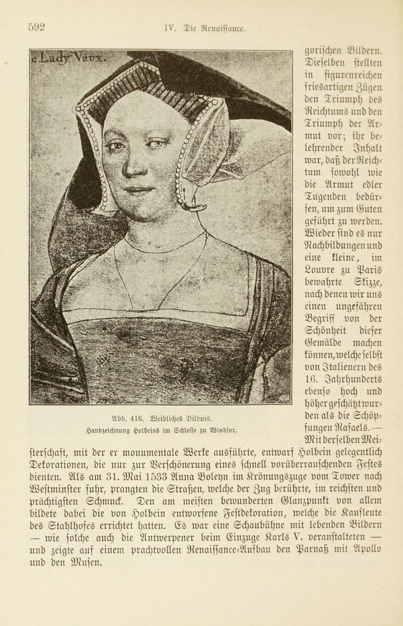 JV. ^Kcuaiijaiicc. .92 (iorijdjeii Silbern, ^iefelbeii fteUteu in ftgurenreidjeu frieSartigen ben Xriump^ beö ^xeidjtiims unb beu Xrtuinpf} ber nmt öor; U}r be= (el)tenber 3n^a(t mar, ba§ ber9kid)= tum fomo^I mie bie ^rmut ebler Xugenben bebür= fen, um jum @uteu geführt ^u merbeu. SSteber fiub e§ nur 9lac^bÜbuugeuuub eine fteiue, im Souüre gu $ari§ bema^rte uac^ beueu mir uu§ einen ungefähren 33egriff öon ber @d)önf)eit biefer (^emälbe machen !önnen,melchefetbft non Stalienern be§ 16. 3nhrhnnbert§ ebenfo h^^ höher gef(^ähtmur= ben ai§> bie @d)öp= fnngen 9xafael§.— 3J?itberfelben9J^eU fterfd}aft, mit ber er monumentale Sßerle augführte, entmarf §olbein gelegentlich ^eforationen, bie nur pr ^erfchönernng eines fd)nell oorüberranfdjenben bienten. 511S am 31. Tlai 1533 51nna ^olepn im itrönungSpge oom Xomer nad) Sßeftminfter fuhr, prangten bie ©tragen, meld)e ber 3«g berührte, im reid}ften nnb prächtigften ©djmud. ®en am meiften bemnnberten ©lan^pnnft oon allem bilbete babei bie oon §olbein entmorfene geftbeloration, meld)e bie ^anflente beS @tal)lhofeS erridjtet heilten. (5S mar eine @d)aubühne mit lebenben Silbern — mie foldje and) bie 51ntmerpener beim (Sinpge31arls V. oeranftalteten — unb geigte auf einem pradjtooden 91enaiffance4tnfban ben 'i]>‘^rna^ mit unb ben 9)?nfen. SCbb. 416. 2SeibIid)eS Söilbnts. ^anbjcicbmtng §olbein§ tm @d)tob'e 5u SBinbfor.