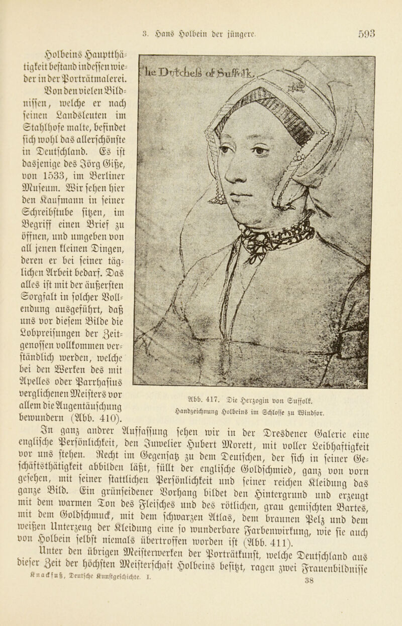 Jjaii'J .'iJoIOciii bcr iüiifli'vo. 59ß Dtjtcließ oi tiiifeit bcftaiib inbef]cntine= bcr in ber 'i>orträtmalevei. ^sonbeiuneIeu^^Üb= itificn, UH'ldje er itadj fciucit Saiibsleuten im 0tai}U)ofe malte, befinbet ftd) motjl ba§ aderfc^önfte in ^eutidjtanb. ift ba§jenit3e be§ Sorg Don 1533, im 33erliner SOhijeiim. 3Bir fetjen hier ben J^aufmaiin in feiner @d)reibftnbe fi^en, im begriff einen ^rief gn öffnen, unb umgeben oon ad jenen fteinen Gingen, beren er bei feiner tiig^ lid^en 5lrbeit bebarf. 5Da§ ade§ ift mit ber än^erften ©orgfalt in fotc^er ’^olU enbnng auSgefü^rt, ba^ nn§ üor biefem ^itbe bie fiobpreifnngen ber ßeit^ genoffen oodfommen oer= ftänbtid) toerben, metc^e bei ben SBerfen be§ mit ‘^(pede§ ober ^arrf)afin§ t)ergüd)enen 9J^eifter§ oor adern bie^lngentöufdjnng bemnnbern (5lbb. 410). _3n ganj anbrer Sluffaffung fe^en wir in ber ®re8bener ©olerie eine engüfdje ißerjönlidjfcit, ben Snwelier Hubert 9JJorett, mit uolter Seib^aftigfeit Bor uns fteljen. 3}ed)t im ©egenfo^ ju bem ®eutid)en, ber fic^ in feiner @e= fd)äftStt)ätigfeit abbilben lo^t, füllt ber englifdje ©olbfc^mieb, ganj uon Born gefeiten, mit feiner ftattlidien i)3erfönlid)teit nnb feiner reid)en' Sleibnng boS gmiäe Stlb. ©m grünfeibener ®orl)ang bilbet ben §intergrunb nnb errengt mit bem toarmen Xon be§ gteifdjeg unb be§ rötüdjen, grau gemifc^ten ^arte§ mit bem ©olbfdtmnd, mit bem fc^warsen SttlaS, bem braunen ißeU unb bein ineiBen Unterjcng ber Sleibnng eine fo munberbare f^arbemnirfnng, wie fie ondi Bon §olbein felbft niemols übertroffen roorben ift (2lbb. 411). _ Unter ben übrigen aWeifteriBcrfen ber ifsorträttunft, metdie ©cutfdilnnb ans SJleifterfc^aft §olbeinS befibt, ragen äinei grauenbilbniffe 38 3(bb. 417, Sie ^erjogin öon ©uffolf. §anbseicbnung §üI6ein§ im ©cblofie 5u SBinbfor.