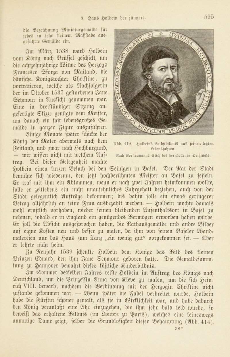 .s>ilbcin bcr iüugcrc. 3lbt). 419. v^oibcinS 6clbftbilbnt§ au§ feinen teilten Seben§jal^ren. 3iacb 2Sorftermanii§ be§ t)erid)o[Ienen CriginalS. Me 'iV'5eiri)iiuiig 9JHuinturgenuilbc für icbcv in fd)r tlcincm llfaüftnbc nu§= gefüljvte (^k'inälbc ein. 3m Wdx^Q 1538 marb §olbein lunn SUmu} itadj iBrüffel gefdjidt, um bic ad}4el)njäf}rige Wiiwt be§ 3rauce§co ©forja non 9J5ii(anb, bic bänifdjc S^önig§tod)ter (il)riftiue, 511 porträtieren, tueldje at§ 9^ac^folgeriu ber im Dftober 1537 geftorbenen 3ane (Sepmour in 3(n§fid}t genommen mar. (Sine in breiftnnbiger 0ipnng an= gefertigte ©fi^je genügte bem DJ^eifter, nm banad) ein faft lebensgroße^ (51e= nüilbe in ganzer gignr anS§nfül)ren. (Sinige S07onate fpäter fdjidte ber Völlig ben 9)laler abermals na(^ bem geftlanb, nnb jmar nad) §o^bnrgnnb, — mir miffen nießt mit meld)em 51nf= trag, ^ei biefer (S^elegenßeit mad)te §olbein einen fnrgen S3efnd) bei ben ©einigen in 53afel. ^er 91at ber ©tabt bemül)te fid) miebernm, ben jeüt l)od)berüßmten 9)^eifter an ^afel §u feffeln. @r traf mit ißm ein 51b!ommen, menn er nad} jmei Saßren ßeimfommen mollte, folle er zeitlebens ein nießt nnanfeßnlicßeS Saßrgeßalt beziehen, aueß non ber ©tabt gelegentlich Aufträge befommen; bis bahin folle ein etmaS geringerer 33etrag allfährlid} an feine grau anSbezai)lt merben. — §olbein modjte bamalS mohl ernftli(^ oorhaben, mieber feinen bleibenben ^difenthaltSort in 33afel z^^ nehmen, fobalb er in (Snglanb ein genügenbeS Vermögen ermorben halben mürbe. @r foll bie ^bfii^t anSgefprodjen haben, bie 9iathauSgemälbe nnb anbre 33Über auf eigne Soften neu nnb beffer zu malen, ba ihm oon feinen Safeler 2öanb= malereien nur baS §anS zum Xanz „ein menig gut'' oorgefommen fei. — 51ber er lehrte nicht h^im. 3n DIenjahr 1539 fchenfte §olbein bem Könige baS 33ilb beS Keinen Prinzen (Sbnarb, ben ißm 3ane ©et)monr geboren h^^tte. ®ie @emälbefamm= hing zu §annooer bemal}rt biefeS löftlidje S^inberbilbniS. 3m ©ommer beSfelben 3ahreS reifte §olbein im ^Inftrag beS S^önigS nad} ^eiitfd)lanb, nm bie ^rinzeffin ^Knna oon ^leoe zu malen, nm bie fid} Z^ein^ rieh bemarb, nad}bem bie ^erbinbnng mit ber Herzogin (Sl}riftine nid}t Znftanbe gelommen mar. — SSenn fpäter bie gabel oerbreitet mnrbe, habe bie gürftin fd}öner gemalt, als fie in 3[Bir!lid}feit mar, nnb habe babiird} ben Äönig oeranlaßt eine (Sße einzngehen, bie ißm feßr halb leib mnrbe, fo bemeift baS erhaltene SilbniS (im Sonore zu ^ariS), meld}eS eine leineSmegS anmutige ^ame zeigt, felber bie (51rnnblofigfeit biefer S3ehanptnng (^Ibb. 414).