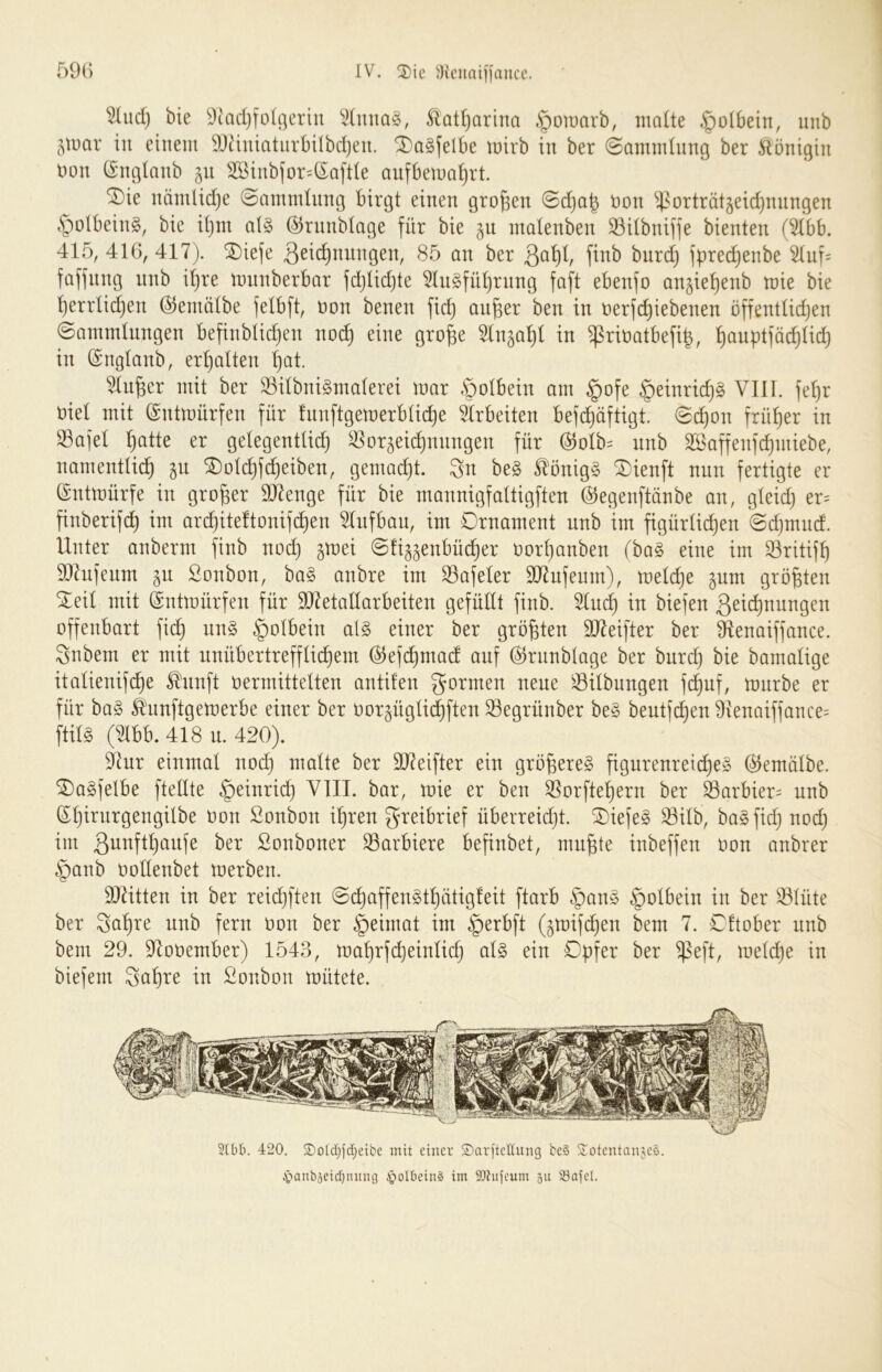 ^ud) bie ^^adjfolgeriu Äat^arina ^omarb, malte .§olbetn, unb jmar in einem 9Jäniatnrbilbd)en. SDaSfelbe mirb in ber (Sammlung ber Königin imn (Snglanb 511 SSiiibfor^lSaftle anfbetna^rt. SDie nänilid}e @ammlnng birgt einen grollen @d)ab öon ^^^orträtjeic^nnngen §olbein§, bie it)m al§ @rnnblage für bie gn ntalenben SBilbniffe bienten (^bb. 415, 416, 417). SDiefe 3^^(i)nnngen, 85 an ber 3al)l, finb bnrd) fprec^enbe ^nf= faffnng nnb il)re mnnberbar fd}lid)te 51n§fül)rnng faft ebenfo an§iel)enb mie bie ^errlid^en ©emölbe felbft, non benen fic^ an^er ben in nerfd)iebenen öffentlidjen (Sammlnngen befinblidjen no^ eine gro^e ^n^al)! in ^rinatbefi^, ^anptfö^lid) in (Snglanb, erl)alten ^at. ^n^er mit ber S3ilbni§malerei mar §olbein am §ofe §einric^§ VIII. fe^r nie! mit (gntmnrfen für fnnftgemerblic^e 51rbeiten befd)üftigt. @^on frül)er in S3ajel ^atte er gelegentlidj ^or^ei^nnngen für @olb= unb 3ßaffenf(^miebe, namentlid^ gn ^old)fc^eiben, gemad)t. 3n be§ ^önig§ ®ienft nun fertigte er ©ntmürfe in großer 91lenge für bie mannigfaltigften ©egenftünbe an, gleid) er= finberifd) im ar(^iteftonif(^en 51ufban, im Ornament nnb im figürlid)en @c^mnd. Unter anberm finb noc^ gmei (Sfi^^enbüc^er nor^anben (ba§ eine im ^ritif^ 937nfenm §u Sonbon, ha§> anbre im ^afeler 907nfenm), meld)e ^nm größten ^eil mit (intmürfen für 937etallarbeiten gefüllt finb. 51n(^ in biefen 3eid)nnngen offenbart fi(^ nn§ |)olbein al§ einer ber größten 9)7eifter ber 91enaiffance. Snbem er mit nnübertreffli^em @efd)mad auf ©rnnblage ber burdj bie bamalige italienifc^^e ^nnft nermittelten antüen gönnen neue 'Gilbungen fi^nf, mnrbe er für ba§ ^nnftgemerbe einer ber nor^üglid^ften S3egrünber be§ bentfc^en 9ienaiffance= ftil§ (Ubb. 418 n. 420). ^ur einmal nod) malte ber 9D7eifter ein größeres figurenreic^eS ©emälbe. 0)a§felbe ftellte §einrid) VIII. bar, mie er ben 55orfte!^ern ber ^arbier= unb ©^irnrgengÜbe oon ßonbon if)ren greibrief überreidjt. Oiefeg 33ilb, bagfid) noi^ im Sonboner S3arbiere befinbet, mn^te inbeffen oon anbrer §anb oollenbet merben. ä)7itten in ber reid)ften (Sd)affengtl)ätig!eit ftarb §ang §olbein in ber ^lüte ber ga^re nnb fern Don ber §eimat im §erbft (^mif(^en bem 7. Oftober nnb bem 29. 97ot)ember) 1543, maf)rfc^einlid) alg ein Opfer ber $eft, meld)e in biefem Sal)re in Sonbon mütete. 3(0b. 420, S)o[cf)fd)eibc mit einer S)arftet(ung be§ S^otentaujeS. 4tanbäeid)nmu3 ^olbeinS im iDhifeum 511 23aicl.