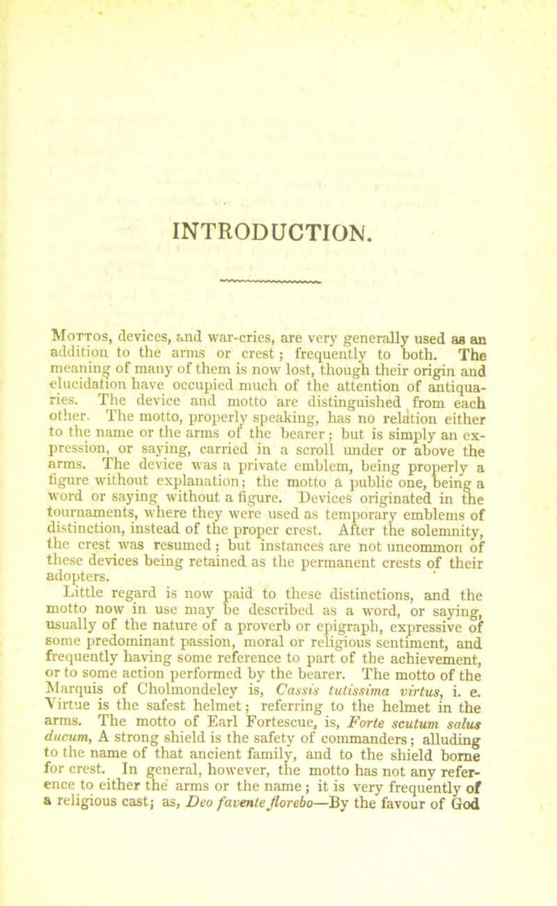 INTRODUCTION. Mottos, devices, and war-cries, are very generally used as an addition to the arms or crest; frequently to both. The meaning of many of them is now lost, though their origin and elucidation have occupied much of the attention of antiqua- ries. The device and motto are distinguished from each other. The motto, properly speaking, has no relation either to the name or the arms of the bearer; hut is simply an ex- pression, or saying, carried in a scroll under or above the arms. The device was a private emblem, being properly a figure without explanation; the motto a public one, being a word or saying without a figure. Devices originated in uie tournaments, where they were used as temporary emblems of distinction, instead of the proper crest. After the solemnity, the crest was resumed; but instances are not uncommon of these devices being retained as the permanent crests of their adopters. Little regard is now paid to these distinctions, and the motto now in use may be described as a word, or saying, usually of the nature of a proverb or epigraph, expressive of some predominant passion, moral or religious sentiment, and frequently having some reference to part of the achievement, or to some action performed by the bearer. The motto of the Marquis of Cholmondeley is, Cassis tutissima virtus, i. e. Virtue is the safest helmet; referring to the helmet in the arms. The motto of Earl Fortescue, is, Forte scutum salus ducum, A strong shield is the safety of commanders; alluding to the name of that ancient family, and to the shield borne for crest. In general, however, the motto has not any refer- ence to either the arms or the name; it is very frequently of a religious cast; as, Deo faventeflorebo—By the favour of God