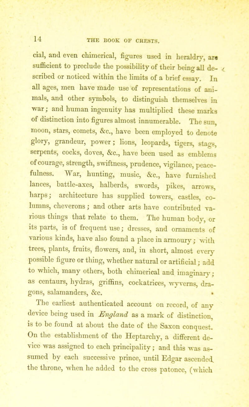 cial, and even chimerical, figures used in heraldry, are sufficient to preclude the possibility of their being all de- scribed or noticed within the limits of a brief essay. In all ages, men have made use of representations of ani- mals, and other symbols, to distinguish themselves in war; and human ingenuity has multiplied these marks of distinction into figures almost innumerable. The sun, moon, stars, comets, &c., have been employed to denote glory, grandeur, power; lions, leopards, tigers, stags, serpents, cocks, doves, &c., have been used as emblems of courage, strength, swiftness, prudence, vigilance, peace- fulness. War, hunting, music, &c., have furnished lances, battle-axes, halberds, swords, pikes, arrows, harps; architecture has supplied towers, castles, co- lumns, cheverons; and other arts have contributed va- rious things that relate to them. The human bodv, or its parts, is of frequent use; dresses, and ornaments of various kinds, have also found a place in armoury; with trees, plants, fruits, flowers, and, in short, almost every possible figure or thing, whether natural or artificial; add to which, many others, both chimerical and imarinarv • O . > as centaurs, hydras, griffins, cockatrices, wyvems, dra- gons, salamanders, &c. • The earliest authenticated account on record, of any device being used in England as a mark of distinction, is to be found at about the date of the Saxon conquest. On the establishment of the Heptarchy, a different de- vice was assigned to each principality; and this was as- sumed by each successive prince, until Edgar ascended, the throne, when he added to the cross patoncc, (which