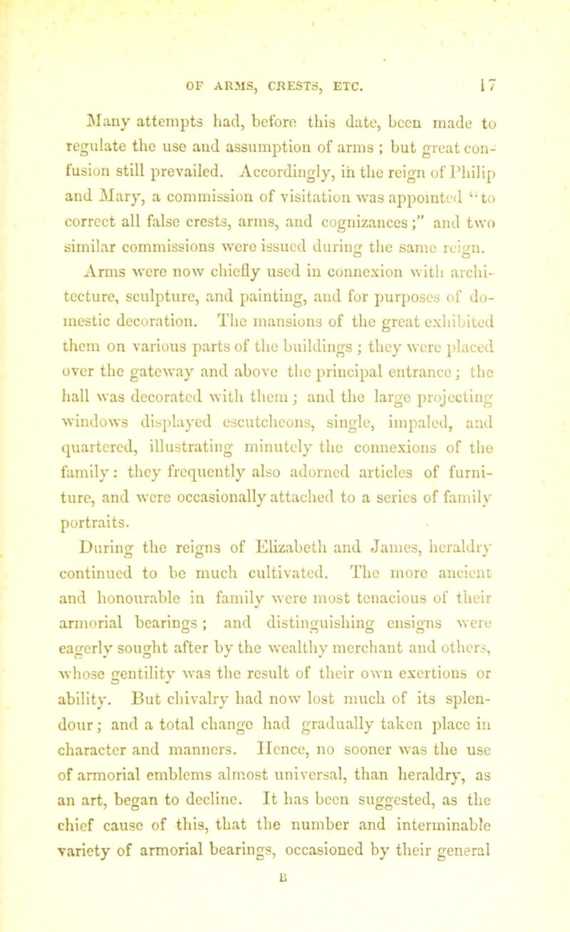 Many attempts had, before this date, been made to regulate the use and assumption of arms ; but great con- fusion still prevailed. Accordingly, iii the reign of Philip and Mary, a commission of visitation was appointed “to correct all false crests, arms, and cognizancesand two similar commissions were issued during the same reign. Arms were now chiefly used in connexion with archi- tecture, sculpture, and painting, and for purposes of do- mestic decoration. The mansions of the great exhibited them on various parts of the buildings ; they were placed over the gateway and above the principal entrance; the hall was decorated with them; and the large projecting windows displayed escutcheons, single, impaled, and quartered, illustrating minutely the connexions of the family: they frequently also adorned articles of furni- ture, and were occasionally attached to a series of family portraits. During the reigns of Elizabetli and James, heraldry continued to be much cultivated. The more ancient and honourable in family were most tenacious of their armorial bearings; and distinguishing ensigns were eagerly sought after by the wealthy merchant and others, whose gentility was the result of their own exertions or ability. But chivalry had now lost much of its splen- dour ; and a total change had gradually taken place in character and manners. Hence, no sooner was the use of armorial emblems almost universal, than heraldry, as an art, began to decline. It has been suggested, as the chief cause of this, that the number and interminable variety of armorial bearings, occasioned by their general