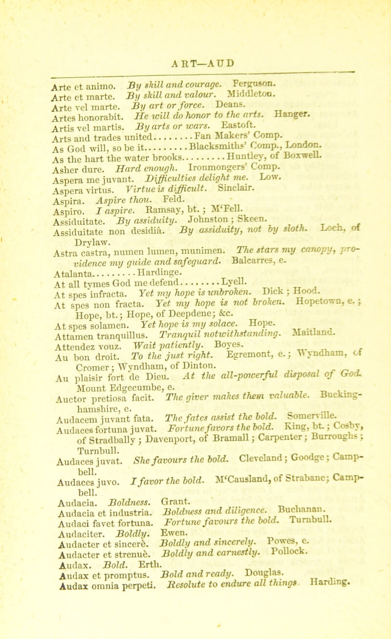 A ET-AUD Arte et ammo. By shill and courage. Ferguson. Arte et marte. By shill and valour. Middleton. Arte vel marte. By art or force. Deans. Artes honorabit. lie will (lo honor to the arts. Hanger. Artis vel martis. By arts or wars. Eastoft. 4.rts and trades united Fan Makers’ Comp. As God will, so be it Blacksmiths’ Comp., London. As the hart the water brooks Huntley, of BorweU. Asher dure. Hard enough. Ironmongers’ Comp. Aspera me juvant. Difficulties delight me. Low. Aspera virt'us. Virtue is difficult. Sinclair. Aspira. Aspire thou. Feld. Aspiro. I aspire. Ramsay, bt.; M‘Fell. Assiduitate. By assiduity. Johnston; Skeen. Assiduitate non desidia. By assiduity, not by sloth. Loch, of Drylaw. Astra castra, numen lumen, munimen. The stars my canopy, pro- vidence my guide and safeguard. Balcarres, e. Atalanta Hardinge. At all tymes God me defend........ Lyell. ^ At spes infracta. Yet my hope is unbrohen. Dick ; Hood. At spes non fracta. Yet my hope is not brohen. Hopetown, e.; Hope, bt.; Hope, of Deepdene; &c. At spes solamen. Yet hope is my solace. Hope. Attamen tranquillus. Tranquil notwithstanding. Maitland. Attendez vouz. Wait patiently. Boyes. Au bon droit. To the just right. Egremont, e.; M yndham, ot Cromer; Wyndham, of Dinton. .... , . „ , Au plaisir fort de Dieu. At the all-poicerful disposal of Goa. Mount Edgecumbe, e. Auctor pretiosa facit. The giver makes them valuable. Bucking- hamsnire c» Audacem juvant fata. The fates assist the bold. Somerville. Audaces fortuna juvat. Fortune favors the bold. King, bt.: Cosby, of Stradbally ; Davenport, of Bramall; Carpenter; Burroughs; Turnbull. , . _ , „ Audaces juvat. She favours the bold. Cleveland; Goodge; Cam p- Audaces juvo. I favor the bold. M'Causland, of Strabanc; Camp- bell. Audacia. Boldness. Grant. Audacia et industria. Boldness and diligence. Buchanan. Audaci fa vet fortuna. Fortune favours the bold. Turnbull. Audaciter. Boldly. Ewen. _ Audacter et sincere. Boldly and sincerely. Powes, e. Audacter et strenue. Boldly and earnestly. Pollock. Audax. Bold. Ertli. Audax et promptus. Bold and ready. Douglas. Audax omnia perpeti. Resolute to endure all things Harding.