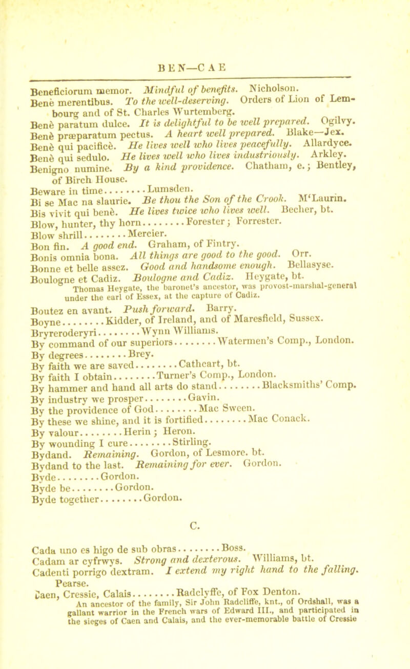 Beneficiorum memor. Mindful of benefits. Nicholson. Bene merentibus. To the well-deserving. Orders of Lion of Lem- bourg and of St. Charles Wurtemberg. Bene paratum dulce. It is delightf ul to be well prepared. Ogilvy. Benfe prteparatum pectus. A heart well prepared. Blake—J ex. Bene qui pacifice. He lives well ivho lives peacefully. Allardyce. Bene qui sedulo. He lives well who lives industriously. Arkley. Benigno numine. By a hind providence. Chatham, e.j Bentley, of Birch House. Beware in time Lumsden. Bi se Mac na slaurie. Be thou the Son of the Crook. M‘Laurtn. Bis vivit qui bene. He lives twice who lives well. Beclier, bt. Blow, hunter, thy horn Forester; Forrester. Blow shrill Mercier. Bon fin. A good end. Graham, of Fintry. Bonis omnia bona. All things are good to the good. Oir. Bonne et belle assez. Good and handsome enough. Bellasyse. Boulogne et Cadiz. Boulogne and Cadiz. Ileygate, bt. Thomas Heygate, the baronet’s ancestor, was provost-murshal-general under the earl of Essex, at the capture of Cadiz. Boutez en avant. Push forward. Barry. Boyne Kidder, of Ireland, and of Maresfield, Sussex. Bryreroderyri Wynn Williams. ^ , By command of our superiors Watermen’s Comp., London. By degrees Brey. By' faith we are saved Cathcart, bt. By faith I obtain Turner’s Comp., London. By hammer and hand all arts do stand Blacksmiths Comp. By industry we prosper Gavin. By the providence of God Mac Sween. By these we shine, and it is iortified Mac Conack. By valour Herin ; Heron. By wounding I cure Stirling. Bydand. Remaining. Gordon, of Lesmore. bt. Bydand to the last. Remaining for ever. Gordon. Byde Gordon. Byde be Gordon. Byde together Gordon. C. Cada uno es higo de sub obras Boss. Cadam ar cyfrwys. Strong and dexterous. Williams, bt. Cadenti porrigo dextram. I extend my right hand to the falling. Pcarse. Caen, Cressic, Calais Radclyffe, of Fox Denton. An ancestor of the family, Sir John Radcliffe, knt., of Ordshall, was a gallant warrior in the French wars of Edward III., and participated in the sieges of Caen and Calais, and the ever-memorable battle of Cressie