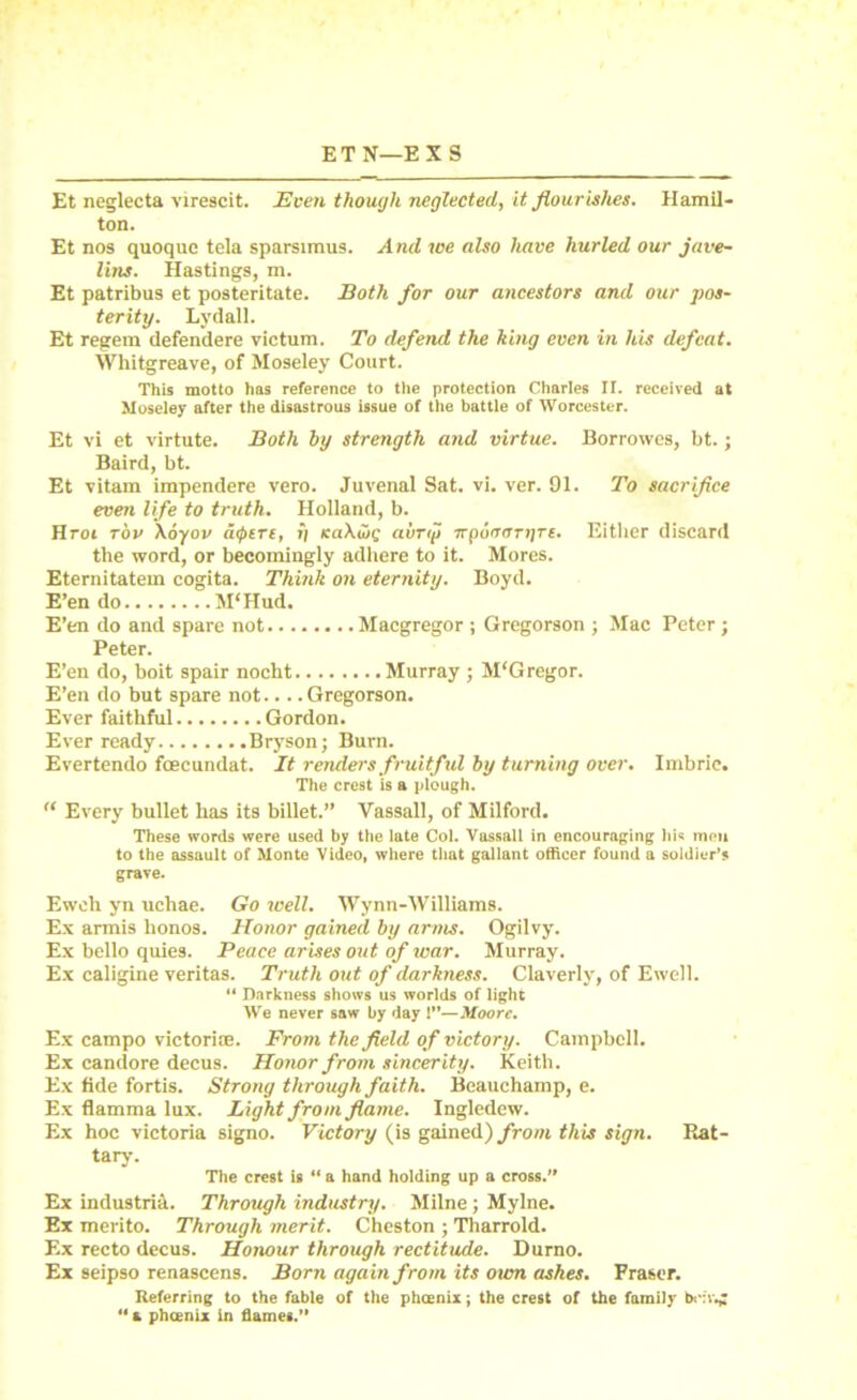 ETN—EXS Et neglecta virescit. Even though neglected, it flourishes. Hamil- ton. Et nos quoque tela sparsimus. And we also have hurled our jave- lins. Hastings, m. Et patribus et posteritate. Both for our ancestors and our pos- terity. Lydall. Et regem defendere victum. To defend the king even in his defeat. Whitgreave, of Moseley Court. This motto has reference to the protection Charles II. received at Moseley after the disastrous issue of the battle of Worcester. Et vi et virtute. Both by strength and virtue. Borrowes, bt.; Baird, bt. Et vitam impendere vero. Juvenal Sat. vi. ver. 91. To sacrifice even life to truth. Holland, b. Hrot tov \6yov a<ptrt, »i KaXoig aiirig irpoiroTyre. Either discard the word, or becomingly adhere to it. Mores. Eternitatem cogita. Think on eternity. Boyd. E’en do M‘Hud. E’en do and spare not Macgregor ; Gregorson ; Mac Peter; Peter. E’en do, boit spair nocht Murray ; M'Gregor. E’en do but spare not.... Gregorson. Ever faithful Gordon. Ever ready Bryson; Burn. Evertendo foecundat. It renders fruitfid by turning over. Imbrie. The crest is a plough. “ Every bullet has its billet.” Vassall, of Milford. These words were used by the late Col. Vassall in encouraging liis men to the assault of Monte Video, where that gallant officer found a soldier’s grave. Eweh yn uchae. Go well. Wynn-Williams. Ex armis honos. Honor gained by arms. Ogilvy. Ex bello quies. Peace arises out of war. Murray. Ex caligine veritas. Truth out of darkness. Claverly, of Ewell. “ Darkness shows us worlds of light We never saw by day !’*—Moore. Ex campo victorioe. From the field of victory. Campbell. Ex candore decus. Honor from sincerity. Keith. Ex fide fortis. Strong through faith. Beauchamp, e. Ex flamma lux. Light from flame. Ingledew. Ex hoc victoria signo. Victory (is gained) from this sign. Rat- tary. The crest is “ a hand holding up a cross.” Ex industria. Through industry. Milne; Mylne. Ex merito. Through merit. Cheston ; Tharrold. Ex recto decus. Honour through rectitude. Durno. Ex seipso renascens. Born again from its own ashes. Fraser. Referring to the fable of the phoenix; the crest of the family bob'.;  a phoenix in flames.”