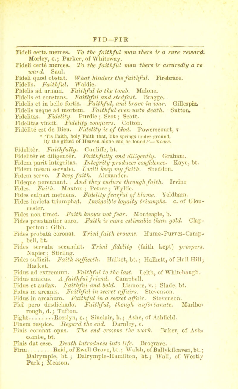 Fideli certa merces. To the faithful man there is a sure reward. Morley, e.; Parker, of Whiteway. Fideli certe merces. To the faithf ul man there is assuredly a re ward. Saul. Fideli quod obstat. What hinders the faithful. Firebrace. Fidelis. Faithful. Waldie. Fidelis ad urnam. Faithful to the tomb. Malone. Fidelis et constans. Faithful and stedfast. Bragge. Fidelis et in bello fortis. Faithful, and brave in war. Gillespie. Fidelis usque ad mortem. Faithful even unto death. Sutton. Fidelitas. Fidelity. Purdie ; Scot; Scott. Fidelitas vincit. Fidelity conquers. Cotton. Fidelite est de Dieu. Fidelity is of God. Powerscourt, v “ ’Tis Faith, holy Faith that, like springs under ground, By the gifted of Heaven alone can be found.”—Moore. Fideliter. Faithfully. Cunliffe, bt. Fideliter et diligenter. Faithfully and diligently. Graham. Fidem parit integritas. Integrity ■produces confidence. Kaye, bt. Fidem meam servabo. I will keep my faith. Sheddon. Fidem servo. I keep faith. Alexander. Fideque perennant. And they endure through faith. Irvine Fides. Faith. Maxton ; Petreo; Wyllie. Fides culpari metuens. Fidelity fearful of blame. Yeldham. Fides invicta triumphat. Invincible loyalty triumphs, c. of Glou- cester. Fides non timet. Faith knows not fear. Monteagle, b. Fides praestantior auro. Faith is more estimable than gold. Clap- perton: Gibb. Fides probata coronat. Tried faith crowns. Hume-Purves-Cump- . bell, bt. Fides servata secundat. Tried fidelity (faith kept) prospers. Napier; Stirling. Fides sufficit. Faith sufficeth. Halket, bt.; Halkett, of Hall Hill; Hacket. Fidus ad extremum. Faithful to the last. Leith, of Whitehaugh. Fidus amicus. A faithful friend. Campbell. Fidus et audax. Faithful and bold. Listnore, v.; Slade, bt. Fidus in arcanis. Faithful in secret affairs. Stevenson. Fidus in arcanum. Faithful in a secret affair. Stevenson. Fiel pero desdichado. Faithful, though unfortunate. Marlbo- rough, d.; Tufton. Fight Rosslyn, e.; Sinclair, b.; Ashe, of Aslificld. Finem respice. Regard the end. Darnley, e. Finis coronat opus. The end crowns the work. Baker, of Ash- Combe, bt. Finis dat esse. Death introduces into life. Brogravc. Firm Reid, of Ewell Grove, bt.; Walsh, of Ballykilcaven,bt.; Dalrvmple, bt.; Dalrymple-Hamilton, bt.; Wall, of Wortlv Park; Meason.