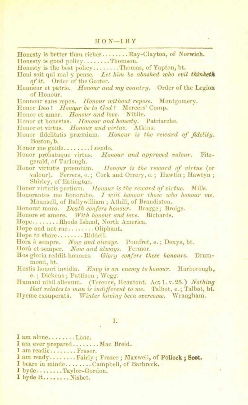 Honesty is better than riches Ray-Clayton, of Norwich. Honesty is good policy Thomson. Honesty is the best policy Thomas, of Yapton, bt. Honi soit qui mul y pense. Let him be abashed who evil thinketh of it. Order of the Garter. Honneur et patrie. Honour and my country. Order of the Legion of Honour. Honneur sans repos. Honour without repose. Montgomery. Honor Deo ! Honour be to God! Mercers’ Comp. Honor et amor. Honour and love. Niblie. Honor et honestas. Honour and honesty. Patriarche. Honor et virtus. Honour and virtue. Atkins. Honor fidelitatis praemium. Honour is the reward of fidelity. Boston, b. Honor me guide Lusado. Honor probataque virtus. Honour and approved valour. Fitz- gerald, of Turlough. Honor virtutis praemium. Honour is the rexvard of virtue (or valour). Ferrers, e.; Cork and Orrery, e.; Hawtin; Hawtyn ; Shirley, of EatingtQn. Honor virtutis pretium. Honour is the reward of virtue. Mills. Honorantes me lionorabo. I will honour those who honour me. Maunsell, of Ballywilliam ; Athill, of Brandiston. Honorat moro. Heath confers honour. Braggej Broige. Honore et amore. With honour and love. Richards. Hope Rhode Island, North America. Hope and not rue Oliphant. Hope to share Riddell. Hora e sempre. Noio and always. Pomfret, e.; Denys, bt. Hora et semper. Now and always. Fermor. Hos gloria reddit honores. Glory confers these honours. Drum- mond, bt. Hostis honori invidia. Envy is an enemy to honour. Ilarborough, e.; Dickens ; Pattison ; Wegg. Humani nihil alienum. (Terence, Heautont. Actl.v.25.) Nothing that relates to man is indifferent to me. Talbot, e.; Talbot, bt. Ilyeme exsuperatd. Winter having been overcome. Wrangham. I. I am alone Lone. I am ever prepared Mac Breid. I am readie Fraser. I am ready Fairly ; Frazer ; Maxwell, of Pollock ; Scot. I beare in minde Campbell, of Barbreck. I byde Taylor-Gordon. I byde it Nisbet.