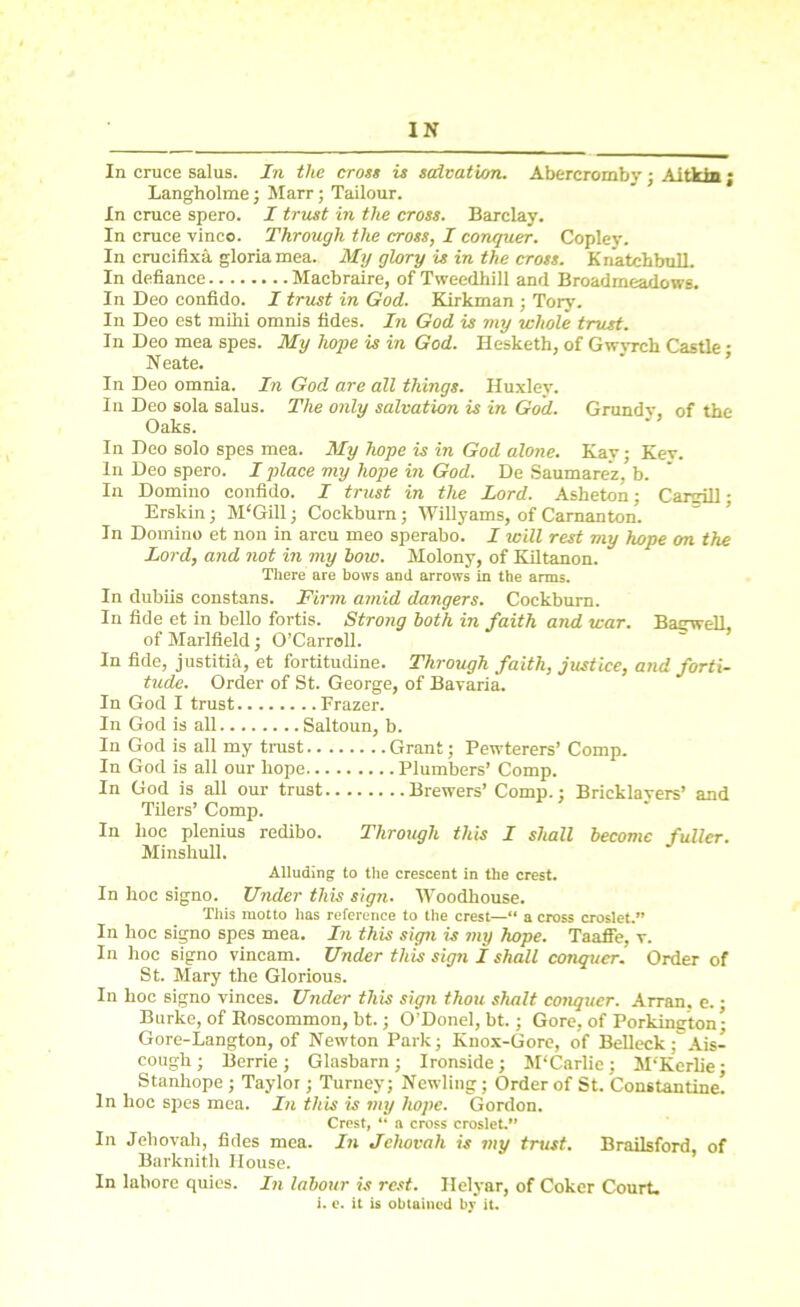 In cruce salus. In the cross is salvation. Abercrombv ; Aitkin; Langholme ; Marr; Tailour. In cruce spero. I trust in the cross. Barclay. In cruce vinco. Through the cross, I conquer. Copley. In crucifixa gloria mea. My glory is in the cross. Kn'atchbull. In defiance Macbraire, of Tweedhill and Broadmeadows. In Deo confido. I trust in God. Kirkman ; Tory. In Deo est mihi omnis tides. In God is my whole trust. In Deo mea spes. My hope is in God. Hesketh, of Gwvrch Castle • Neate. In Deo omnia. In God are all things. Huxley. In Deo sola salus. The only salvation is in God. Grundy, of the Oaks. In Deo solo spes mea. My hope is in God alone. Kay; Kev. In Deo spero. I place my hope in God. De Saumarez, b. In Domino confido. J trust in the Lord. Asheton; Cargill; Erskin; M'Gill; Cockburn; Willyams, of Camanton. In Domino et non in arcu meo sperabo. I will rest my hope on the Lord, and not in my low. Molony, of Kiltanon. There are bows and arrows in the arms. In dubiis constans. Firm amid dangers. Cockburn. In fide et in bello fortis. Strong both in faith and war. Bagwell of Marlfield; O’Carroll. In fide, justitia, et fortitudine. Through faith, justice, and forti- tude. Order of St. George, of Bavaria. In God I trust Frazer. In God is all Saltoun, b. In God is all my trust Grant; Pewterers’ Comp. In God is all our hope Plumbers’ Comp. In God is all our trust Brewers’ Comp.; Bricklayers’ and Tilers’ Comp. In hoc plenius redibo. Through this I shall become fuller. Minshull. Alluding to the crescent in the crest. In hoc signo. Under this sign. Woodhouse. This motto has reference to the crest—“ a cross croslet.” In hoc signo spes mea. In this sign is my hope. Taaffe, v. In hoc signo vincam. Under this sign I shall conquer. Order of St. Mary the Glorious. In hoc signo vinces. Under this sign thou shalt cotujucr. Arran, e. • Burke, of Roscommon, bt.; O’Donel, bt.; Gore, of Porkington - Gore-Langton, of Newton Park; Knox-Gore, of Belleck; Ais- cough; Berrie; Glasbarn; Ironside; M'Carlie; M'Kerlie • Stanhope ; Taylor; Turney; Newling; Order of St. Constantine! In hoc spes mea. In this is my hope. Gordon. Crest, “ a cross croslet.” In Jehovah, fides mea. In Jehovah is my trust. Brailsford, of Barknith House. In labore quies. In labour is rest. Ilelyar, of Coker Court, i. e. it is obtained by it.