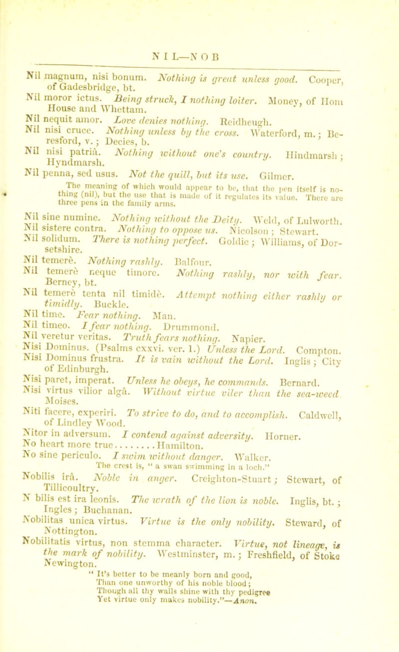 Nil magnum, nisi bonum. Nothing is great unless good. Cooper, of Gadesbridge, bt. Nil moror ictus. Being struck, I nothing loiter. Money, of Horn House and Whettam. Nil nequit amor. Lore denies nothing. Reidheugh. Nil nisi cruce. Nothing unless by the cross. Waterford, m. • Be- resford, v. • Decies, b. NU nisi patria. Nothing without one’s country. Hindmarsh • Hyndmarsh. Nil peuna, sed usus. Not the quill, but its use. Gilmer. The meaning of which would appear to be, that the pen itself is no- thing (ml), but the use that is made of it regulates its value. There are three pens m the family arms. Nil sine numine. Nothing without the Deity. Weld, of Lulworth. Nil sistere contra. Nothing to oppose ns. Nicolson ; Stewart. Nil solidum. There is nothing perfect. Goldie : Williams, of Dor- setshire. Nil temere. Nothing rashly. Balfour. Nil temere r.eque timorc. Nothing rashly, nor with fear. Berney, bt. Nil temere tenta nil tlmide. Attempt nothing either rashly or timidly. Buckle. Nil time. Fear nothing. Man. Nil timeo. I fear nothing. Drummond. Nil veretur veritas. Truth fears nothing. Napier. Nisi Dominus. (Psalms exxvi. ver. 1.) Unless the Lord. Compton. msi Dominus frustra. It is vain without the Lord. Insrlis • City of Edinburgh. ° ’ Nisi paret, imperat. Unless he obeys, he commands. Bernard. Nisi virtus vilior alga. Without virtue viler than the sea-weed Moises. Niti facere, experiri. To strive to do, and to accomplish. Caldwell, of Lindley Wood. Nitor in adversum. I contend against adversity. Horner. No heart more true Hamilton. No sine periculo. I swim without danger. Walker. The crest is, “ a swan swimming in a loch.” Nobilis ira. Noble in anger. Creighton-Stuart : Stewart, of Tillicoultry. N bilis est ira leonis. The wrath of the lion is noble. Inglis, bt. ; Ingles; Buchanan. IN obilitas unica virtus. Virtue is the only nobility. Steward, of Nottington. Nobilitatis virtus, non stemma character. Virtue, not lineage, is the mark of nobility. Westminster, m.; Freshfield, of Stoke Newington. “ It’s better to be meanly born and good, Than one unworthy of his noble blood; Though all thy walls shine with thy pedigree Yet virtue only makes nobility.”—Anon.