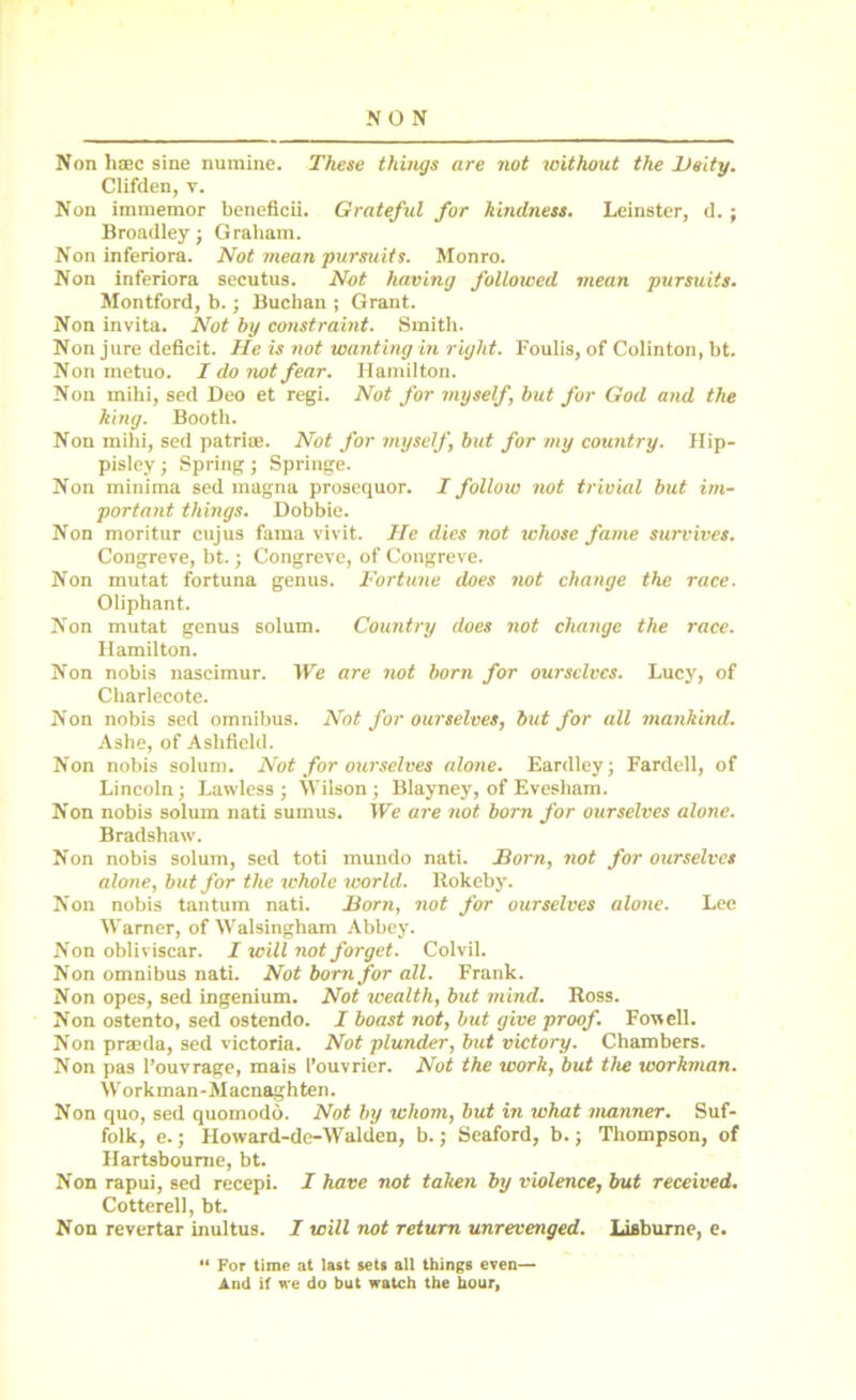 NON Non hsec sine numine. These things are not without the Deity. Clifden, v. Non immemor beneficii. Grateful for kindness. Leinster, d. ; Broadley; Graham. Non inferiora. Not mean pursuits. Monro. Non inferiora secutus. Not having followed mean pursuits. Montford, b.; Buchan ; Grant. Non invita. Not by constraint. Smith. Non jure deficit. He is not wanting in right. Foulis, of Colinton, bt. Non metuo. I do not fear. Hamilton. Non mihi, sed Deo et regi. Not for myself, but for God and the king. Booth. Non mihi, sed patrise. Not for myself, but for my country. Hip- pisley; Spring ; Springe. Non minima sed magna prosequor. I follow not trivial but im- portant things. Dobbie. Non moritur cujus fama vivit. He dies not whose fame survives. Congreve, bt.; Congreve, of Congreve. Non mutat fortuna genus. Fortune does not change the race. Olipliant. Non mutat genus solum. Country does not change the race. Hamilton. Non nobis nascimur. We are not born for ourselves. Lucy, of Charlecote. Non nobis sed omnibus. Not for ourselves, but for all mankind. Ashe, of Ashfield. Non nobis solum. Not for ourselves alone. Eardley; Fardell, of Lincoln; Lawless; Wilson; Blayney, of Evesham. Non nobis solum nati sumus. We are not bom for ourselves alone. Bradshaw. Non nobis solum, sed toti mundo nati. Born, not for ourselves alone, but for the whole world. Rokeby. Non nobis tantum nati. Born, not for ourselves alone. Lee Warner, of Walsingham Abbey. Non obliviscar. I will not forget. Colvil. Non omnibus nati. Not born for all. Frank. Non opes, sed ingenium. Not wealth, but mind. Ross. Non ostento, sed ostendo. I boast not, but give proof. Fowell. Non prseda, sed victoria. Not plunder, but victory. Chambers. Non pas l’ouvrage, mais I’ouvrier. Not the work, but the workman. Workman-Macnaghten. Non quo, sed quomodd. Not by whom, but in what manner. Suf- folk, e.; Howard-de-Walden, b.; Seaford, b.; Thompson, of Hartsboume, bt. Non rapui, sed recepi. I have not taken by violence, but received. Cotterell, bt. Non revertar inultus. I will not return unrevenged. Lisburne, e. “ For time at last sets all things even— And if we do but watch the hour,