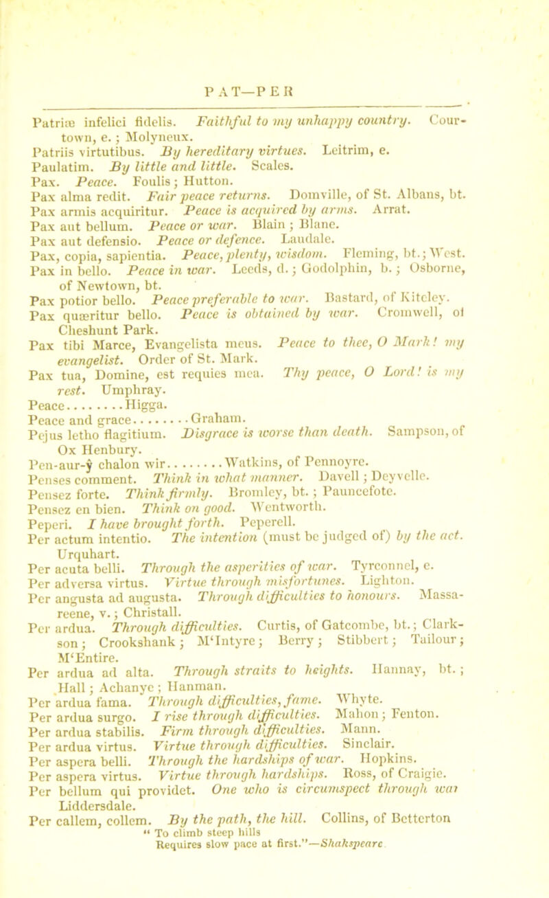 Peace to thee, O Mark! my Thy peace, O Lord! is my Sampson, of Patritn infelici fidelis. Faithful to my unhappy country. Cour- town, e.; Molyneux. Patriis virtutibus. By hereditary virtues. Leitrim, e. Paulatim. By little and little. Scales. Pax. Peace. Foulis; Hutton. Pax alma redit. Fair peace returns. Domville, of St. Albans, bt. Pax armis acquiritur. Peace is acquired l>y arms. Arrat. Pax aut bellum. Peace or war. Blain ; Blane. Pax aut defensio. Peace or defence. Laudale. Pax, copia, sapientia. Peace,plenty, wisdom. Fleming, bt.;Mest. Pax in bello. Peace in war. Leeds, d.; Godolphin, b.; Osborne, of Newtown, bt. Pax potior bello. Peace preferable to war. Bastard, of Kiteley. Pax queeritur bello. Peace is obtained by war. Cromwell, ot Cheshunt Park. Pax tibi Marce, Evangelista meus. evangelist. Order of St. Mark. Pax tua, Domine, est requies mea. rest. Umphray. Peace Higga. Peace and grace Graham. Pejus letho flagitium. Disgrace is worse than death. Ox Henbury. Pen-aur-J chalon wir Watkins, of Pennoyre. Penses comment. Think in what manner. Davell; Deyvelle. Pensez forte. Think firmly. Bromley, bt.; Pauneefote. Pensez en bien. Think on good. Wentworth. Peperi. I have brought forth. Peperell. Per actum intentio. The intention (must be judged of) by the act. Urquhart. Per acuta belli. Through the asperities of war. Tyrconnel, e. Per adversa virtus. Virtue through misfortunes. Ligliton. Per angusta ad augusta. Through difficulties to honours. Massa- reene, v.; Christall. Per ardua. Through difficulties. Curtis, of Gatcombe, bt.; Clark- son; Crookshank; M‘Intyre; Berry; Stibbert; Tuilour; M‘Entire. Per ardua ad alta. Through straits to heights. Ilannay, bt.; Hall; Achanye ; Hanman. Per ardua fama. Through difficulties, fame. Per ardua surgo. I rise through difficulties. Per ardua stabilis. Firm through difficulties. Per ardua virtus. Virtue through difficulties. Per aspera belli. Through the hardships of war. Hopkins. Per aspera virtus. Virtue through hardships. Ross, of Craigie. Per bellum qui providet. One who is circumspect through wai Liddersdale. Per callem, collem. By the path, the hill. Collins, of Betterton 11 To climb steep hills Requires slow pace at first.”—S/iahspcarc Whyte. Mahon; Fenton. Mann. Sinclair.