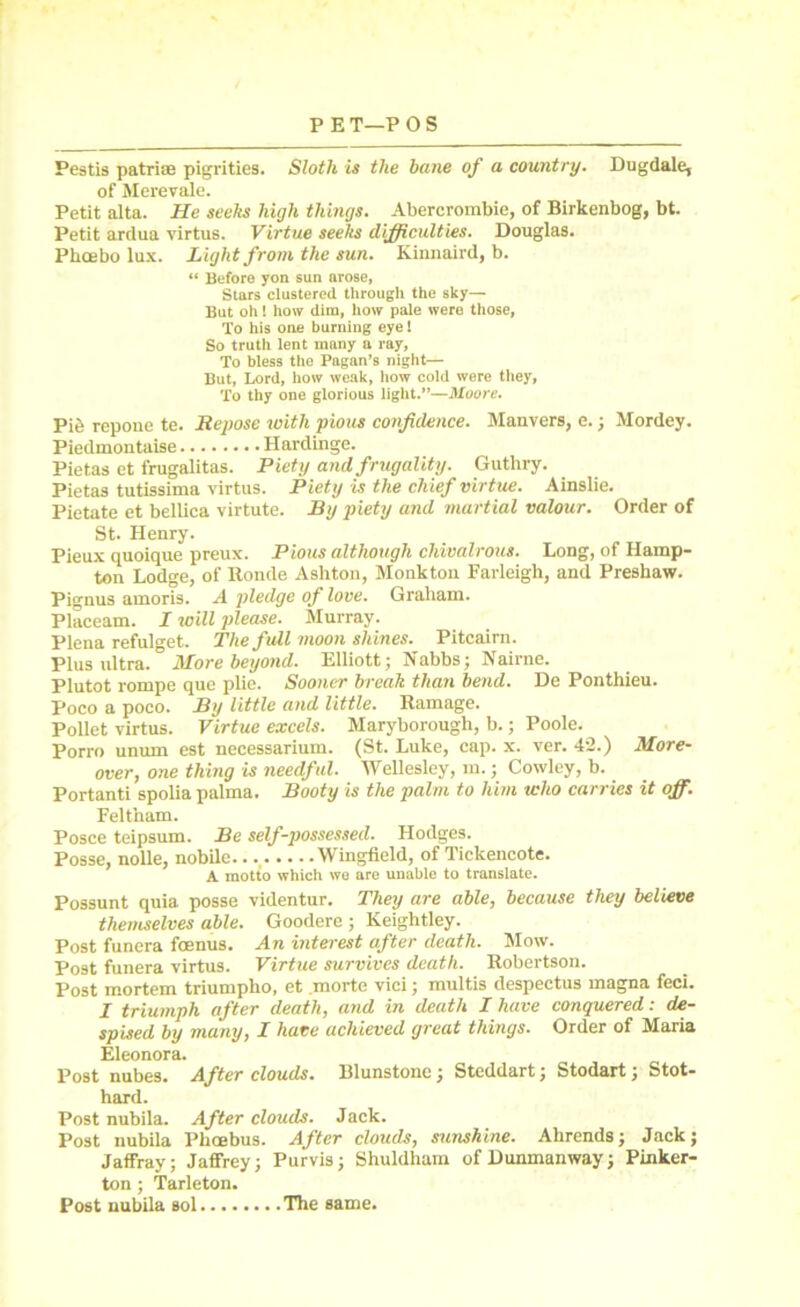 Pestis patriae pigrities. Sloth is the bane of a country. Dugdale, of Merevale. Petit alta. He seeks high things. Abercrombie, of Birkenbog, bt. Petit ardua virtus. Virtue seeks difficulties. Douglas. Pkoebo lux. Light from the sun. Kinnaird, b. “ Before yon sun arose, Stars clustered through the sky— But oh! how dim, how pale were those, To his one burning eye 1 So truth lent many a ray, To bless the Pagan’s night— But, Lord, how weak, how cold were they, To thy one glorious light.”—Moore. Pi& repone te. Repose ivith pious confidence. Manvers, e.; Mordey. Piedmontaise Hardinge. Pietas et frugalitas. Piety and frugality. Guthry. Pietas tutissima virtus. Piety is the chief virtue. Ainslie. Pietate et bellica virtute. By piety and martial valour. Order of St. Henry. Pieux quoique preux. Pious although chivalrous. Long, of Hamp- ton Lodge, of Ronde Ashton, Monkton Farleigh, and Preshaw. Pignus amoris. A pledge of love. Graham. Placeam. I will please. Murray. Plena refulget. The full moon shines. Pitcairn. Plus ultra. More beyond. Elliott; Nabbs; Nairne. Plutot rompe que plie. Sooner break than bend. De Ponthieu. Poco a poco. By little and little. Ramage. Pollet virtus. Virtue excels. Maryborough, b.; Poole. Porro unum est necessarium. (St. Luke, cap. x. ver. 42.) More- over, one thing is needful. Wellesley, m.; Cowley, b. Portanti spolia palma. Booty is the palm to him who carries it off. Feltham. Posce teipsum. Be self-possessed. Hodges. Posse, nolle, nobile. Wingfield, of Ticlcencote. A motto which we are unable to translate. Possunt quia posse videntur. They are able, because they believe themselves able. Goodere ; Keightley. Post funera foenus. An interest after death. Mow. Post funera virtus. Virtue survives death. Robertson. Post mortem triumpho, et morte vici; multis despectus magna feci. I triumph after death, and in death I have conquered: de- spised by many, I have achieved great things. Order of Maria Eleonora. Post nubes. After clouds. Blunstone; Steddart; Stodart; Stot- hard. Post nubila. After clouds. Jack. Post nubila Phoebus. After clouds, sunshine. Ahrends; Jack; Jaffray; Jaffrey; Purvis; Shuldham ofDunmanway; Pinker- ton ; Tarleton. Post nubila sol The same.