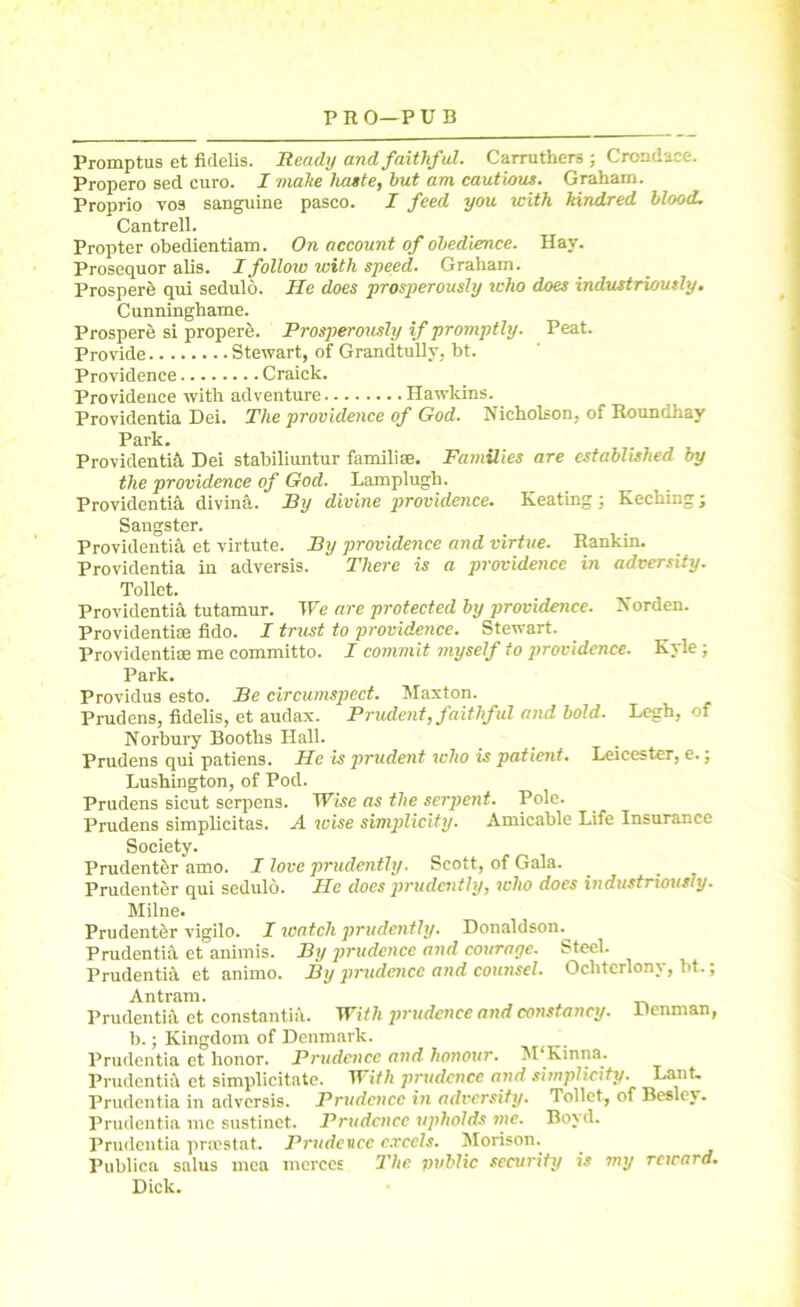 Promptus et fidelis. Heady and faithful. Carruthers ; Crondace. Propero sed euro. I make haste, but am cautious. Graham. Pronrio yo9 sanguine pasco. I feed you with kindred blood, Cantrell. Propter obedientiam. On account of obedience. Hay. Prosequor alis. Ifolloio with speed. Graham. Prosper^ qui sedulo. He does prosperously who does industriously. Cunninghame. Prospere si propere. Prosperously if promptly. Peat. Provide Stewart, of Grandtully, bt. Providence Craick. Providence with adventure Hawkins. Providentia Dei. The providence of God. Nicholson, of Roundhav Park. Providentia Dei stabiliuntur familiae. Families are established by the providence of God. Lamplugh. Providentia divina. By divine providence. Keating; Kecking; Sangster. Providentia et virtute. By providence and virtue. Rankin. Providentia in adversis. There is a providence in adversity. Toilet. Providentia. tutamur. We are protected by providence. Norden. Providentise fido. I trust to providence. Stewart. Providentia: me committo. I commit myself to providence. Kyle; Park. Providus esto. Be circumspect. Maxton. Prudens, fidelis, et audax. Prudent, faithful and bold. Legh, of Norbury Booths Hall. Prudens qui patiens. He is prudent who is patient. Leicester, e.; Lushington, of Pod. Prudens sicut serpens. Wise as the serpent. Pole. Prudens simplicitas. A wise simplicity. Amicable Life Insurance Society. Prudentfer amo. I love prudently. Scott, of Gala. Prudenter qui sedulo. He does prudently, who does industriously. Milne. Prudenter vigilo. I watch prudently. Donaldson. Prudentia et animis. By prudence and courage. Steel. Prudentia et animo. By prudence and counsel. Ochterlony, bt.; Antram. Prudentia et constants. With prudence and constancy. Denman, b.; Kingdom of Denmark. Prudentia et honor. Prudence and honour. M‘Kinna. Prudentia et simplicitate. With prudence and simplicity. Lant. Prudentia in adversis. Prudence in adversity. Toilet, of Besley. Prudentia me sustinet. Prudence upholds me. Boyd. Prudentia proestat. Prudence excels. Morison. Publica salus mca merces The public security is my reward. Dick.