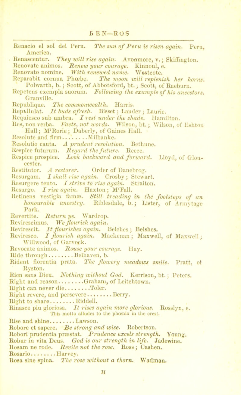 fi E N—R O S Renacio el sol del Peru. The sun of Peru is risen again. Peru, America. Renascentur. They will rise again. Avonmore, v.; Skiffington. Renovate animos. Renew your courage. Kinnoul, e. Renovato nomine. With renewed name. Westcote. Reparabit cornua Phoebe. The moon will replenish her horns. Polwartli, b.; Scott, of Abbotsford, bt.; Scott, of Raeburn. Repetens exempla suorum. Following the example of his ancestors. Granville. Republique. The commonwealth. Harris. Reptillulat. It buds afresh. Bissct; Lauder ; Laurie. Requiesco sub umbra. I rest under the shade. Hamilton. Res, non verba. Facts, not words. Wilson, bt.; Wilson, of Eshton Hall; M'Rorie; Daberly, of Gaines Hall. Resolute and firm Milbanke. Resolutio cauta. A prudent resolution. Bethune. Respice futurum. Regard the future. Reece. Respice prospice. Look backward and forward. Lloyd, of Glou- cester. Restitutor. A restorer. Order of Danebrog. Resurgam. 1 shall rise again. Crosby; Stewart. Resurgere tento. I strive to rise again. Straiton. Rcsurgo. I rise again. Haxton; M'Fall. Retinens vestigia famse. Still treading in the footsteps of an honourable aticestry. Riblesdale, b.; Lister, of Armytage Park. Revertite. Return ye. Wardrop. Revirescimus. We flourish again. Revirescit. It flourishes again. Belches ; Belshes. Reviresco. I flourish again. Mackenan; Maxwell, of Maxwell; Willwood, of Garvock. Revocate animos. Rouse your courage. Bay. Ride through Belhaven, b. Rident florentia prata. The flowery meadows smile. Pratt, ol Ryston. Rien sans Dieu. Nothing without God. Iverrison, bt.; Peters. Right and reason Graham, of Leitchtown. Right can never die Toler. Right revere, and persevere Berry. Right to share Riddell. Rinasce piu gloriosa. It rises again more glorious. Rosslyn, e. This motto alludes to the pheenix in the crest. Rise and shine Lawson. Robore et sapere. Be strong and wise. Robertson. Robori prudentia praestat. Prudence excels strength. Young. Robur in vita Deus. God is our strength in life. Jadewine. Rosam ne rode. Revile not the rose. Ross ; Cashen. Rosario Harvey. Rosa sine spina. The rose without a thorn. Wadman. H
