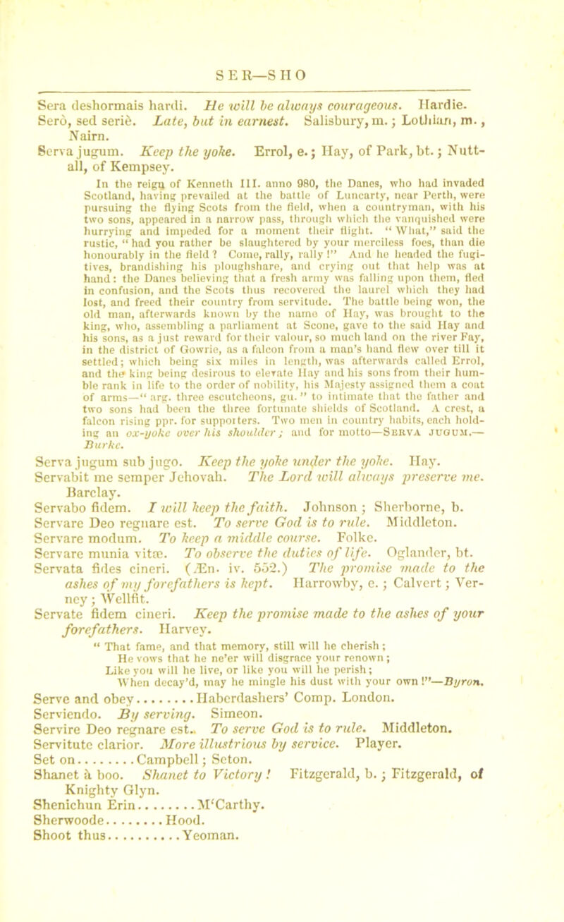 Sera cleshormais hardi. He will be always courageous. Hardie. Serb, sed serie. Late, but in earnest. Salisbury, m.; Lothian, m., Nairn. Serva jugum. Keep the yoke. Errol, e.; Hay, of Park, bt.; Nutt- all, of Kempsey. In the reigtj of Kenneth III. anno 980, the Danes, who hail invaded Scotland, having prevailed at the battle of Luncarty, near Perth, were pursuing the flying Scots from the field, when a countryman, with his two sons, appeared in a narrow pass, through which the vanquished were hurrying and impeded for a moment their flight. “ What,” said the rustic, “ had you rather be slaughtered by your merciless foes, than die honourably in the field ? Come, rally, rally I” And he headed the fugi- tives, brandishing his ploughshare, and crying out that help was at hand: the Danes believing that a fresh army was falling upon them, fled in confusion, and the Scots thus recovered the laurel which they had lost, and freed their country from servitude. The battle being won, the old man, afterwards known by the narno of Hay, was brought to the king, who, assembling a parliament at Scone, gave to the said Ilay and his sons, as a just reward for their valour, so much land on the river Fay, in the district of Gowrie, as a falcon from a man’s hand flew over till it settled; which being six miles in length, was afterwards called Errol, and th(* king being desirous to elevate Hay and his sons from their hum- ble rank in life to the order of nobility, his Majesty assigned them a coat of arms—“ arg. three escutcheons, gu. ” to intimate that the father and two sons had been the three fortunate shields of Scotland. A crest, a falcon rising ppr. for supporters. Two men in country habits, each hold- ing an ox-yoke over his shoulder j and for motto—Serva jugum.— Burke, Serva jugum sub jugo. Keep the yoke tinker the yoke. Hay. Servabit me semper Jehovah. The Lord will always preserve me. Barclay. Servabo fidem. I will keep the faith. Johnson ; Sherborne, b. Servare Deo regnare est. To serve God is to rule. Middleton. Servare modum. To keep a middle course. Folke. Servare munia vitas. To observe the duties of life. Oglander, bt. Servata tides cineri. (.En. iv. 552.) The promise made to the ashes of my forefathers is kept. Harrotvby, e. ; Calvert; Ver- ney; Wellfit. Servate fidem cineri. Keep the promise made to the ashes of your forefathers. Ilarvev. “ That fame, and that memory, still will he cherish; He vows that he ne’er will disgrace your renown; Like you will he live, or like you will he perish; When decay’d, may he mingle his dust with your own!”—Byron, Serve and obey Haberdashers’ Comp. London. Serviendo. By serving. Simeon. Servire Deo regnare est.. To serve God is to rule. Middleton. Servitutc clarior. More illustrious by service. Player. Set on Campbell; Seton. Shanet a boo. Shanet to Victory ! Fitzgerald, b.; Fitzgerald, of Knighty Glyn. Shenichun Erin M'Carthy. Shenvoode Hood. Shoot thus Yeoman.