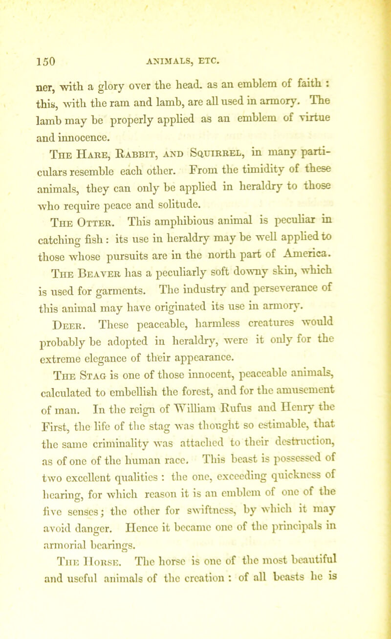 ner, with a lory over the head, as an emblem of faith : this, with the ram and lamb, are all used in armory. The lamb may be properly applied as an emblem of virtue and innocence. The Hare, Rabbit, and Squirrel, in many parti- culars resemble each other. From the timidity of these animals, they can only he applied in heraldry to those who require peace and solitude. The Otter. This amphibious animal is peculiar in catching fish : its use in heraldry may be well applied to those whose pursuits are in the north part of America. The Beaver has a peculiarly soft downy skin, which is used for garments. The industry and perseverance of this animal may have originated its use in armory. Deer. These peaceable, harmless creatures would probably be adopted in heraldry, were it only for the extreme elegance of their appearance. The Stag is one of those innocent, peaceable animals, calculated to embellish the forest, and for the amusement of man. In the reign of William Rufus and Henry the First, the life of the stag was thought so estimable, that the same criminality was attached to their destruction, as of one of the human race. This beast is possessed of two excellent qualities : the one, exceeding quickness of hearing:, for which reason it is an emblem of one of the five senses; the other for swiftness, by which it may avoid danger. Hence it became one of the principals in armorial bearings. The Horse. The horse is one of the most beautiful and useful animals of the creation : of all beasts he is