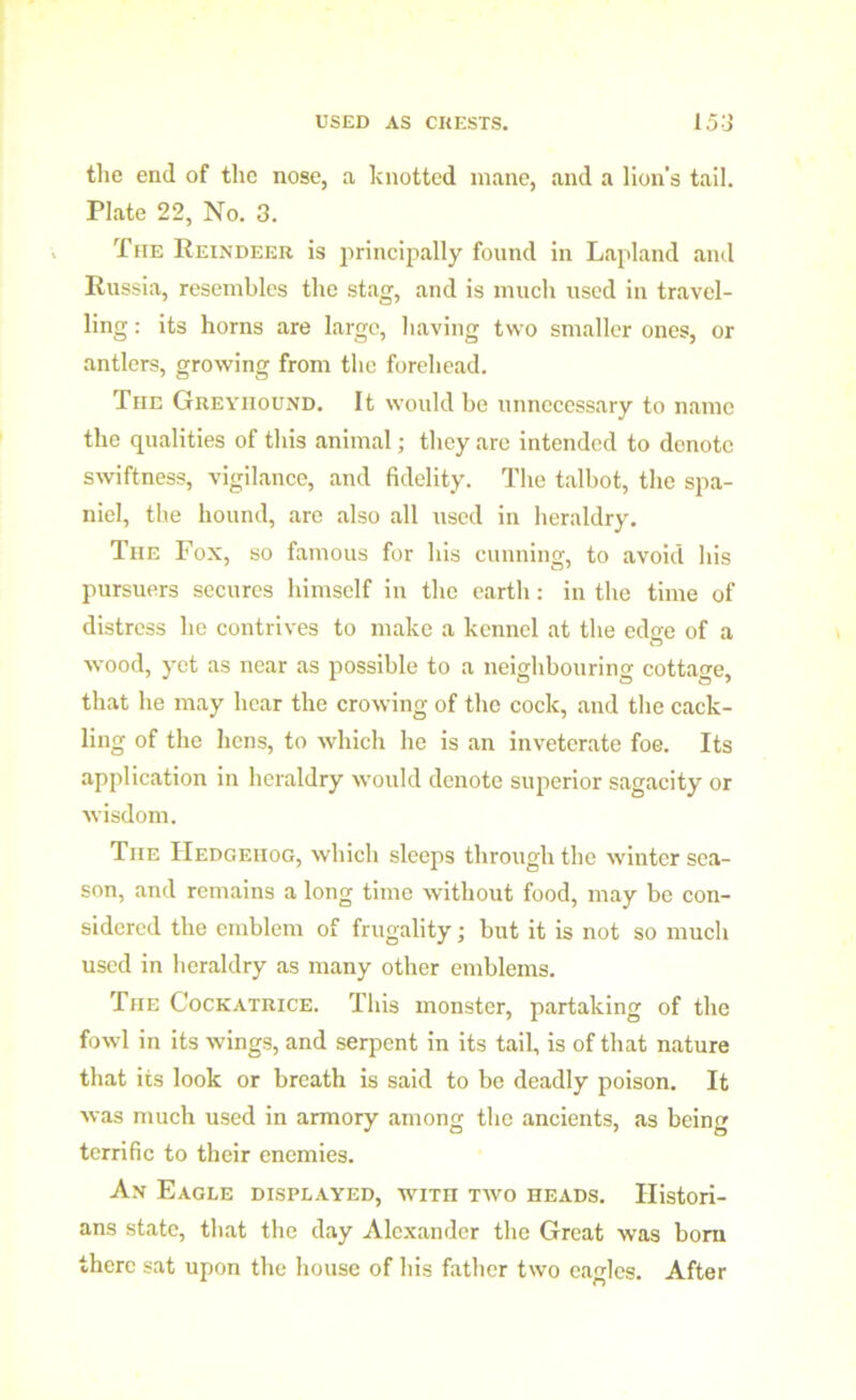 the end of the nose, a knotted mane, and a lion’s tail. Plate 22, No. 3. The Reindeer is principally found in Lapland and Russia, resembles the stag, and is much used in travel- ling : its horns are large, having two smaller ones, or antlers, growing from the forehead. The Greyhound. It would be unnecessary to name the qualities of this animal; they are intended to donotc swiftness, vigilance, and fidelity. The talhot, the spa- niel, the hound, are also all used in heraldry. The Fox, so famous for his cunning, to avoid his pursuers secures himself in the earth: in the time of distress he contrives to make a kennel at the edge of a wood, yet as near as possible to a neighbouring cottage, that he may hear the crowing of the cock, and the cack- ling of the hens, to which he is an inveterate foe. Its application in heraldry would denote superior sagacity or wisdom. The Hedgehog, which sleeps through the winter sea- son, and remains a long time without food, may he con- sidered the emblem of frugality; but it is not so much used in heraldry as many other emblems. The Cockatrice. This monster, partaking of the fowl in its wings, and serpent in its tail, is of that nature that its look or breath is said to be deadly poison. It was much used in armory among the ancients, as being terrific to their enemies. An Eagle displayed, wrrn two heads. Histori- ans state, that the day Alexander the Great was bora there sat upon the house of his father two eagles. After