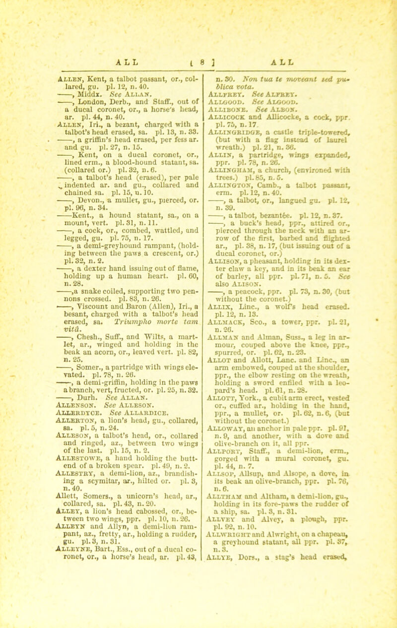 Allen, Kent, a talbot passant, or., col- lared, gu. pi. 12, n. 40. , Middx. See Allan. , London, Derb., and Staff., out of a ducal coronet, or., a horse's head, ar. pi. 44, n. 40. Allen, Iri., a bezant, charged with a talbot’s head erased, sa. pi. 13, n. 33. , a griffin’s head erased, per fess ar. and gu. pi. 27, n. 15. , Kent, on a ducal coronet, or., lined erm., a blood-hound statant, sa. (collared or.) pi. 32, n.6. ■ , a talbot’s head (erased), per pale ^indented ar. and gu., collared and chained sa. pi. 15, u. 10. , Devon., a mullet, gu., pierced, or. pi. 96, n. 84. Kent., a hound statant, sa., on a mount, vert. pi. 31, n. 11. , a cock, or., combed, wattled, and legged, gu. pi. 75, n. 17. , a demi-grey hound rampant, (hold- ing between the paws a crescent, or.) pi. 32, n. 2. , a dexter hand issuing out of flame, holding up a human heart, pi. 60, n. 28. ,a snake coiled, supporting two pen- nons crossed, pi. 83, n. 26. —, Viscount and Baron (Allen), Iri., a besant, charged with a talbot’s head erased, sa. Triumplio mortc tam vitd. , Chesh., Suff., and Wilts, a mart- let, ar., winged and holding in the beak an acorn, or., leaved vert. pi. 82, n. 25. , Somer., a partridge with wings ele- vated. pi. 78, n. 26. , a demi-griffin, holding in the paws a branch, vert, fructed, or. pi. 25, n. 32. , Durh. Sec Allan. Allenson. See Alleson. Allerdyce. See Allardice. Allerton, a lion's head, gu., collared, sa. pi. 5, n. 24. Alleson, a talbot’s head, or., collared and ringed, az., between two wings of the last. pi. 15, n. 2. Allestowe, a hand holding the butt- end of a broken spear, pi. 49, n. 2. Allestry, a demi-lion, az., brandish- ing a scymitar, ar., hilted or. pi. 8, n. 40. Allett, Somers., a unicorn’s head, ar., collared, sa. pi. 43, n. 20. Alley, a lion’s head cabossed, or., be- tween two wings, ppr. pi. 10, n. 26. Alleyn and Allyn, a demi-lion ram- pant, az., fretty, ar., holding a rudder, gu. pi. 3, n. 31. Alleyne, Bart., Ess., out of a ducal co- ronet, or., a horse's head, ar. pi. 43, n. 30. Non tua te root writ ted yu* blica vota. Allfrey. See Alfrey. Allgood. See Algood. Allibone. See Albon. Allicock and Allicocke, a cock, ppr. pi. 75, n. 17. Allingridge, a castle triple-towered, (but with a flag instead of laurel wreath.) pi. 21, n. 36. Allin, a partridge, wings expanded, ppr. pi. 78, n. 26. Allingham, a church, (environed with trees.) pi. 85, n. 5. Allington, Camb., a talbot passant, erm. pi. 12, n. 40. , a talbot, or., langued gu. pi. 12, n. 39. , a talbot, bezantfee. pi. 12, n. 87. , a buck’s head, ppr., attired or., pierced through the neck with an ar- row of the first, barbed and flighted ar., pi. 38, n. 17, (but issuing out of a ducal coronet, or.) Allison, a pheasant, holding in its dex- ter claw a key, and in its beak an ear of barley, all ppr. pi. 71, n. 5. See also Alison. , a peacock, ppr. pL 73, n. 30, (but without the coronet.) Alllx, Line., a wolf’s head erased, pi. 12, n. 13. Allmack, Sco., a tower, ppr. pi. 21, n. 26. Allman and Alman, Suss., a leg in ar- mour, couped above the knee, ppr., spurred, or. pi. 62, n.23. Allot and Allott, Lane, and Line., an arm embowed, couped at the shoulder, ppr., the elbow resting on the wreath, holding a sword enfiled with a leo- pard’s head. pi. 01, n. 28. Allott, York., a cubit arm erect, vested or. , cuffed ar., holding in the hand, ppr., a mullet, or. pi. 62, n. 6, (but without the coronet.) Allowat, an anchor in pale ppr. pi. 91, n. 9, and another, with a dove and olive-branch on it, all ppr. Allport, Staff., a demi-lion, erm., gorged with a mural coronet, gu. pi. 44, n. 7. Allsop, Allsup, and Alsope, a dove, in its beak an olive-branch, ppr. pi. 76, n. 6. Alltham and Altham, a demi-lion, gu., holding in its fore-paws the rudder of a ship, sa. pi. 8, n. 31. Allvey and Alvev, a plough, ppr. pi. 92, n. 10. Allwright and Alwright, on a chapeau, a greyhound statant, all ppr. pi. 87, n. 8. Allye, Dors., a stag’s head erased.