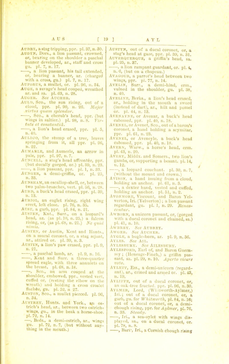 Audry, a stag tripping, ppr. pi. 37, n. 30. Audyn, Dors., a lion passant, crowned, or, bearing on the shoulder a paschal banner developed, ar., staff and cross gu. pi. 7, n. 17. , a lion passant, his tail extended, or, bearing a banner, ar. (charged with a cross, gu.) pi. 7, n. 17. Auforus, a mullet, or. pi. 96, n. 34. Auge, a savage’s head eouped, wreathed ar. and sa. pi. 63, n. 28. Auger. See Aucher. Auld, Sco., the sun rising, out of a cloud, ppr. pi. 90, n. 2G. Major virtus quam splendor. , Sco., a cherub’s head, ppr. (but wings in saltier.) pi. 98, n. 8. Yir- tute ct constants. , a lion’s head erased, ppr. pi. 5, n. 40. Auldjo, the stump of a tree, leaves springing from it, all ppr. pi. 96, n. 22. Aumarle, and Aumerle, an arrow in pale, ppr. pi. 97, n. 7. Auncell, a stag’s head affrontfee, ppr. (but dueally gorged, or.) pi. 39, n. 23. , a lion passant, ppr. pi. 1, n. 33. Aunger, a demi-griffin, or. pi. 25, n. 33. Aunsham, an escallop-shell, or, between two palm-branches, vert. pi. 36, n. 28. Auhd, a buck’s head erased, ppr. pi. 39, n. 13. Auriol, an eaglet rising, right wing erect, left close, pi. 76, n. 35. Aust, a garb, ppr. pi. 84, n. 21. Austen, Knt., Surr., on a leopard’s head, az. (as pi. 10, n. 25,) a falcon rising, or, (as pi. G8, n. 21.) Nc quid nimis. Austen, or Austin, Kent and Hants., on a mural coronet, or, a stag sejant, ar., attired or. pi. 39, n. 3. Austin, a lion’s paw erased, ppr. pi. 9, n. 21. , a paschal lamb, ar. pi. 9, n. 1G. , Kent and Surr. a three-quarter spread eagle, with three annulets on the breast, pi. 68, n. 18. , Sco., an arm eouped at the shoulder, embowed, ppr., vested vert, cuffed or, (resting the elbow on the wreath) and holding a cross croslet fiichee, gu. pi. 52, n 27. Auston, Sco., a mullet pierced, pi. 9G, n. 34. Austrey, Hunts, and York., an os- trich’s head, ar., between two ostrich- wings, gu., in the beak a horse-shoe. pi. 72, n. 14. —, Beds., a demi-ostrich, ar., wings gu. pi. 72, n. 7, (but without any- thing in the mouth.) Austyn, out of a ducal coronet, or, a stag’s head at gaze, ppr. pi. 39, n. 31. Auverquerque, a griffin’s head, sa. pi. 25, n. 37. , a lion rampant guardant, or. pi. 4, n. 6, (but on u chapeau.) Avagour, a parrot’s head between two wings, ppr. pi. 77, n. 14. Avelin, Surr., a demi-hind, erm., vulneil in the shoulder, gu. pi. 38, n. 40. Aveline, Berks., a lion’s head erased, ar., holding in the mouth a sword (instead of dart), ar., hilt and pomel or. pi. 44, n. 13. Avenayne, or Avenar, a buck’s head cabossed, ppr. pi. 40, n. 18. Avenel, or Avenet, Sco., out of a baron’s coronet, a hand holding a scymitar, ppr. pi. 61, n. 23. Avenel, or Aveneyle, a buck’s head cabossed, ppr. pi. 40, n. 18. Aver.n, Warw., a horse’s head, erm. pi. 43, n. 20. Avery, Middx, and Somers., two lion’s gambs, or, supporting a besant. pi. 14, n. 12. , a leopard couchant. pi. 30, n. 7, (without the mount and crown.) Avison, a hand issuing from a cloud, holding an anchor, pi. 61, n. 3. , a dexter hand, vested and cuffed, holding an anchor, pi. 51, n. 2. Avonmore, Viscount, and Baron Yel- verton, Iri. (Yelverton); a lion passant regardant, gu. pi. 1, n. 29. Renas- ccntur. Awborn, a unicorn passant, or, (gorged with a ducal coronet and chained, sa.) pi. 41, n. 10. Awurey. See Aubrey. Awger. See Aucher. Aygle, a bugle-horn, ar. pi. 9, n. 36. Ayles. Sec Ail. Aylesbury. See Ailesbury. Aylesforij, Earl of, and Baron Guern- sey ; (Ileneage-Finch,) a griffin pas- sant, sa. pi. 29, n. 10. Apcrto vivere vote. Aylett, Ess., a demi-unicorn (regard- ant), ur., crined and armed or. pi. 43, n. 19. Ayljffe, out of a ducal coronet, or, an oak-tree fructed. ppr. pi. 96, n.30. Aylmer, Lord, (Whitworth-Aylmer,) Iri.; out of a ducal coronet, or, a garb, gu. for Whitworth, pi. 84, n. 16; out of a ducal coronet, or, a demi- chough rising, ppr. for Aylmer, pi. 76, n. 33. Stead//. , Iri., a sea-uylet with wings dis- played, sa., on a ducal coronet, or. pi. 78, n. 8. I > Bart*, Iri., a Cornish chough rising