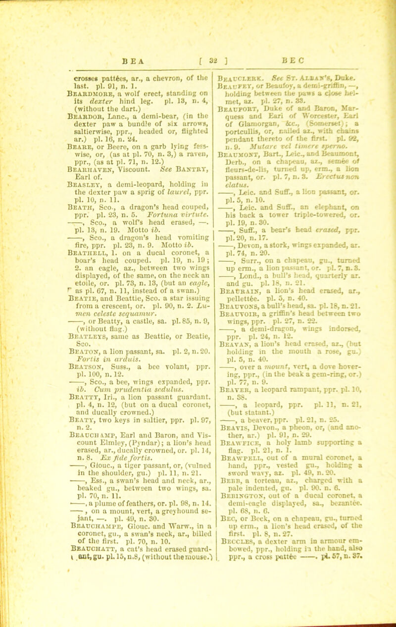 crosses pattfces, ar.f a chevron, of the last. pi. 01, n. 1. Beardmore, a wolf erect, standing on its dexter hind leg. pi. 18, n. 4, (without the dart.) Beardor, Lane., a demi-bear, (in the dexter paw a bundle of six arrows, saltierwise, ppr., headed or, flighted ar.) pi. 16, n. 24. Beare, or Beere, on a garb lying fess- wise, or, (as at pi. 70, n. 3,) a raven, ppr., (as at pi. 71, n. 12.) Bearhaven, Viscount. See Bantry, Earl of. Beasley, a demi-leopard, holding in the dexter paw a sprig of laurel, ppr. pi. 10, n. 11. Beath, Sco., a dragon’s head couped, ppr. pi. 23, n. 5. Fortuna virtutc. , Sco., a wolfs head erased, —. pi. 13, n. 19. Motto ib. , Sco., a dragon’s head vomiting fire, ppr. pi. 23, n. 9. Motto ib. Beatiiell, 1. on a ducal coronet, a boar’s head couped. pi. 19, n. 19 ; 2. an eagle, az., between two wings displayed, of the same, on the neck an etoile, or. pi. 73, n. 13, (but an eagle, r as pi. 67, n. 11, instead of a swan.) Beatie, and Beattie, Sco. a star issuing from a crescent, or. pi. 90, n. 2. Zu- mcn celeste sequamur. , or Beatty, a castle, sa. pi. 85, n. 9, (without flag.) Beatleys, same as Beattie, or Beatie, Sco. Beaton, a lion passant, sa. pi. 2, n.20. Fort, is in arduis. Beatson, Suss., a bee volant, ppr. pi. 100, n. 12. , Sco., a bee, wings expanded, ppr. ib. Cum prudentia sndulus. Beatty, Iri., a lion passant guardant. pi. 4, n. 12, (but on a ducal coronet, and ducally crowned.) Beaty, two keys in saltier, ppr. pi. 97, n. 2. Beauchamp, Earl and Baron, and Vis- count Elmley, (Pyndar); a lion’s head erased, ar., ducally crowned, or. pi. 14, n. 8. Ex fide fort is. , Giouc., a tiger passant, or, (vulned in the shoulder, gu.) pi. 11, n. 21. , Ess., a swan’s head and neck, ar., beaked gu., between two wings, sa. pi. 70, n. 11. • , a plume of feathers, or. pi. 98, n. 14. , on a mount, vert, a greyhound se- jant, —. pi. 49, n. 30. Beauchampe, Giouc. and TVarw., in a coronet, gu., a swan’s neck, ar., billed of the first, pi. 70, n. 10. Beauciiatt, a cut’s head erased guard- l ant,gu. pi. 15, n.8, (without the mouse.') Bkauclebk. Ret St. Alban’s, Duke. Beaufky, or Beaufoy, a demi-griffin, —, holding between the paws a close hel- met, az. pi. 27, n. 33. Beaufort, Duke of and Baron, Mar- quess and Eari of Worcester, Earl of Glamorgan, Ace., (Somerset); a portcullis, or, nailed az., with chains pendant thereto of the first, pi. 92, ii. 9. Mutarc vcl timere spemo. Beaumont, Bart., Leic., and Beaumont, Derb., on a chapeau, az., semee of fleurs-de-lis, turned up, erm., a lion passant, or. pi. 7, n. 3. Erectutrum cl at us. , Leic. and SuflT., a lion passant, or. pi. 5, n. 10. , Leic. and Suff., an elephant, on his back a tower triple-towered, or. pi. 19, n. 30. , Suff*., a bear’s head erased, ppr. pi. 20, n. 17. , Devon, a stork, wings expanded, ar. pi. 74, n. 20. , Surr., on a chapeau, gu., turned up erm., a lion passant, or. pL 7, n.S. , Lond., a bull’s head, quarterly ar. and gu. pi. 18, n. 21. Beaurain, a lion’s head erased, ar., pellettfce. pi. 5, n. 40. Beauvons, a bull’s head, sa. pi. 18, n. 21. Beauvoir, a griffin’s head between two wings, ppr. pi. 27, n. 22. , a demi-dragon, wings indorsed, ppr. pi. 24, n. 12. Beavan, a lion’s head erased, az., (hut holding in the mouth a rose, gu.) pi. 5, n. 40. , over a mount, vert, a dove hover- ing, ppr., (in the beak a gem-ring, or.) pi. 77, n. 9. Beaver, a leopard rampant, ppr. pi. 10, n. S8. , a leopard, ppr. pi. 11, n. 21, (but statant.) , a beaver, ppr. pi. 21, n. 25. Beavis, Devon., a pheon, or, (and ano- ther, ar.) pi. 91, n. 29. Beawfice, a holy lamb supporting a flag. pi. 21, n. 1. Beawpell, out of a mural coronet, a hand, ppr., vested gu., holding a sword wavy, az. pi. 49, n. 20. Bebb, a torieau, az., charged with a pale indented, gu. pi. 90. n. 6. Bebingtox, out of a ducal coronet, a demi-eaele displayed, sa., bezantee. pi. 68, n. 6. Bec, or Beck, on a chapeau, gu., turned up erm., a lion’s head erased, of the first, pi. 8, n. 27. Becclbs, a dexter arm in armour em- bowed, ppr., holding ii the hand, also ppr., a cross pattfce . pi. 57, n. 37,