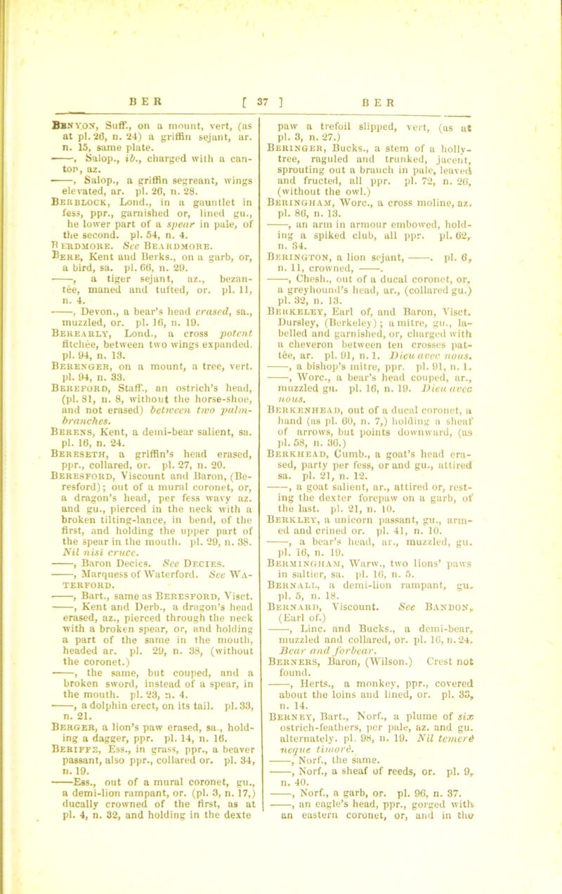 Bb.n vox, Suff., on a mount, vert, (as at pi. 26, n. 24) a griffin sejant, ar. n. 15, same plate. , Salop., ib., charged with a can- tor, az. , Salop., a griffin segreant, wings elevated, ar. pi. 26, n. 28. Berblock, Loud., in a gauntlet in fess, ppr., garnished or, lined gu., he lower part of a spear in pale, of the second, pi. 54, n. 4. B ERDMORE. St’C BEAHDMORE. ®ere, Kent and Berks., on a garb, or, a bird, sa. pi. 66, n. 29. , a tiger sejant, az., bezan- tee, maned and tufted, or. pi. 11, n. 4. , Devon., a bear’s head erased, sa., muzzled, or. pi. 16, n. 19. Berea rly, Lond., a cross potent fitchee, between two wings expanded, pi. 94, n. 13. Berenger, on a mount, a tree, vert, pi. 94, n. 33. Bereford, Staff., on ostrich’s head, (pi. 81, n. 8, without the horse-shoe, and not erased) between two palm- branches. Berexs, Kent, a demi-bear salient, sa. pi. 16, n. 24. Bereseth, a griffin’s head erased, ppr., collared, or. pi. 27, n. 20. Beresford, Viscount and Baron, (Be- resford); out of a mural coronet, or, a dragon’s head, per fess wavy az. and gu., pierced in the neck with a broken tilting-lance, in bend, of the first, and holding the upper part of the spear in the mouth, pi. 29, n. 38. Nil nisi crucc. , Baron Decies. See Df.cies. , Marquess of Waterford. See Wa- terford. • , Bart., same as Beresford, Visct. , Kent and Derb., a dragon’s head erased, az., pierced through the neck with a broken spear, or, and holding a part of the same in the mouth, headed ar. pi. 29, n. 38, (without the coronet.) , the same, but couped, and a broken sword, instead of a spear, in the mouth, pi. 23, n. 4. , a dolphin erect, on its tail. pi. 33, n. 21. Berger, a lion’s paw erased, 9a., hold- ing a dagger, ppr. pi. 14, n. 16. Beriffe, Ess., in grass, ppr., a beaver passant, also ppr., collared or. pi. 34, n. 19. Ess., out of a mural coronet, gu., a demi-lion rampant, or. (pi. 3, n. 17,) ducally crowned of the first, as at pi. 4, n. 32, and holding in the dexte paw a trefoil slipped, vert, (as at pi. 3, n. 27.) Beringer, Bucks., a stem of a hollv- tree, raguled and trunked, jaceiit, sprouting out a branch in pale, leaved and fructed, all ppr. pi. 72, n. 26, (without the owl.) Berixgham, Wore., a cross moline, az. pi. 86, n. 13. , an arm in armour embowed, hold- ing a spiked club, all ppr. pi. 62r n. S4. Berington, a lion sejant, . pi. 6, n. 11, crowned, . , Chesh., out of a ducal coronet, or, a greyhound’s head, ar., (collared gu.) pi. 32, n. 13. Berkeley, Earl of, and Baron, Visct. Dursley, (Berkeley); a mitre, gu., la- belled and garnished, or, charged with a cheveron between ten crosses pat- tee, ar. pi. 91, n. 1. Dieuavec nous. , a bishop’s mitre, ppr. pi. 91, n. 1. , Wore., a bear’s head couped, ar., muzzled gu. pi. 16, n. 19. Dieuavec nous. Berkenhead, out of a ducal coronet, u hand (as pi. 60, n. 7,) holding a sheaf' of arrows, but points downwurd, (as pi. 58, n. 36.) Berkhead, Cumb., a goat’s head era- sed, party per fess, or and gu., attired sa. pi. 21, n. 12. , a goat salient, ar., attired or, rest- ing the dexter forepaw on a garb, of the last. pi. 21, n. 10. Berkley, a unicorn passant, gu., arm- ed and crined or. pi. 41, n. 10. , a bear’s head, ar., muzzled, gu. pi. 16, n. 19. Bermingham, Warw., two lions’ paws in saltier, sa. pi. 16, n. 5. Berxall, a demi-lion rampant, gu. pi. 5, n. 18. Berxard, Viscount. See Bandon,, (Earl of.) , Line, and Bucks., a demi-bear, muzzled and collared, or. pi. 1G, n.24. Bear and forbear. Berxers, Baron, (Wilson.) Crest not found. , Herts., a monkey, ppr., covered about the loins and lined, or. pi. 33, n. 14. Berney, Bart., Norf., a plume of six ostrich-feathers, per pale, az. and gu. alternately, pi. 98, n. 19. Nil temerd ncque tiviord. , Norf., the same. , Norf., a sheaf of reeds, or. pi. 9r n. 40. , Norf., a garb, or. pi. 96, n. 37. , an eagle’s head, ppr., gorged with an eastern coronet, or, and in the