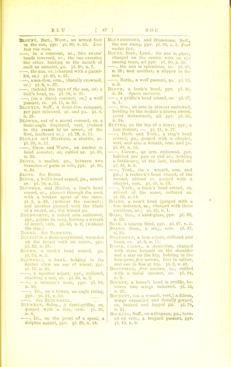 Blount, Bart., Wore., an armed foot in the sun, ppr. pi. 90, n. 25. Lux tua via mea. , in a crescent, az., two swans’ heads reversed, ar., the one crossing the other, holding in the mouth of each an annulet, gu. pi. 90, n. 7. , the sun, or, (charged with a gaunt- let, sa.) pi. 90, n. 25. , a sea-lion, erm., (ducally crowned, or. ) pi. 8,n. 37. , (behind the rays of the sun, or) a bull’s head, sa. pi. 18, n. 21. , (on a ducal coronet, or,) a wolf passant, sa. pi. 11, n. 82. Blouyle, Suff., a demi-lion rampant, per pale indented, ar. and gu. pi. 2, n. 28. Blower, out of a mural coronet, or, a demi-eagle displayed, vert, (vulned in the oreast by an arrow, of the first, feathered ar.) pi. 78, n. 11. Bloxam and Bloxham, a shuttle, az. pi. 95, n. 11. , Oxon. and Warw., an anchor in bend sinister, or, cabled az. pi. 99, n. 83. Bloye, a mullet, gu., between two branches of palm in orle, ppr. pi. 90, n. 34. Bloys. See Blois. Bluck, a bull’s head erased, gu., armed or. pi. 18, n. 22. Bludder, and Bluder, a lion’s head erased, ar., pierced through the neck with a broken spear of the same. pi. 5, n. 28, (without the coronet); and another pierced with the blade Uludworth, a naked arm embowed, ppr., guttee de sang, holding a wreath of laurel, vert. pi. 49, n. 0, (without the star.) Blufield, a demi-greyhound, wounded pi. 32, n. 28. Blund, a cock’s head erased, gu. pi. 75, n. 9. Blundell, a hawk, holding in the dexter claw an ear of wheat, ppr. pi. 70, li. 30. , a squirrel sejant, ppr., collared, , a unicorn’s horn, ppr. pi. 94, n. 32. ppr. pi. 21, n.S2. . See Bloundell. Bluxdex, Salop., a demi-grifRn, or, n. 0. , Iri., on the point of a spear, a dolphin naiant, ppr. pi. 33, n. 24. Blundestone, and Blunstone, Sufi'., the sun rising, ppr. pi. 90, a. 5. Post nubes lux. Blunt, Bart., Lond., the sun in glory, charged on the centre with an eye issuing tears, all ppr. pi. 90, n. 29. , the sun in splendour, or. pi. 90, n. 28; and another, a slipper in the sun. , Notts., a wolf passant, sa. pi. 13, n. 9. Blyth, a buck’s head, ppr. pi. 40, n. 24. Spero mcliora. , a gritfin’s head erased, or. pi. 27, n. 1. , Sco., an arm in armour embowed, holding by the middle a drawn sword, point downwards, all ppr. pi. 50, n. 34. Blytiie, on the top of a tower, ppr., a lion statant, —. pi. 21, n. 27. , Derb. and York., a stag’s head erased, gu., gorged with a chaplet, vert, and also a wreath, erm. and gu. pi. 39, n. 15. , Cornw., an arm embowed, ppr. habited per pale or and az., holding a battle-axe, of the last, headed ar. pi. 49, n. 8. , York., (in a wreath, erm. and gu.,) a roebuck’s head erased, of the second, attired or, gorged with a chaplet, vert. pi. 40, n. 18. , York., a buck’s head erased, or, attired of tho same, collared az. pi. 39, n. 14. Boade, a ram’s head (gorged with a fess indented, sa., charged with threo Boag, Sco., a sand-glass, ppr. pi. 93, n. 23. Boak, a beacon fired, ppr. pi. 97, n.5. Board, Suss., a stag, erm. pi. 37, Boardman, a lion sejant, collared and Boase, Cornw., a demi-lion, charged with three besants on the shoulder and a star on the hip, holding in the fore-paws Jiec arrows, four in saltier, and one in fess at top. pi. 2, n.40. Boatfield, Jive arrows, sa., entiled with a ducal coronet, or. pi. 94, Bocket, a horse’s head in profile, be- tween two wings indorsed, pi. 15, Bockett, (on a wreath, vert,) a falcon, wings expanded and ducally gorged, or, beaked and legged gu. pi. 78, Booking, Suff., on a chapeau, gu., turn- ed up erm., a leopard passant, ppr. pi. 10, n. 9. v