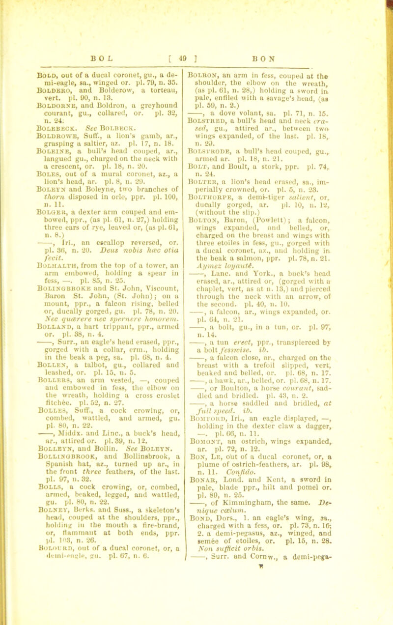 Bold, out of a ducal coronet, gu., a de- mi-eagle, sa., winged or. pi. 79, n. 35. Boldbro, and Bolderow, a torteau, vert. pi. 90, n. 13. Boldorne, and Boldron, a greyhound courant, gu., collared, or. pi. 32, n. 24. Bolebeck. Sec Bolbeck. Boldrowe, Sufi’., a lion’s gamb, ar., grasping a saltier, az. pi. 17, n. 18. Boleine, a bull’s head couped, ar., lungued gu., charged on the neck with a crescent, or. pi. 18, n. 20. Boles, out of a mural coronet, az., a lion’s head, ar. pi. 8, n. 29. Boleyn and Boleyne, two branches of thorn disposed in orle, ppr. pi. 100, n. 11. Bolgeu, a dexter arm couped and em- bowed, ppr., (as pi- 61, n. 27,) holding three ears of rye, leaved or, (as pi. 61, n. 8.) , Iri., an escallop reversed, or. pi. 36, n. 20. Deus nobis luce otia fecit. Bolhalth, from the top of a tower, an arm embowed, holding a spear in fess, —. pi. 85, n. 25. Bolingbroke and St. John, Viscount, Baron St. John, (St. John); on a mount, ppr., a falcon rising, belled or, ducally gorged, gu. pi. 78, n. 20. Nec queer ere ncc spemere honorem. Bolland, a hart trippant, ppr., armed or. pi. 38, n. 4. , Surr., an eagle’s head erased, ppr., gorged with a collar, erm., holding in the beak a peg, sa. pi. 63, n. 4. Bollen, a talbot, gu., collared and leashed, or. pi. 15, n. 5. Bollers, an arm vested, —, couped and embowed in fess, the elbow on the wreath, holding a cross croslet fitchee. pi. 52, n. 27. Bolles, Suff., a cock crowing, or, combed, wattled, and armed, gu. pi. 80, n. 22. , Middx, and Line., a buck’s head, ar., attired or. pi. 39, n. 12. Bolleyn, and Bollin. See Boleyn. Bollingbrook, and Bollinsbrook, a Spanish hat, az., turned up ar., in the front three feathers, of the last, pi. 97, li. 32. Bolls, a cock crowing, or, combed, armed, beaked, legged, and wattled, gu. pi. 80, n. 22. Bolney, Berks, and Suss., a skeleton’s head, couped at the shoulders, ppr., holding in the mouth a fire-brand, or, Hamrnant at both ends, ppr. pi. 16.3, n. 26. Bolol rd, out of a ducal coronet, or, a deini-eagle, gu. pi. 67, n. 6. Bolron, an arm in fess, couped at the shoulder, the elbow on the wreath, (as pi. 61, n. 28,) holding a sword in pale, entiled with a savage’s head, (as pi. 59, n. 2.) , a dove volant, sa. pi. 71, n. 15. Bolstred, a bull’s head and neck era- sed, gu., attired ar., between two wings expanded, of the last. pi. 18, n. 29. Bolstrode, a bull’s head couped, gu., armed ar. pi. 18, n. 21. Bolt, and Boult, a stork, ppr. pi. 74, n. 24. Bolter, a lion’s head erased, sa., im- perially crowned, or. pi. 6, n. 23. Bolthorpe, a deml-tiger salient, or, ducally gorged, ar. pi. 10, n. 12, (without the slip.) Bolton, Baron, (Powlett); a falcon, wings expanded, and belled, or, charged on the breast and wings with three etoiles in fess, gu., gorged with a ducal coronet, az., and holding in the beak a salmon, ppr. pi. 78, n. 21. Aymez loyautt. , Lane, and York., a buck’s head erased, ar., attired or, (gorged with u chaplet, vert, as at n. 13,) and pierced through the neck with an arrow, of the second, pi. 40, n. 10. , a falcon, ar., wings expanded, or. pi. 64, n. 21. , a bolt, gu., in a tun, or. pi. 97, n. 14. , a tun erect, ppr., transpierced by a bolt fessjvise. ib. , a falcon close, ar., charged on the breast with a trefoil slipped, vert, beaked and belled, or. pi. 68, n. 17. , a hawk, ar., belled, or. pi. 68, n. 17. , or Boulton, a horse conrant, sad- dled and bridled, pi. 43, n. 2. , a horse saddled and bridled, at full speed, ib. Bompori), Iri., an eagle displayed, —, holding in the dexter claw a dagger, —. pi. 66, n. 11. Bomont, an ostrich, wings expanded, ar. pi. 72, n. 12. Bon, Le, out of a ducal coronet, or, a plume of ostrich-feathers, ar. pi. 98, n. 11. Corifido. Bonar, Lontl. and Kent, a sword in pale, blade ppr., hilt and pomel or. pi. 89, n. 25. , of Kimmingham, the same. De- nique ccelum. Bond, Dors., 1. an eagle’s wing, 3a., charged with a fess, or. pi. 73, n. 1G; 2. a demi-pegasus, az., winged, and semee of etoiles, or. pi. 15, n. 28. Non sufficit orbis. , Surr. and Cornw., a demi-pega- n