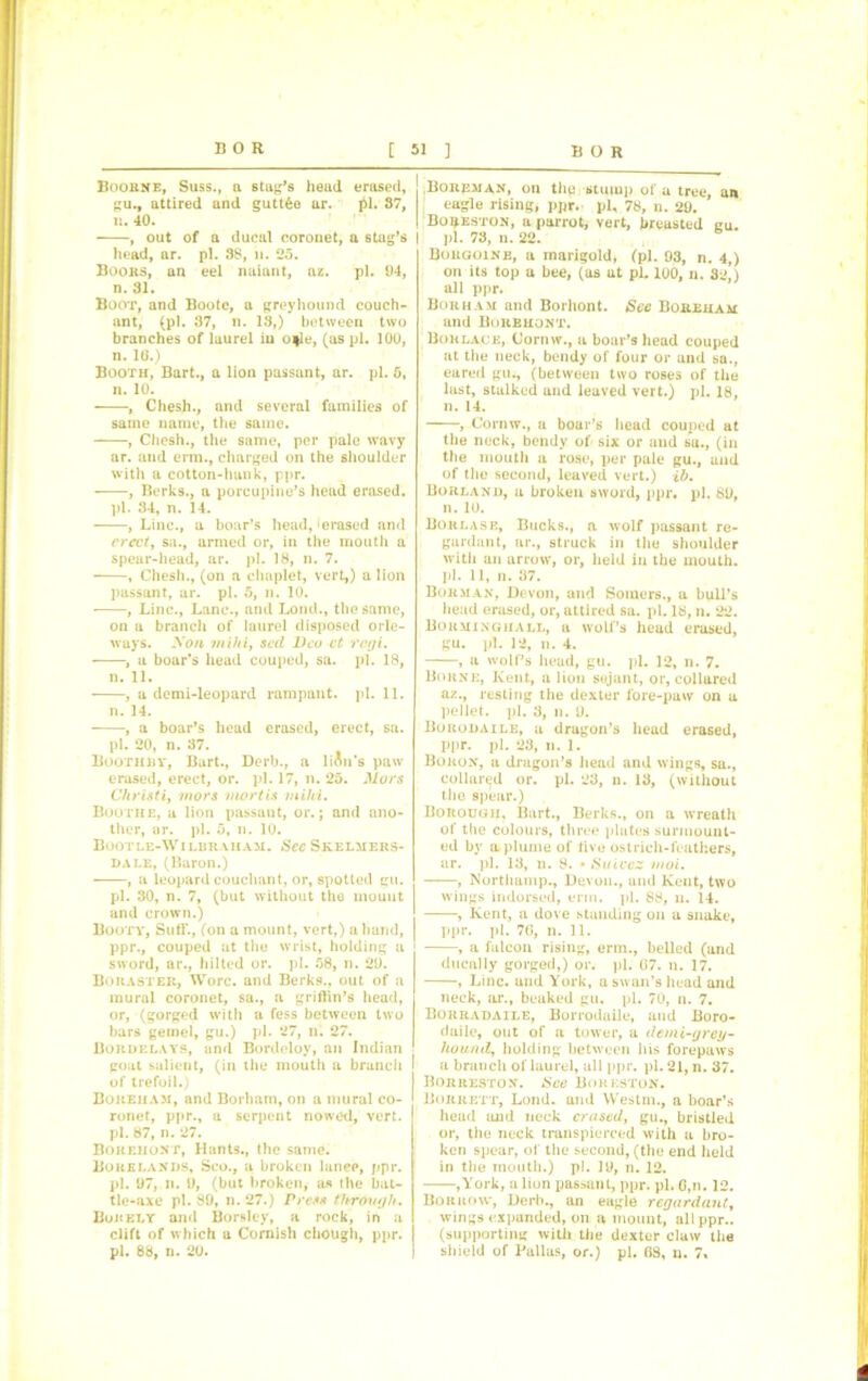 Boorne, Suss., a stag’s head erased, gu., attired and guttfce ar. £1. 87, n. 40. , out of a ducal coronet, a stag’s head, ar. pi. 38, n. 25. Boors, an eel nuiant, az. pi. 94, n. 31. Boot, and Bootc, a greyhound couch- ant, (pi. 37, n. 13,) betweeu two branches of laurel in o|le, (as pi. 100, n. 10.) Booth, Bart., a lion passant, ar. pi. 5, n. 10. , Chesh., and several families of same name, the same. , Chesh., the same, per pale wavy ar. and erm., charged on the shoulder with a cotton-hank, ppr. , Berks., a porcupine’s head erased. pi. 34, n. 14. , Line., a boar’s head, ‘erased and erect, sa., armed or, in the mouth a spear-head, ar. pi. 18, n. 7. , Chesh., (on a chaplet, vert,) a lion passant, ar. pi. 5, n. 10. , Line., Lane., and Loud., the same, on a branch of laurel disposed orle- ways. Non inihi, sed Deo ct regi. , a boar’s head couped, sa. pi. 18, n. 11. , a demi-leopard rampant, pi. 11. n. 14. , a boar’s head erased, erect, sa. pi. 20, n. 37. Boothhy, Bart., Derb., a lien’s paw erased, erect, or. pi. 17, n. 25. Mors Christi, mors mortis mild. Boothe, a lion passant, or.; and ano- ther, ar. pi. 5, n. 10. Bootle-Wilbraiiam. See Skelmers- dale, (Baron.) , a leopard couchant, or, spotted gu. pi. 30, n. 7, (but without the mount and crown.) Booty, Suff., (on a mount, vert,) a hand, ppr., couped at the wrist, holding a sword, ar., hilted or. pi. 58, n. 29. Bouastek, Wore, and Berks., out of a mural coronet, sa., a griffin’s head, or, (gorged with a fess between two bars gemel, gu.) pi. 27, n. 27. Bordelays, and Bordoloy, an Indian goat salient, (in the mouth a branch f of trefoil.) Bokeham, and Borharn, on a mural co- ronet, ppr., a serpent nowed, vert. pi. 87, n. 27. Bokkiiont, Hants., the same. Bore lands, Sco., a broken lanee, ppr. pi. 97, n. 9, (but broken, as the bat- tle-axe pi. 89, n. 27.) Press through. Bojcely and Borsley, a rock, in a clift of which a Cornish chough, ppr. pi. 88, n. 20. ! Boreman, on thp stump of a tree, an eagle rising, ppr. pi, 78, n. 29. I Bo^eston, a parrot, vert, breasted gu. I pi. 73, n. 22. Borgoine, a marigold, (pi. 93, n. 4,) on its top a bee, (as at pi. 100, n. 32*) all ppr. Borham and Borhont. Sec Boreham and Bokehont. Borlace, Cornw., a boar’s head couped at the neck, bendy of four or and sa., eared gu., (between two roses of the last, stalked and leaved vert.) pi. 18, n. 14. , Cornw., a boar's head couped at the neck, bendy of six or and su., (in the mouth a rose, per pale gu., and of the second, leaved vert.) lb. Borland, a broken sword, ppr. pi. 89, n. 10. Borlase, Bucks., a wolf passant re- gardant, ar., struck in the shoulder with an arrow, or, held in the mouth, pi. 11, n. 37. Borman, Devon, and Somers., a bull’s head erased, or, attired sa. pi. 18, n. 22. Borminghall, a wolf’s head erased, gu. pi. 12, n. 4. , a wolf’s head, gu. pi. 12, n. 7. Borne, Kent, a lion sujant, or, collared az., resting the dexter lore-paw on a pellet, pi. 3, n. 9. Burodaile, a dragon’s head erased, ppr. pi. 23, n. 1. Boron, a dragon’s head and wings, sa., collared or. pi. 23, n. 13, (without the spear.) Borough, Bart., Berks., on a wreath of the colours, three plates surmount- ed by a plume of live ostrich-feathers, ar. pi. 13, n. 8. • Suivez moi. , Northamp., Devon., and Kent, two wings indorsed, enn. pi. 88, n. 14. , Kent, a dove standing on a snake, ppr. pi. 7G, n. 11. , a falcon rising, erm., belled (and ducally gorged,) or. pi. 07. n. 17. , Line, and York, a swan’s head and neck, ar., beaked gu. pi. 70, n. 7. Borradaile, Borrodaile, and Boro- daile, out of a tower, a demi-grey- hound, holding between his forepaws a branch of laurel, all ppr. pi. 21, n. 37. Borreston. See Borkston. Borrett, Lond. and Westm., a boar’s head and neck erased, gu., bristled or, the neck transpierced with a bro- ken spear, of the second, (the end held in the mouth.) pi. 19, n. 12. ,York, a lion passant, ppr. pi. G,n. 12. Borrow, Derb., an eagle regardant, wings expanded, on a mount, all ppr.. (supporting with the dexter claw the shield of Pallas, or.) pi. G8, n. 7,