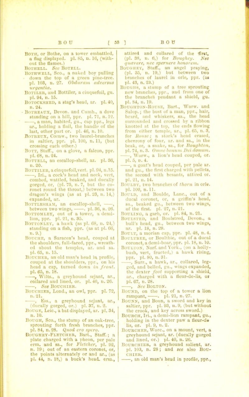 \ Both, or Bothe, on a tower embattled, a flag displayed, pi. 85, n. 10, (with- out the flames.) Bothell. See Botell. Bothavell, Sco., a naked boy pulling • down the top of a green pine-tree, pi. 103, n. 27. Obduram advcrsns urgentia• Botileii, and Bottiler, a cinquefoil, gu. pi. 94, n. 15. Botockshed, a stag’s head, ar. pi. 40, n. 24. • Botreaux, Devon, and Cumb., a dove standing on a hill, ppr. pi. 71, n. 12. , a man, habited, gu., cap ppr., legs ar., holding a flail, the handle of the last, other part or. pi. 40, n. 10. Botreux, Cornw., two laurel-branches in saltier, ppr. pi. 100, n. 11, (but crossing each other.) Bott, Staff., on a glove, a falcon, ppr. pi. 08, n. 24. Bottell, an escallop-shell, az. pi. 80, n. 20. Bottiler, a cinquefoil,vert. pi. 94, n.15. , Iri., a cock’s head and neck, vert, combed, wattled, beaked, and ducallv gorged, or, (pi. 75, n. 7, but the co- ronet round the throat,) between two dragon’s wings (as at pi. 23, n. 14,) expanded, ar. Bottlesham, an escallop-shell, , between two wings, . pi. 80, n. 20. Bottom let, out of a tower, a demi- lion, ppr. pi. 21, n. 85. Bottonley, a hawk (as pi. 08, n. 24,) standing on a fish, ppr. (as at pi. 00, n. 9.) Bouche, a Saracen’s head, couped at the shoulders, full-faced, ppr., wreath- ed about the temples, ar. and sa. pi. 05, n. 15. Boucher, an old man’s head in profile, couped at the shoulders, ppr., on his head a cap, turned down in front. pi. 65, n. 18. , Wilts., a greyhound sejant, ar., collared and lined, or. pi. 40, n. 20. , jSee Bouchier. Bouchier, Lond., an owl, ppr. pi. 72, n. 21. , Ess., a greyhound sejant, ar., (ducally gorged, or.) pi. 37, n. 2. Bouge, Leic., a bat displayed, ar. pi. 34, n. 10. Bough, Sco., the stump of an oak-tree, sprouting forth fresh branches, ppr. pi. 84, n.28. Quod ero sjicro. Boughey-Fletcher, Bart., Staff.; a plate charged with a pheon, per pale erm. and sa., for Fletcher, pi. 92, n. 19; out of an eastern coronet, or, the points alternately or and ar., (as pi. 44, n. 18,) a buck’s head, erm., attired and collared of the •first, (pi. 38, n. 0,) for Boughey. Nec queer ere, nec spemere honor cm. Boughey, Staff., an angel praying, (pi. 85, n. 19,) but between two branches of laurel in orle, ppr. (a* pi. 43, n. 23.) Boughs, a stump of a tree sprouting new branches, ppr., and from one of the branches pendant a shield, gu. pi. 84, n. 19. Bougiiton-Rouse, Bart., Warw. und Salop.; the bust of a man, ppr., hair, beard, and whiskers, sa., the head surrounded and crossed by a ribbon knotted at the top, the ends flowing from either temple, ar., pi. 05, n. 3, for House; a stork’s head erased, chevrony of four, ar. and sa., in the beak, or, a snake, sa., for Houghton, pi. 74, n. 3. Otnnc bonum Dei donum. , Warw., a lion’s head couped, or. pi. 5, n. 4. , a goat’s head couped, per pale ar. and gu., the first charged with pellets, the second with besants, attired or. pi. 21, n. 14. Boulby, two branches of thorn in orle. pi. 100, n. 11. Buuld, and Boulde, Lane., out of a ducal coronet, or, a griffin’s head, sa., beaked gu., between two wings, of the first, pi. 27, n. 21. Bouling, a garb, or. pi. 84, n. 21. Buulsted, and Boulstred, Devon., a bull's head, gu., between two wings, ar. pi. 18, n. 29. Boult, a morian cap, ppr. pi. 48, n. 4. Boultuee, or Boultbie, out of a ducal coronet, a deini-boar, ppr. pi. 18, n. 10. Boulton, Norf. and York., (on a holly- bush, vert, fructed,) u hawk rising, ppr. pi. 80, n. 31. , Surr., a hawk, ar., collared, leg- ged, and belled, gu., wings expanded, the dexter foot supporting a shield., ar., charged with a fleur-de-lis, or pi. 67, n. 28. , See Bolton. Bound, on the top of a tower a lion rampant, . pi. 21, n. 27. Bounn, and Boun, a sword and key in saltier, ppr. pi. 93, n. 9, (but without the crook, and key across 6word.) Bourch, Iri., udemi-lian rampant, gu., holding in the dexter paw a tieur-<ie lis, or. pi. 9, n. 2. Bourcher, Wore., on a mount, vert, a greyhound sejant, ar. (ducally gorged and lined, or.) pi. 40, n. 26. Bourchier, a greyhound salient, ar. pi. 103, n. 28; and sec also Bou- chier. , an old man’s head in profile, ppr.,