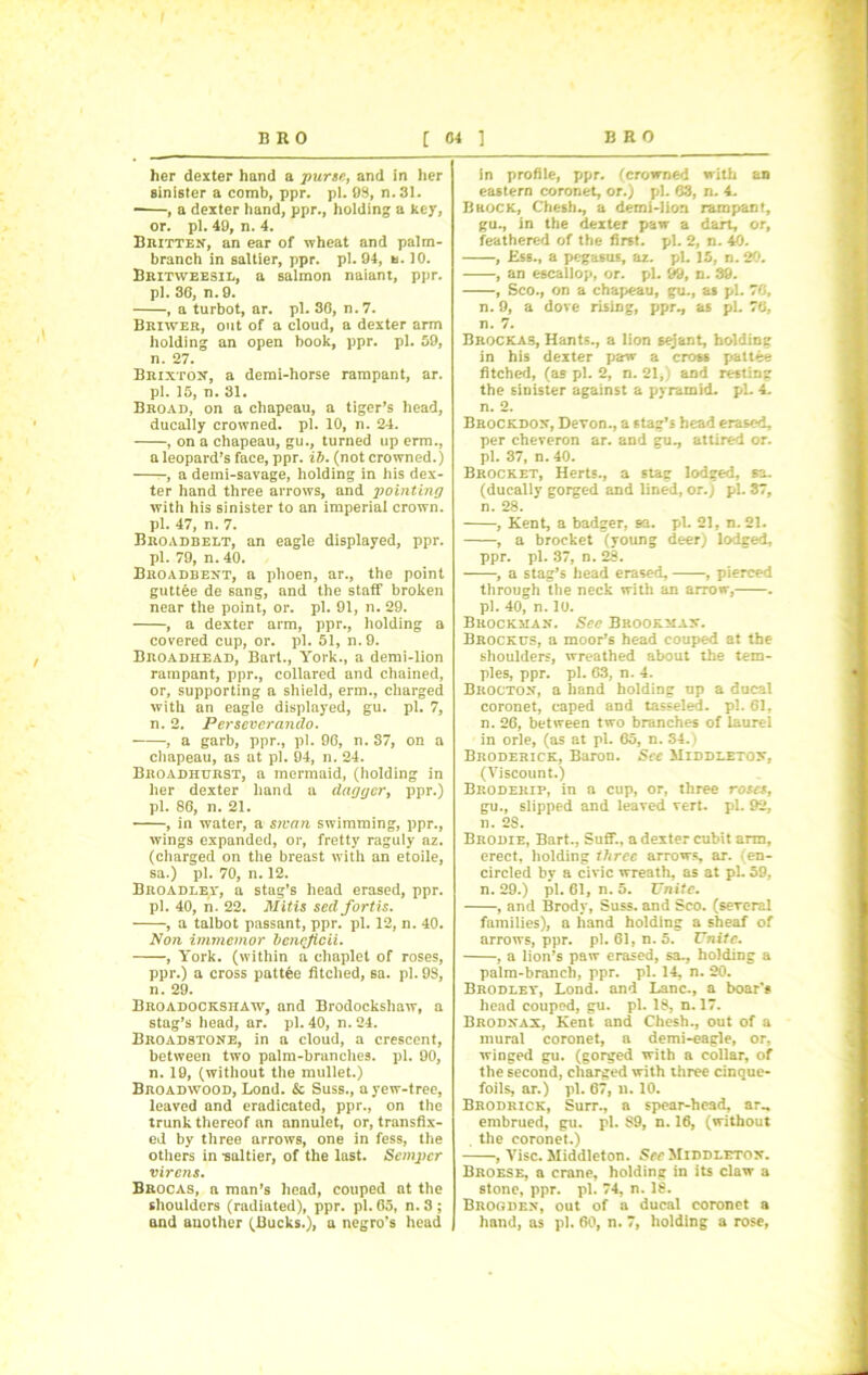 her dexter hand a purse, and in her sinister a comb, ppr. pi. 08, n.31. -—, a dexter hand, ppr., holding a key, or. pi. 40, n. 4. Britten, an ear of wheat and palm- branch in saltier, ppr. pi. 04, u. 10. Britweesil, a salmon naiant, ppr. pi. 36, n. 0. , a turbot, ar. pi. 36, n.7. Briwer, out of a cloud, a dexter arm holding an open book, ppr. pi. 50, n. 27. Brixton, a demi-horse rampant, ar. pi. 15, n. 31. Broad, on a chapeau, a tiger’s head, ducally crowned, pi. 10, n. 24. , on a chapeau, gu., turned up erm., a leopard’s face, ppr. ib. (not crowned.) -, a demi-savage, holding in his dex- ter hand three arrows, and jjoiuting with his sinister to an imperial crown, pi. 47, n. 7. Broadbelt, an eagle displayed, ppr. pi. 79, n. 40. Broadbent, a phoen, ar., the point guttee de sang, and the staff broken near the point, or. pi. 91, n. 29. , a dexter arm, ppr., holding a covered cup, or. pi. 51, n. 9. Broadhead, Bart., York., a demi-lion rampant, ppr., collared and chained, or, supporting a shield, erm., charged with an eagle displayed, gu. pi. 7, n. 2. Per sever ando. , a garb, ppr., pi. 96, n. 37, on a chapeau, as at pi. 94, n. 24. Broadhurst, a mermaid, (holding in her dexter hand a dagger, ppr.) pi. 86, n. 21. , in water, a swan swimming, ppr., wings expanded, or, fretty raguly az. (charged on the breast with an etoile, sa.) pi. 70, n. 12. Broadley, a stag’s head erased, ppr. pi. 40, n. 22. Mitis sedfortis. , a talbot passant, ppr. pi. 12, n. 40. Non immemor bcncjicii. , York, (within a chaplet of roses, ppr.) a cross puttee fitched, sa. pi. 98, n. 29. Broadockshaw, and Brodockshaw, a stag’s head, ar. pi. 40, n. 24. Broadstone, in a cloud, a crescent, between two palm-branches, pi. 90, n. 19, (without the mullet.) Broadwood, Lond. & Suss., a yew-tree, leaved and eradicated, ppr., on the trunk thereof an annulet, or, transfix- ed by three arrows, one in fess, the others in -saltier, of the last. Semper virens. Brocas, a man’s head, couped at the shoulders (radiated), ppr. pi. 65, n.3; and another (Bucks.), a negro’s head in profile, ppr. (crowned with an eastern coronet, or.) pi. 63, n. 4. BaocK, Chesh., a demi-lion rampant, gu., in the dexter paw a dart, or, feathered of the first, pi. 2, n. 40. , Ess., a pegasus, az. pi. 15, n.20. , an escallop, or. pi. 99, n. 39. , Sco., on a chapeau, gu., as pi. 76, n. 9, a dove rising, ppr., as pi. 76, n. 7. Brockas, Hants., a lion sejant, holding in his dexter paw a cross pritte fitched, (as pi. 2, n. 21,) and resting the sinister against a pyramid, pi. 4. n. 2. Brockdon, Devon., a stag’s head erased, per cheveron ar. and gu., attired or. pi. 37, n. 40. Brocket, Herts., a stag lodged, sa. (ducally gorged and lined, or.) pi. 37, n. 28. , Kent, a badger, sa. pi. 21, n. 21. , a brocket (young deer) lodged, ppr. pi. 37, n. 28. , a stag’s head erased, , pierced through the neck with an arrow, . pi. 40, n. 10. Brockman. See Brookmax. Brockus, a moor’s head couped at the shoulders, wreathed about the tem- ples, ppr. pi. 63, n. 4. Brocton, a hand holding up a ducal coronet, caped and tasseled. pi. 61, n. 26, between two branches of laurel in orle, (as at pi. 65, n. 34.) Broderick, Baron. See Middleton, (Viscount.) Broderip, in a cup, or, three roses, gu., slipped and leaved vert. pi. 92, n. 28. Brodie, Bart., SuflT., a dexter cubit arm, erect, holding ihrec arrows, ar. (en- circled by a civic wreath, as at pi. 59, n. 29.) pi. 61, n. 5. Unite. , and Brody, Suss, and Sco. (several families), a hand holding a sheaf of arrows, ppr. pi. 61, n. 5. Unite. , a lion’s paw erased, sa., holding a palm-branch, ppr. pi. 14, n. 20. Brodlet, Lond. and Lane., a boar’s head couped, gu. pi. 18, n. 17. Brodnax, Kent and Chesh., out of a mural coronet, a demi-eagle, or, winged gu. (gorged with a collar, of the second, charged with three cinque- foils, ar.) pi. 67, n. 10. Brodrick, Surr., a spear-head, ar„ embrued, gu. pi. 89, n. 16, (without . the coronet.) , Vise. Middleton. See Middleton. Broese, a crane, holding in its claw a stone, ppr. pi. 74, n. 18. Brogden, out of a ducal coronet a hand, as pi. 60, n. 7, holding a rose,