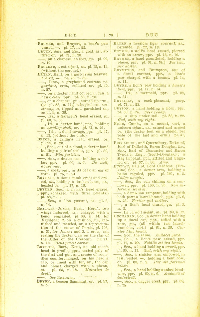 Bruyer, and Bruyers, a bear*c paw erased, —. pi. 17, n. 25. Bruyn, Suit, and Ess., a goat, ar., at- tired or. pi. 21, n. 20. , on a chapeau, an ibex, gu. pi. 22, n. 12. Bruzead, a cat sejant, sa. pi. 15, n. 13, (without the coronet.) Bryan, Kent, on a garb lying fesswise, a bird, —. pi. 75, n. 32. , Line., a greyhound courant re- gardant, erm., collared or. pi. 40, n. 27. , on a dexter hand couped in fess, a hawk close, ppr. pi. 68, n. 20. , on a chapeau, gu., turned up erm., (as pi. 88, n. 11,) a bugle-horn un- strung, or, tipped and garnished sa., as pi. 9, n. 36. , Iri., a Saracen’s head erased, sa. pi. 63, n. 35. , Iri., a dexter hand, ppr., holding an escallop-shell, or. pi. 61, n. 21. , Iri., a demi-savage, ppr. pi. 47, n. 12, (without the club.) Bryce, a griffin’s head erased, or. pi. 29, n. 23. , Sco., out of a cloud, a dexter hand holding a pair of scales, ppr. pi. 59, n. 21. Fiat justitia. , Sco., a dexter arm holding a cut- las, ppr. pi. 60, n. 6. Do icell, doubt not. , a cock, ppr., in its beak an ear of corn. pi. 75, n. 24. Brydale, a lion’s gamb erect and era- sed, az., holding a broken lance, ar., headed or. pi. 17, n. 16. Bryden, Sco., a hawk’s head erased, .. PPr., (charged with three besants.) pi. 68, n. 1. , Sco., a lion passant, az. pi. 6, n. 14. Brydges- Jones, Bart., Heref., two „ wings indorsed, ar., charged with a bend engrailed, pi. 88, n. 14, for Brydges; 2. on a cushion, gu., gar- nished and tasseled, or, a representa- tion of the crown of Persia, pi. 103, n. 81, for Jones; and 8. a crow, sa., resting the dexter claw on the star of the Order of the Crescent, pi. 71, n. 13. Dcus pascit corvos. Brydges, Bart., Kent, an old man’s head in profile, ppr., vested paly of the first and gu., and semfcc of roun- dles counterchanged, on his head a cap, or, lined with fur, ar., the cap and breast charged with a pheon, sa. pi. 65, n. 18. Maintien Ic droit. . See Bridges. ~''~***—- Brybn, a beacon flammant, or. pi. 97, n. 5. Bryen, a heraldic tiger courant, ar., bezantAe. pi. 22, n. 13. Brykes, a wolf’s head erased, pierced with an arrow, ppr. pL 13, n. 16. Brvmer, a hand gauntleted, holding a pheon, ppr. pi. 61, n. 34.; Per tela, per hostes. Bryjtpton, and Brumpton, out of a ducal coronet, ppr., a lion’s paw charged with a besant. pi. 14, n. 11. Bryne, a lion’s paw holding a hartlds lure, ppr. pi. 17, n. 14. , Iri., a mermaid, ppr. pL 98, n. 31. Brysii.ly, a cock-pheasant, purp. pi. 71, n. 23. Bryson, a hand holding a horn, ppr. pi. 60, n. 24. Ecer ready. , a ship under sail. pL 86, n. 22. God, ivith my right. Bubb, Cumb., on a mount, wert, a unicorn sejant, ar., crined and armed or, (the dexter foot on a shield, per pale of the last and erm.) pL 41, n. 6. Buccleucr, and Queensbury, Duke of, Earl of Dalkeith, Baron Douglas, 6cc., Sco., Earl of Doncaster and Baron Tyndale, Eng., (Scott-Douglas,); a stag trippant, ppr., attired and ungu- led or. pi. 37, n. SO. Amo. Buchan, Earl of, Lord Cardross, (Ers- kine) Sco.; a dexter arm, holding a baton raguled, ppr. pi. 101, n. 5. Judge nought. , Sco., the sun shinins on a sun- flower, ppr. pi. 100, n. 25. Non iti- feriora sccutus. , a demi-lion rampant, holding with both paws a laurel-branch, ppr. pi. 6, n. 25. Fortior qui melior. , a lion’s head erased, gu. pi. 5, n. 2. , Iri., a wolf sejant, sa. pi. 30, n. 17. Buchanan, Sco., a dexter hand holding up a ducal cap, ppr., tufted with a rose, gu., (all within two laurel- branches, vert.) pi. 61, n. 26. Cla- rior hinc lwnos. , Sco., the same. Audaccs jttvo. , Sco., a lion’s paw erased, ppr. pi. 17, n. 29. Nobilis cst ira Icon is. , Sco., a hand holding a sword, ppr. pi. 60, n. 11. God, rrith my right. , Sco., a sinister arm embowed* in fess, vested —, holding a bent bow, or. pi. 60, n. 2. Par sit fortunes labor i. , Sco., a hand holding a sabre bend- wise, ppr. pi. 60, n. 6. Audacid ct industries. , Sco., a dagger erect, ppr. pi. 89, n. 25-