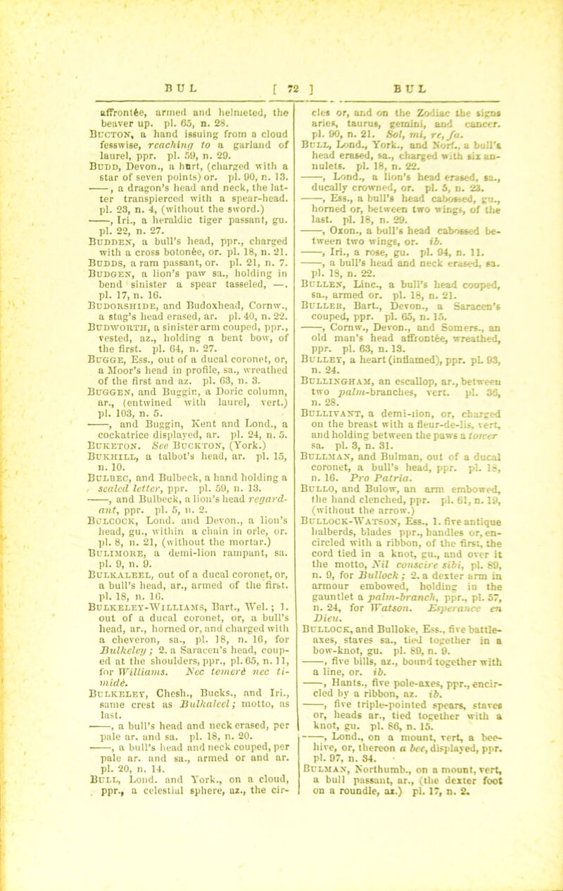 affrontfce, armed and helnieted, the beaver up. pi. 65, n. 28. Bucton, a hand issuing from a cloud fesswise, reaching to a garland of laurel, ppr. pi. 51), n. 29. Budd, Devon., a hurt, (charged with a star of seven points) or. pi. 90, n. 13. , a dragon’s head and neck, the lat- ter transpierced with a spear-head, pi. 23, n. 4, (without the sword.) , Iri., a heraldic tiger passant, gu. pi. 22, n. 27. Budden, a bull’s head, ppr., charged with a cross botonfee, or. pi. 18, n. 21. Budds, a ram passant, or. pi. 21, n. 7. Budgen, a lion’s paw sa., holding in bend sinister a spear tasseled, —. pi. 17, n. 1G. Budokshide, and Budoxhead, Cornw., a stag’s head erased, ar. pi. 40, n. 22. Budworth, a sinister arm couped, ppr., vested, az., holding a bent bow, of the first, pi. G4, n. 27. Bugge, Ess., out of a ducal coronet, or, a Moor’s head in profile, sa., wreathed of the first and az. pi. 63, n. 3. Buggen, and Buggir., a Doric column, ar., (entwined with laurel, vert.) pi. 103, n. 5. , and Buggin, Kent and Lond., a cockatrice displayed, ar. pi. 24, n. 5. Buketon. See Buckton, (York.) Bukhill, a talbot’s head, ar. pi. 15, n. 10. Bulbec, and Bulbeck, a hand holding a sealed letter, ppr. pi. 59, n. 13. , and Bulbeck, a lion’s head regard- ant, ppr. pi. 5, n. 2. Bclcock, Lond. and Devon., a lion’s head, gu., within a chain in orle, or. pi. 8, n. 21, (without the mortar.) Bulimore, a demi-lion rampant, sa. pi. 9, n. 9. Bulkaleel, out of a ducal coronet, or, a bull’s head, ar., armed of the first, pi. 18, n. 16. Bulkeley-Williams, Bart., Wei.; 1. out of a ducal coronet, or, a bull’s head, ar., horned or, and charged with a cheveron, sa., pi. 18, n. 1G, for Bulkclctj ; 2. n Saracen’s head, coup- ed at the shoulders, ppr., pi. 65, n. 11, for Williams. Ncc temerd ncc ti- mide. Bulkeley, Chesh., Bucks., and Iri., same crest as Bulkaleel; motto, as last. • , a bull’s head and neck erased, per pale nr. and sa. pi. 18, n. 20. , a bull’s head and neck couped, per pale ar. and sa., armed or and ar. pi. 20, n. 14. Bull, Lond. and York., on a cloud, ppr., a celestial 6phere, az., the cir- cles or, and on the Zodiac the signs aries, taurus, gemini, and cancer, pi. 90, n. 21. Sol, mi, re, fa. Bull, Lond., York., and Norf., a bull’s head erased, sa., charged with six an- nulets. pi. 18, n. 22. , Lond., a lion’s head erased, sa., ducally crowned, or. pi. 5, n. 23. , Ess., a bull’s head cabosted, gu., horned or, between two wings, of the last. pi. 18, n. 29. , Oxon., a bull’s head cabossed be- tween two wings, or. ib. , Iri., a rose, gu. pi. 94, n. 11. , a bull’s head and neck erased, sa. pi. 18, n. 22. Bullex, Line., a bull’s head couped, 6a., armed or. pi. 18, n. 21. Buller, Bart., Devon., a Saracen’s couped, ppr. pi. G5, n. 15. , Cornw., Devon., and Somers., an old man’s head affrontee, wreathed, ppr. pi. 63, n. 18. Bulley, a heart (inflamed), ppr. pL 93, n. 24. Bullixgham, an escallop, ar., between two j)alm-branches, vert. pi. 36, n. 28. Bulliyaxt, a demi-iion, or, charged on the breast with a fleur-de-lis, vert, and holding between the paws a torccr sa. pi. 3, n. 31. Bullmax, and Bulman, out of a ducal coronet, a bull’s head, ppr. pi. 18, n. 1G. Pro Patria. Bullo, and Bulow, an arm embowed, the hand clenched, ppr. pi. 61, n. 19, (without the arrow.) Bullock-Watsox, Ess., 1. five antique halberds, blades ppr., handles or, en- circled with a ribbon, of the first, the cord tied in a knot, gu., and over it the motto. Nil conscire sibi, pi. 89, n. 9, for Bullock ; 2. a dexter arm in armour embowed, holding in the gauntlet a palm-branch, ppr., pi. 57, n. 24, for TTateo/i. Espcrancc cn Dieu. Bullock, and Bulloke, Ess., five battle- axes, staves sa., tied together in a bow-knot, gu. pi. 89, n. 9. , five bills, az., bound together with a line, or. ib. , Hants., five pole-axes, ppr., encir- cled by a ribbon, az. ib. , five triple-pointed spears, staves or, heads ar., tied together with a knot, gu. pi. 86, n. 15. -* Lond., on a mount, vert, a bee- hive, or, thereon a bcc, displayed, ppr. pi. 97, n. 34. Bulxtan, Korthumb., on amount,vert, a bull passant, ar., (the dexter foot on a roundle, az.) pi. 17, n. 2.