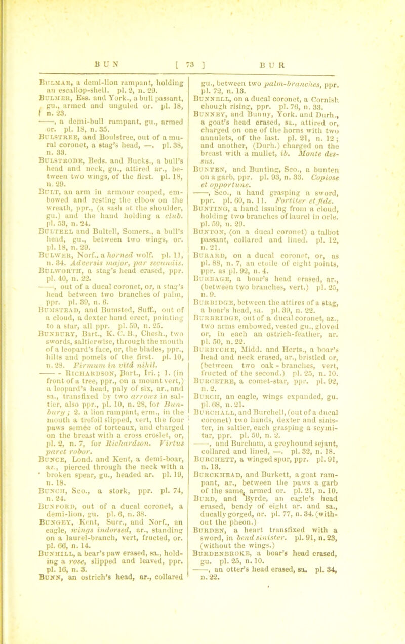 Bklmak, a domi-lion rampant, holding nn escallop-shell, pi. 2, n. 29. Bulmek, Ess. and York., a bull passant, gu., armed and unguled or. pi. 18, f n. 23. , a demi-bull rampant, gu., armed or. pi. 18, n. 35. Bulstree, and Boulstree, out of a mu- ral coronet, a stag's head, —. pi. 38, n. 33. Bulstrode, Beds, and Bucks., a bull's head und neck, gu., attired ar., be- tween two wings, of the first, pi. 18, n. 29. Bult, an arm in armour couped, em- bowed and resting the elbow on the wreath, ppr., (a sash at the shoulder, gu.) and the hand holding a club. pl. 53, n. 24. Bulteel und Bultell, Somers., a bull’s head, gu., between two wings, or. pl. 18, n. 29. Bulwek, Norf.. a horned wolf. pl. 11, n. 34. Adversis major, par sccundis. Bulworth, a stag’s head erased, ppr. pl. 40, n. 22. , out of a ducal coronet, or, a stag’s head between two branches of palm, ppr. pl. 39, n. 6. Bumstead, and Bumsted, SufF., out of a cloud, a dexter hand erect, pointing to a star, all ppr. pl. 59, n. 25. Bunbury, Bart., K. C. B., Chesh., two swords, saltierwise, through the mouth of a leopard’s face, or, the blades, ppr., hilts and pornels of the first, pl. 10, n.28. Firmum in vitd nihil. Richardson, part., Iri.; 1. (in front of a tree, ppr., on a mount vert,) a leopard’s head, paly of six, ar., anti sa., transfixed by two arroius in sal- tier, also ppr., pl. 10, n. 28, for Hun- bury ; 2. a lion rampant, erm., in the mouth a trefoil slipped, vert, the four j paws semee of torteaux, and charged on the breast with a cross croslet, or, pl. 2, n. 7, for Richardson. Virtus paret robor. Bcnce, Lond. and Kent, a demi-boar, az., pierced through the neck with a * broken spear, gu., headed ar. pl. 19, n. 18. Bunch, Sco., a stork, ppr. pl. 74, n. 24. Bun ford, out of a ducal coronet, a demi-lion, gu. pl. 6, n. 38. Bungey, Kent, Surr., and Norf., nn eagle, icings indorsed, ar., standing on a laurel-brunch, vert, fructed, or. pl. GO, n. 14. Bunhill, a bear’s paw erased, sa., hold- ing a rose, slipped and leaved, ppr. pl. 16, n. 3. Bunn, an ostrich's head, ar., collared gu., between two palm-branches, ppr, pl. 72, n. 13. Bunnell, on a ducal coronet, a Cornish chough rising, ppr. pl. 70, n. 33. Bunney, and Bunny, York, and Durh., a goat’s head erased, sa., attired or, charged on one of the horns with two annulets, of the last. pl. 21, n. 12; and another, (Durh.) charged on the breast with a mullet, ib. Monte des- s us. Bunten, and Bunting, Sco., a bunten on a garb, ppr. pl. 93, n. 33. Copiose ct opportune. , Sco., a hand grasping a sword, ppr. pl. 60, n. 11. For titer ctjide. Bunting, a hand issuing from a cloud, holding two branches of laurel in orle. pl. 59, n. 29. Bunton, (on a ducal coronet) a talbot passant, collared and lined, pl. 12, n. 21. Burard, on a ducal coronet, or, as pl. 89, n. 7, an etoile of eight points, ppr. as pl. 92, n. 4. Burbage, a boar’s head erased, ar., (between two branches, vert.) pl. 25, n. 9. Buruidge, between the attires of a stag, a boar’s head, sa. pl. 39, n. 22. Burbridge, out of a ducal coronet, az., two arms embowed, vested gu., gloved or, in each an ostrich-feather, ar. pi. 50, n. 22. Burbvche, Midd. and Herts., a boar’s head und neck erased, ar., bristled or, (between two oak - branches, vert, fructed of the second.) pl. 25, n. 10. Bukoetre, a comet-star, ppr. pl. 92, n. 2. Burch, an eagle, wings expanded, gu. pl. 08, n. 21. Burchall, and Burchell, (out of a ducal coronet) two hands, dexter and sinis- ter, in saltier, each grasping a scyrni- tar, ppr. pl. 50, n. 2. , and Burcham, a greyhound sejant, collared and lined, —. pl. 32, n. 18. Burchett, a winged spur, ppr. pl. 91, n. 13. Bukckhead, and Burkett, a goat ram- pant, ar., between the paws a garb of the sam<L armed or. pl. 21, n. 10. Burd, and Byrde, an eagle’s head erased, bendy of eight ar. and sa., ducally gorged, or. pl. 77, n. 34. (with- out the pheon.) Burden, a heart transfixed with a sword, in bend sinister, pl. 91, n. 23, (without the wings.) Burdenbroke, a boar’s head erased, gu. pl. 25, n. 10. , an otter’s head erased, sa. pl. 34, n. 22.