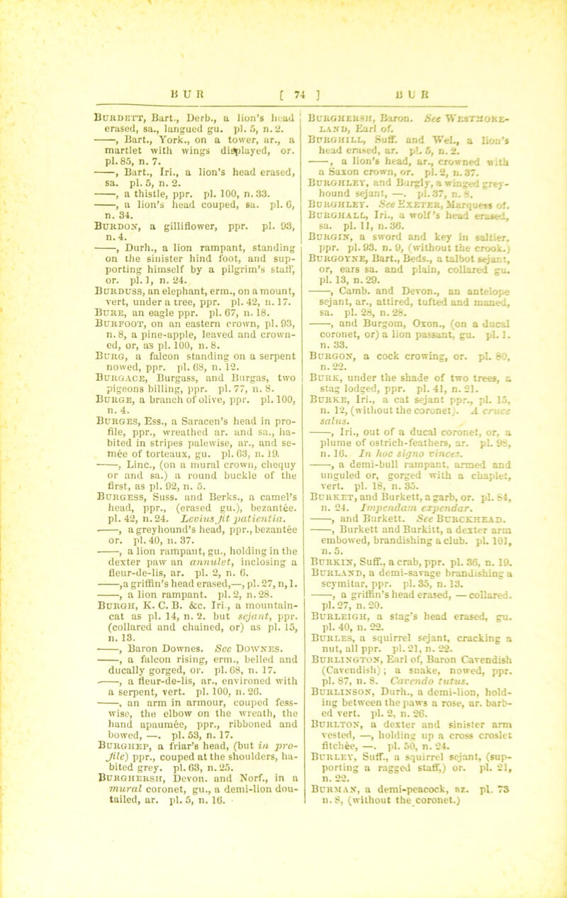 Burdett, Bart., Derb., a lion’s head erased, sa., langued gu. pi. 5, n.2. , Bart., York., on a tower, ar., a martlet with wings displayed, or. pi. 85, n. 7. , Bart., Iri., a lion’s head erased, sa. pi. 5, n. 2. , a thistle, ppr. pi. 100, n. 33. , a lion’s head couped, sa. pi. G, n. 34. Burdon, a gilliflower, ppr. pi. 93, n. 4. , Durh., a lion rampant, standing on the sinister hind foot, and sup- porting himself by a pilgrim’s staff, or. pi. 1, n. 24. Burduss, an elephant, erm., on a mount, vert, under a tree, ppr. pi. 42, n. 17. Bure, an eagle ppr. pi. 67, n. 18. Burfoot, on an eastern crown, pi. 93, n. 8, a pine-apple, leaved and crown- ed, or, as pi. 100, n. 8. Burg, a falcon standing on a serpent nowed, ppr. pi. 68, n. 12. Burgace, Burgass, and Burgas, two pigeons billing, ppr. pi. 77, n. 8. Burge, a branch of olive, ppr. pi. 100, n. 4. Burges, Ess., a Saracen’s head in pro- file, ppr., wreathed ar. and sa., ha- bited in stripes palewise, ar., and se- mee of torteaux, gu. pi. 63, n. 19. , Line., (on a mural crown, chequy or and sa.) a round buckle of the first, as pi. 92, n. 5. Burgess, Suss, and Berks., a camel’s head, ppr., (erased gu.), bezantee. pi. 42, n. 24. Levins fit patientia. ■ , a greyhound’s head, ppr., bezantee or. pi. 40, n. 37. , a lion rampant, gu., holding in the dexter paw an cumulet, inclosing a fleur-de-lis, ar. pi. 2, n. 6. ,a griffin’s head erased,—, pi. 27, n, 1. , a lion rampant, pi. 2, n.28. Burgh, K. C. B. &c. Iri., a mountain- cat as pi. 14, n. 2. but sejant, ppr. (collared and chained, or) as pi. 15, n. 13. , Baron Doivnes. See Downes. , a falcon rising, erm., belled and ducally gorged, or. pi. 68, n. 17. , a fleur-de-lis, ar., environed with a serpent, vert. pi. 100, n. 26. , an arm in armour, couped fess- wise, the elbow on the wreath, the hand apaumee, ppr., ribboned and bowed, —. pi. 53, n. 17. Burgiiep, a friar’s head, (but in pro- Jilc) ppr., couped at the shoulders, ha- bited grey. pi. 63, n.25. Burghersh, Devon, and Norf., in a mural coronet, gu., a demi-lion dou- tailed, ur. pi. 5, n. 16. Burghersh, Baron. Sec Westmore- land, Earl of. Burg hill, Sufi’, and WeL, a lion’s head erased, ar. pi. 5, n. 2. , a Jion’6 head, ar., crowned with a Saxon crown, or. pi. 2, n. 37. Burghley, and Burglv, a winged grey- hound sejant, —. pi. 37, n. 8. Burghley. See Exeter, Marquess of. Burghall, Iri., a wolf’s head erased, sa. pi. 11, n. 36. Burgin, a sword and key in saltier, ppr. pi. 93. n. 9, (without the crook.) Burgoyne, Bart., Beds., a taltot sejant, or, ears sa. and plain, collared gu. pi. 13, n. 29. , Camb. and Devon., an antelope sejant, ar., attired, tufted and maned, sa. pi. 28, n. 28. , and Burgom, Oxon., (on a ducal coronet, or) a lion passant, gu. pi. 1. n. 38. Burgon, a cock crowing, or. pL 80, n. 22. Burk, under the shade of two trees, a stag lodged, ppr. pi. 41, n. 21. Burke, Iri., a cat sejant ppr., pi. 15, n. 12, (without the coronet;. A cruet salus. , Iri., out of a ducal coronet, or, a plume of ostrich-feathers, ar. pi. 98, n. 16. In hoc signo vinccs. , a demi-bull rampant, armed and unguled or, gorged with a chaplet, vert. pi. 18, n. 35. Burket, and Burkett, a garb, or. pi. 84, n. 24. Impendam expendar. , and Burkett. Sec Burckhead. , Burkett and Burkitt, a dexter arm embowed, brandishing a club. pi. 101, n. 5. Burkin, Suff., a crab, ppr. pi. 36, n. 19. Burland, a demi-savage brandishing a scymitar, ppr. pi. 35, n. 13. , a griffin’s head erased, —collared. pi. 27, n. 20. Burleigh, a stag’s head erased, gu. pi. 40, n. 22. Burles, a squirrel sejant, cracking a nut, all ppr. pi. 21, n. 22. Burlington, Earl of, Baron Cavendish (Cavendish); a snake, nowed, ppr. pi. 87, n. 8. Car end o tutus. Burlinson, Durh., a demi-lion, hold- ing between the paws a rose, ar. barb- ed vert. pi. 2, n. 26. Burlton, a dexter and sinister arm vested, —, holding up a cross croslet fitchee, —. pi. 50, n. 24. Burley, Suff., a squirrel sejant, (sup- porting a ragged staff,) or. pi. 21, n. 22. Burman, a demi-peacock, nz. pi. 73 n.8, (without the coronet.)