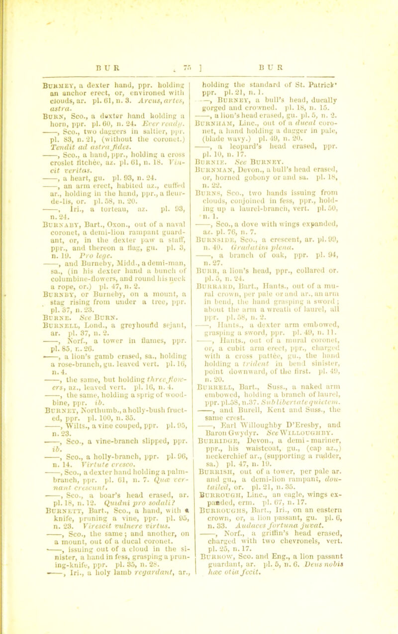 Bukmey, a dexter hand, ppr. holding an anchor erect, or, environed with clouds, ar. pi. 61, n. 3. Arcus, artes, astra. Burn, Sco., a duxter hand holding a horn, ppr. pi. 60, n. 24. Ever ready. , Sco., two daggers in saltier, ppr. pi. 83, n. 21, (without the coronet.) Tendit ad astra Jides. , Sco., a hand, ppr., holding a cross croslet fltchee, az. pi. 61, n. 18. Vin- cit veritas. , a heart, gu. pi. 93, n. 24. , an arm erect, habited az., cuffed ar., holding in the hand, ppr., a fleur- de-lis, or. pi. 58, n. 20. , lri., a torteau, az. pi. 93, n. 24. Burnaby, Bart., Oxon., out of a naval coronet, a demi-lion rampant guard- ant, or, in the dexter paw a staff, ppr., and thereon a flag, gu. pi. 3, n. 19. Pro lege. , and Burneby, Midd., ademi-mnn, sa., (in his dexter hand a bunch of columbine-flowers, and round his neck a rope, or.) pi. 47, n. 2. Burnby', or Burneby, on a mount, a stag rising from under a tree, ppr. pi. 37, n.23. Burke. See Burn. Burnell, Lond., a greyhourtd sejant, ar. pi. 37, n. 2. , Norf., a tower in flames, ppr. pi. 85, r.. 26. —, a lion’s gamb erased, sa., holding a rose-branch, gu. leaved vert. pi. 16, n. 4. , the same, but holding three Jlo)C- ers, az., leaved vert. pi. 16, n. 4. , the same, holding a sprig of wood- bine, ppr. ib. Burnet, Nortlmmb., aholly-bush fruct- ed, ppr. pi. 100, n. 35. , Wilts., a vine couped, ppr. pi. 95, n.23. • , Sco., a vine-branch slipped, ppr. ib. , Sco., a holly-branch, ppr. pi. 96, n. 14. Virtute crcsco. , Sco., a dexter hand holding a palm- branch, ppr. pi. 61, n. 7. Qua ver- nant crescunt« , Sco., a boar’s head erased, ar. pi. 18, n. 12. Quidni pro sodali? Burnett, Bart., Sco., a hand, with * knife, pruning a vine, ppr. pi. 95, n. 23. Vircscit vulncre virtue. , Sco., the same; and another, on a mount, out of a ducal coronet. • , issuing out of a cloud in the si- nister, a hand in fess, grasping a prun- ing-knife, ppr. pi. 35, n. 28. holding the standard of St. Patrick* ppr. pi. 21, n. 1. , Burney', a bull’s head, duoally gorged and crowned, pi. 18, n. 15. , a lion’s head erased, gu. pi. 5, n. 2. Burnham, Line., out of a ducal coro- net, a hand holding a dagger in pale, (blade wavy.) pi. 49, n. 20. , a leopard’s head erased, ppr. pi. 10, n. 17. Burnie. See Burney. Burnman, Devon., a bull’s head erased, or, horned gobony or and sa. pi. 18, n. 22. Burns, Sco., two hands issuing from clouds, conjoined in fess, ppr., hold- ing up a laurel-branch, vert. pi. 50, n. 1. , Sco., a dove with wings expanded, az. pi. 76, n. 7. Burnside, Sco., a crescent, ar. pi. 99, n. 40. Q rad at im plena. , a branch of oak, ppr. pi. 94, n. 27. Burr, a lion’s head, ppr., collared or. pi. 5, n. 24. Burrard, Bart., Hants., out of a mu- ral crown, per pale or and ar., an arm in bend, the hand grasping u sword; about the arm a wreath of laurel, all ppr. pi. 58, n. 2. , Hants., a dexter arm embowed, grasping a sword, ppr. pi. 49, n. 11. , Hants., out of a mural coronet, or, a cubit arm erect, ppr., charged with a cross pattee, gu., the hand holding a trident in bend sinister, point downward, of the first, pi. 49, n. 20. Burrell, Bart., Suss., a naked arm embowed, holding a branch of laurel, ppr. pl.58, n.37. Sub liberiate quictem. , and Burell, Kent and Suss., the same crest. , Earl Willoughby D’Eresby, and Baron Gwydyr. See Willoughby. Burridge, Devon., a demi - mariner, ppr., his waistcoat, gu., (cap az.,) neckerchief ar., (supporting a rudder, sa.) pi. 47, n. 19. Burrish, out of a tower, per pale ar. and gu., a demi-lion rampant, dou- tailcdy or. pi. 21, n. 35. Burrougii, Line., an eagle, wings ex- panded, erm. pi. 67, u. 17. Burroughs, Bart., Iri., on an eastern crown, or, a lion passant, gu. pi. 6, n. 33. Audaces fortunes juvat, , Norf., a griffin’s head erased, charged with two chevronels, vert, pi. 25, n. 17. Burrow, Sco. and Eng., a lion passant guardant, ar. pi. 5, n. 6. Deus nobis