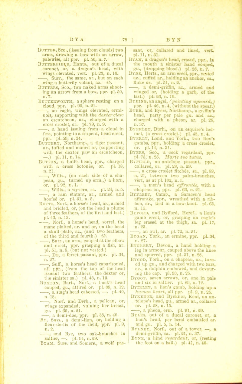 Butter, Sco., (issuing from clouds) two arms, drawing a bow with an arrow, palewise, all ppr. pi. 50, n. 7. Butterfield, Hants., out of a ducal coronet, or, a dragon’s head, with wings elevated, vert. pi. 23, n. 10. , Suit., the same, ar., but on each wing a butterfly volant, az. ib. Butters, Sco., two naked arms shoot- ing an arrow from a bow, ppr. pi. 50, n. 7. Butterworth, a sphere resting on a cloud, ppr. pi. 90, n. 21. , an eagle, wings elevated, ermi- nois, supporting with the dexter claw an escutcheon, az., charged with a cross croslet, or. pi. 79, n. 9. , a hand issuing from a cloud in fess, pointing to a serpent, head erect, ppr. pi. 59, n. 24. Buttery, Northamp., a tiger passant, ar., tufted and maned or, (supporting with the dexter paw an escutcheon, —.) pi. 11, n. 14. Button, a bull’s head, ppr., charged with a cross botonee, or. pi. 18, n. 21. , Wilts., (on each side of a cha- peau, gu., turned up erm.,) a horn, or. pi. 92, n. 1. , Wilts., a wyvern, sa. pi. 24, n.5. , a ram statant, ar., armed and hoofed or. pi. 81, n. 5. Butts, Norf., a horse’s head, ar., armed and bridled, or, (on the head a plume of three feathers, of the first and last.) pi. 43, n. 18. , Norf., a horse’s head, sorrel, the mane plaited, ar. and or, on the head a skull-plate, az., (and two feathers, of the third and fourth.) ib. , Surr., an arm, couped at the elbow and erect, ppr. grasping a fish, ar. pi. 51, n.5, (but not vested.) •—r-, De, a ferret passant, ppr. pi. 84, n. 27. , Suff., a horse’s head caparisoned, all ppr., (from the top of the head issuant two feathers, the dexter or, the sinister sa.) pi. 43, n. 18. Buxton, Bart., Norf., a buck’s head couped, gu., attired or. pi. 39, n. 12. , a stag’s head cabosscd, —. pi. 40, n. 18. , Norf. and Derb., a pelican, or, wings expanded, vulning her breast, gu. pi. 69, n. 21. , a demi-doe, ppr. pi. 38, n. 40. By, Suss., a demi-lion, or, holding a fleur-de-lis of the field, ppr. pi. 9, n. 2. , and Bye, two oak-branches in saltier, —. pi. 94, n.29. By am. Suss, and Somers., a wolf pas- sant, or, collared and lined, vert* pi. 11, n. 31. Byam, a dragon’s head, erased, ppr., U the mouth a sinister hand couped, gu., (dropping blood.) pi. 23, n. 7. By de, Herts., an arm erect, ppr., vested az., cuffed ar., holding an anchor, sa-, fluke or. pi. 51, n. 2. , a demi-griffin, az., armed and winged or, (holding a garb, of the last.) pi. 26, n. 10. Byeing, an angel, (pointing upward, j ppr. pi. 40, n. 4, (without the spear.) Byer, and Byers, Northamp., aei.ffin’s head, party per pale gu. and az., charged with a pheon, ar. pi. 25, n. 37. Byerley, Durh., on an esquire’s hel- met, (a cross croslet.) pi. 48, n. 4. BYERLY, Lond. and York., two lion’s gumbs, ppr., holding a cross croslet, or. pi. 14, n. 31. Byers, Sco., a cock regardant, ppr. pi. 75, n. 25. Marie suo tutus. Byfield, an antelope passant, ppr., collared, or. pi. 28, n. 29. , a cross croslet fitebee, sa., pi. 89, n. 21, between two palm-branches, vert, as at pi. 102, n. 1. , a man’s head ajf'rontie, with a chapeau on, ppr. pi. 63, n. 21. Byfleet, Camb., a Saracen’s head affrontee, ppr., wreathed with a rib- bon, ar., tied in a bow-knot. pi. 65, n. 15. Byford, and Byfford, Iieref., a lion’s gamb erect, or, grasping an eagle’s leg erased at the thigh, sa. pi. 17, n. 23. , an owl, ar. pi. 72, n. 21. Bygan, York., an ermine, ppr. pi. 34, n. 27. Bygbery, Devon., a hand holding a leg in armour, couped above the knee and spurred, ppr. pi. 51, n. 28. Bygod, York., on a chapeau, ar., turn- ed up gu., and charged with two bars, az., a dolphin embowed, and devour- ing the cap. pi. 83, n. 25. Bygot, seven arrows, or, one in pale and six in saltier, pi. 89, ». 12. Byirley, a lion’s camb, holding up a human heart, all ppr. pi. 9, n. 25. Bykenor, and Bycknor, Kent, an an- telope’s head, gu., armed ar., collared or. pi. 28, n. 15. , a pheon, erm. pi. 91, n. 29. Byles, out of a ducal coroner, or, a lion’s head, per bend embattled ar. and gu. pi. 5, n. 14. Bylney, Norf., out of a tower. —, a demi-griffin, sa. pi. 21, n. 87. Byne, a hind rcaardant, or, (resting the foot on a ball.) pi. 41, n. 40.