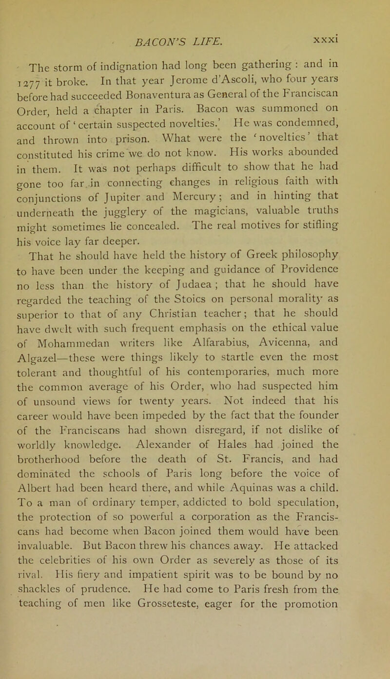 The storm of indignation had long been gathering : and in 1277 ;t broke. In that year Jerome d’Ascoli, who four years before had succeeded Bonaventura as General of the Franciscan Order, held a chapter in Paris. Bacon was summoned on account of ‘ certain suspected novelties.’ He was condemned, and thrown into prison. What were the ‘novelties’ that constituted his crime we do not know. His works abounded in them. It was not perhaps difficult to show that he had gone too far. in connecting changes in religious faith with conjunctions of Jupiter and Mercury; and in hinting that underneath the jugglery of the magicians, valuable truths might sometimes lie concealed. The real motives for stifling his voice lay far deeper. That he should have held the history of Greek philosophy to have been under the keeping and guidance of Providence no less than the history of Judaea; that he should have regarded the teaching of the Stoics on personal morality as superior to that of any Christian teacher; that he should have dwelt with such frequent emphasis on the ethical value of Mohammedan writers like Alfarabius, Avicenna, and Algazel—these were things likely to startle even the most tolerant and thoughtful of his contemporaries, much more the common average of his Order, who had suspected him of unsound views for twenty years. Not indeed that his career would have been impeded by the fact that the founder of the Franciscans had shown disregard, if not dislike of worldly knowledge. Alexander of Hales had joined the brotherhood before the death of St. Francis, and had dominated the schools of Paris long before the voice of Albert had been heard there, and while Aquinas was a child. To a man of ordinary temper, addicted to bold speculation, the protection of so powerful a corporation as the Francis- cans had become when Bacon joined them would have been invaluable. But Bacon threw his chances away. Fie attacked the celebrities of his own Order as severely as those of its rival. Flis fiery and impatient spirit was to be bound by no shackles of prudence. He had come to Paris fresh from the teaching of men like Grosseteste, eager for the promotion