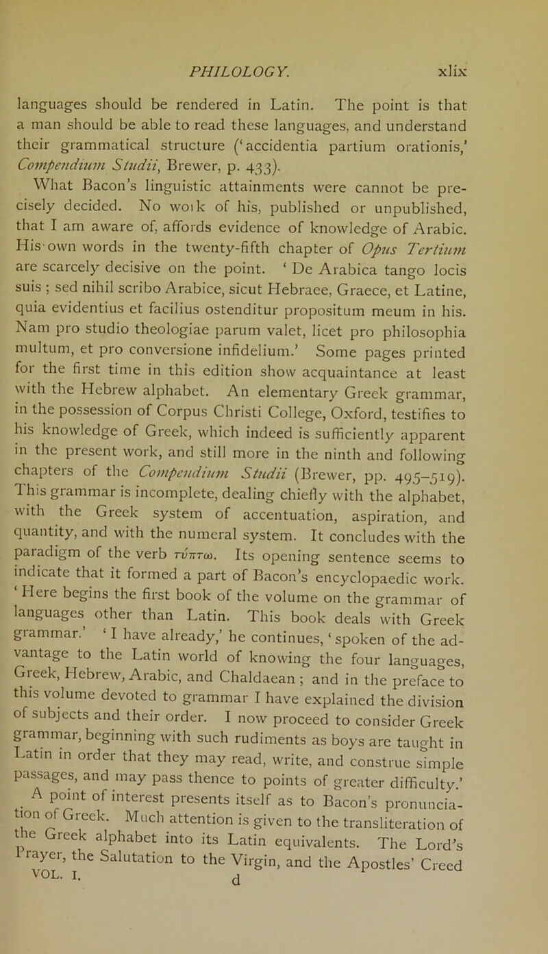 languages should be rendered in Latin. The point is that a man should be able to read these languages, and understand their grammatical structure (‘accidentia partium orationis,’ Compendium Studii, Brewer, p. 433). What Bacon’s linguistic attainments were cannot be pre- cisely decided. No woik of his, published or unpublished, that I am aware of, affords evidence of knowledge of Arabic. His-own words in the twenty-fifth chapter of Opus Tertium are scarcely decisive on the point. ‘ De Arabica tango locis suis ; sed nihil scribo Arabice, sicut Hebraee, Graece, et Latine, quia evidentius et facilius ostenditur proposition meum in his. Nam pro studio theologiae parum valet, licet pro philosophia multum, et pro conversione infidelium.’ Some pages printed for the first time in this edition show acquaintance at least with the Hebrew alphabet. An elementary Greek grammar, in the possession of Corpus Christi College, Oxford, testifies to his knowledge of Greek, which indeed is sufficiently apparent in the present work, and still more in the ninth and following chapteis of the Compendium Studn (Brewer, pp. 495—519). This grammar is incomplete, dealing chiefly with the alphabet, with the Greek system of accentuation, aspiration, and quantity, and with the numeral system. It concludes with the paiadigm of the verb tvtttm. Its opening sentence seems to indicate that it formed a part of Bacon’s encyclopaedic work. Here begins the first book of the volume on the grammar of languages other than Latin. This book deals with Greek grammar. ‘ I have already,’ he continues, 1 spoken of the ad- vantage to the Latin world of knowing the four languages, Greek, Hebrew, Arabic, and Chaldaean ; and in the preface to’ this volume devoted to grammar I have explained the division of subjects and their order. I now proceed to consider Greek grammar, beginning with such rudiments as boys are taught in Latin in order that they may read, write, and construe simple passages, and may pass thence to points of greater difficulty.’ A point of interest presents itself as to Bacon’s pronuncia- tion of Greek. Much attention is given to the transliteration of tie Gieek alphabet into its Latin equivalents. The Lord’s iayei, the Salutation to the Virgin, and the Apostles’ Creed V0L- I. d