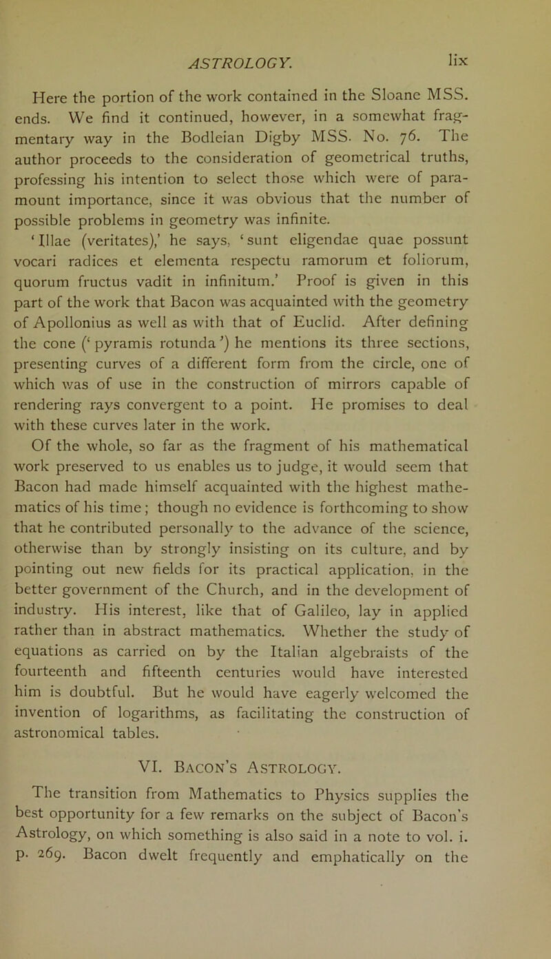 Here the portion of the work contained in the Sloane MSS. ends. We find it continued, however, in a somewhat frag- mentary way in the Bodleian Digby MSS. No. 76. The author proceeds to the consideration of geometrical truths, professing his intention to select those which were of para- mount importance, since it was obvious that the number of possible problems in geometry was infinite. ‘Illae (veritates),’ he says, ‘sunt eligendae quae possunt vocari radices et elementa respectu ramorum et foliorum, quorum fructus vadit in infinitum.’ Proof is given in this part of the work that Bacon was acquainted with the geometry of Apollonius as well as with that of Euclid. After defining the cone (‘ pyramis rotunda ’) he mentions its three sections, presenting curves of a different form from the circle, one of which was of use in the construction of mirrors capable of rendering rays convergent to a point. He promises to deal with these curves later in the work. Of the whole, so far as the fragment of his mathematical work preserved to us enables us to judge, it would seem that Bacon had made himself acquainted with the highest mathe- matics of his time; though no evidence is forthcoming to show that he contributed personally to the advance of the science, otherwise than by strongly insisting on its culture, and by pointing out new fields for its practical application, in the better government of the Church, and in the development of industry. His interest, like that of Galileo, lay in applied rather than in abstract mathematics. Whether the study of equations as carried on by the Italian algebraists of the fourteenth and fifteenth centuries would have interested him is doubtful. But he would have eagerly welcomed the invention of logarithms, as facilitating the construction of astronomical tables. VI. Bacon’s Astrology. The transition from Mathematics to Physics supplies the best opportunity for a few remarks on the subject of Bacon’s Astrology, on which something is also said in a note to vol. i. p. 269. Bacon dwelt frequently and emphatically on the