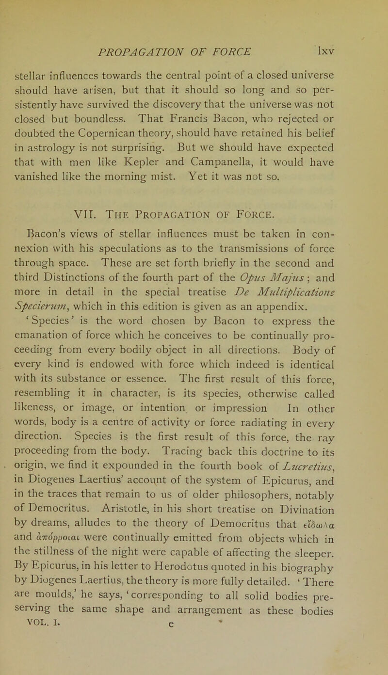 stellar influences towards the central point of a closed universe should have arisen, but that it should so long and so per- sistently have survived the discovery that the universe was not closed but boundless. That Francis Bacon, who rejected or doubted the Copernican theory, should have retained his belief in astrology is not surprising. But we should have expected that with men like Kepler and Campanella, it would have vanished like the morning mist. Yet it was not so. VII. The Propagation of Force. Bacon’s views of stellar influences must be taken in con- nexion with his speculations as to the transmissions of force through space. These are set forth briefly in the second and third Distinctions of the fourth part of the Opus Majus; and more in detail in the special treatise De Multiplications Specierum, which in this edition is given as an appendix. ‘ Species ’ is the word chosen by Bacon to express the emanation of force which he conceives to be continually pro- ceeding from every bodily object in all directions. Body of every kind is endowed with force which indeed is identical with its substance or essence. The first result of this force, resembling it in character, is its species, otherwise called likeness, or image, or intention or impression In other words, body is a centre of activity or force radiating in every direction. Species is the first result of this force, the ray proceeding from the body. Tracing back this doctrine to its origin, we find it expounded in the fourth book of Lucretius, in Diogenes Laertius’ account of the system of Epicurus, and in the traces that remain to us of older philosophers, notably of Democritus. Aristotle, in his short treatise on Divination by dreams, alludes to the theory of Democritus that adwAa and airoppoLcu were continually emitted from objects which in the stillness of the night were capable of affecting the sleeper. By Epicurus, in his letter to Herodotus quoted in his biography by Diogenes Laertius, the theory is more fully detailed. ‘ There are moulds,’ he says, ‘ corresponding to all solid bodies pre- serving the same shape and arrangement as these bodies VOL. i. e