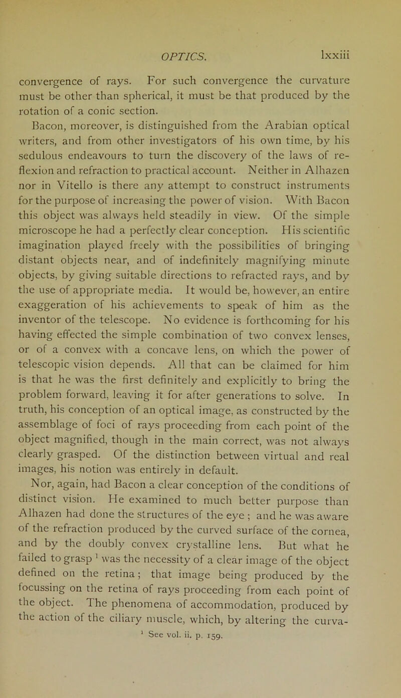 convergence of rays. For such convergence the curvature must be other than spherical, it must be that produced by the rotation of a conic section. Bacon, moreover, is distinguished from the Arabian optical writers, and from other investigators of his own time, by his sedulous endeavours to turn the discovery of the laws of re- flexion and refraction to practical account. Neither in Alhazen nor in Vitello is there any attempt to construct instruments for the purpose of increasing the power of vision. With Bacon this object was always held steadily in view. Of the simple microscope he had a perfectly clear conception. His scientific imagination played freely with the possibilities of bringing distant objects near, and of indefinitely magnifying minute objects, by giving suitable directions to refracted rays, and by the use of appropriate media. It would be, however, an entire exaggeration of his achievements to speak of him as the inventor of the telescope. No evidence is forthcoming for his having effected the simple combination of two convex lenses, or of a convex with a concave lens, on which the power of telescopic vision depends. All that can be claimed for him is that he was the first definitely and explicitly to bring the problem forward, leaving it for after generations to solve. In truth, his conception of an optical image, as constructed by the assemblage of foci of rays proceeding from each point of the object magnified, though in the main correct, was not always clearly grasped. Of the distinction between virtual and real images, his notion was entirely in default. Nor, again, had Bacon a clear conception of the conditions of distinct vision. lie examined to much better purpose than Alhazen had done the structures of the eye ; and he was aware of the refraction produced by the curved surface of the cornea, and by the doubly convex crystalline lens. But what he failed to grasp 1 was the necessity of a clear image of the object defined on the retina; that image being produced by the locussing on the retina of rays proceeding from each point of the object. The phenomena of accommodation, produced by the action of the ciliary muscle, which, by altering the 1 See vol. ii. p. 159. curva-