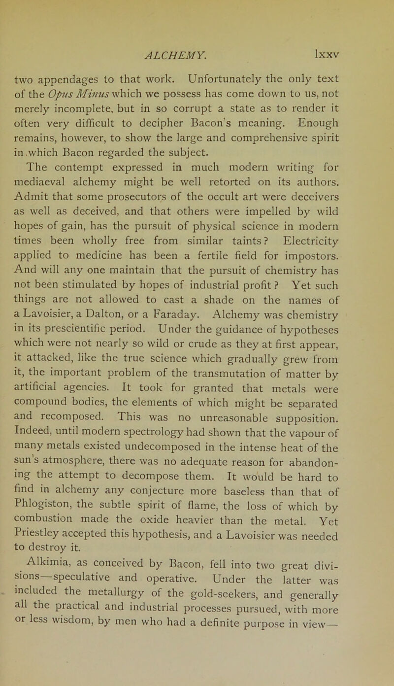 two appendages to that work. Unfortunately the only text of the Opus Minus which we possess has come down to us, not merely incomplete, but in so corrupt a state as to render it often very difficult to decipher Bacon’s meaning. Enough remains, however, to show the large and comprehensive spirit in .which Bacon regarded the subject. The contempt expressed in much modern writing for mediaeval alchemy might be well retorted on its authors. Admit that some prosecutors of the occult art were deceivers as well as deceived, and that others were impelled by wild hopes of gain, has the pursuit of physical science in modern times been wholly free from similar taints? Electricity applied to medicine has been a fertile field for impostors. And will any one maintain that the pursuit of chemistry has not been stimulated by hopes of industrial profit? Yet such things are not allowed to cast a shade on the names of a Lavoisier, a Dalton, or a Faraday. Alchemy was chemistry in its prescientific period. Under the guidance of hypotheses which were not nearly so wild or crude as they at first appear, it attacked, like the true science which gradually grew from it, the important problem of the transmutation of matter by artificial agencies. It took for granted that metals were compound bodies, the elements of which might be separated and recomposed. This was no unreasonable supposition. Indeed, until modern spectrology had shown that the vapour of many metals existed undecomposed in the intense heat of the sun’s atmosphere, there was no adequate reason for abandon- ing the attempt to decompose them. It would be hard to find in alchemy any conjecture more baseless than that of Phlogiston, the subtle spirit of flame, the loss of which by combustion made the oxide heavier than the metal. Yet I riestley accepted this hypothesis, and a Lavoisier was needed to destroy it. Alkimia, as conceived by Bacon, fell into two great divi- sions—speculative and operative. Under the latter was included the metallurgy of the gold-seekers, and generally all the practical and industrial processes pursued, with more or less wisdom, by men who had a definite purpose in view—