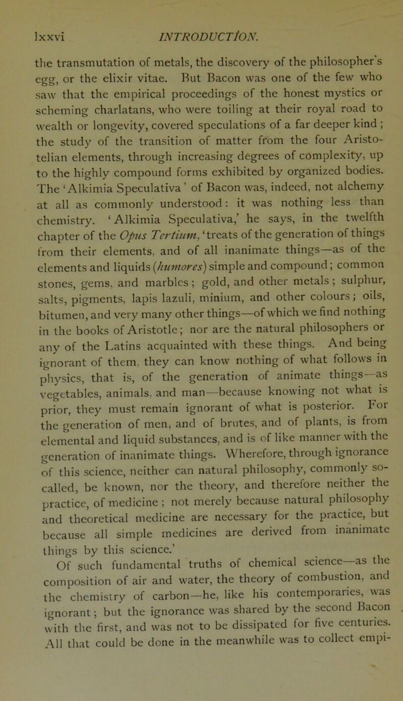 the transmutation of metals, the discovery of the philosopher s egg, or the elixir vitae. Rut Bacon was one of the few who saw that the empirical proceedings of the honest mystics or scheming charlatans, who were toiling at their royal road to wealth or longevity, covered speculations of a far deeper kind ; the study of the transition of matter from the four Aristo- telian elements, through increasing degrees of complexity, up to the highly compound forms exhibited by organized bodies. The ‘ Alkimia Speculativa ’ of Bacon was, indeed, not alchemy at all as commonly understood : it was nothing less than chemistry. ‘Alkimia Speculativa,’ he says, in the twelfth chapter of the Opus Tertiutn, ‘treats of the generation of things from their elements, and of all inanimate things—as of the elements and liquids (humores) simple and compound; common stones, gems, and marbles; gold, and other metals; sulphur, salts, pigments, lapis lazuli, minium, and other colours; oils, bitumen, and very many other things—of which we find nothing in the books of Aristotle; nor are the natural philosophers or any of the Latins acquainted with these things. And being ignorant of them, they can know nothing of what follows in physics, that is, of the generation of animate things—as vegetables, animals, and man—because knowing not what is prior, they must remain ignorant of what is posterior. For the generation of men, and of brutes, and of plants, is from elemental and liquid substances, and is of like manner with the generation of inanimate things. Wherefore, through ignorance of this science, neither can natural philosophy, commonly so- called, be known, nor the theory, and therefore neither the practice, of medicine ; not merely because natural philosophy and theoretical medicine are necessary for the practice, but because all simple medicines are derived from inanimate things by this science.’ Of such fundamental truths of chemical science—as the composition of air and water, the theory of combustion, and the chemistry of carbon—he, like his contemporaries, was ignorant; but the ignorance was shared by the second bacon with the first, and was not to be dissipated for five centuries. All that could be done in the meanwhile was to collect empi-