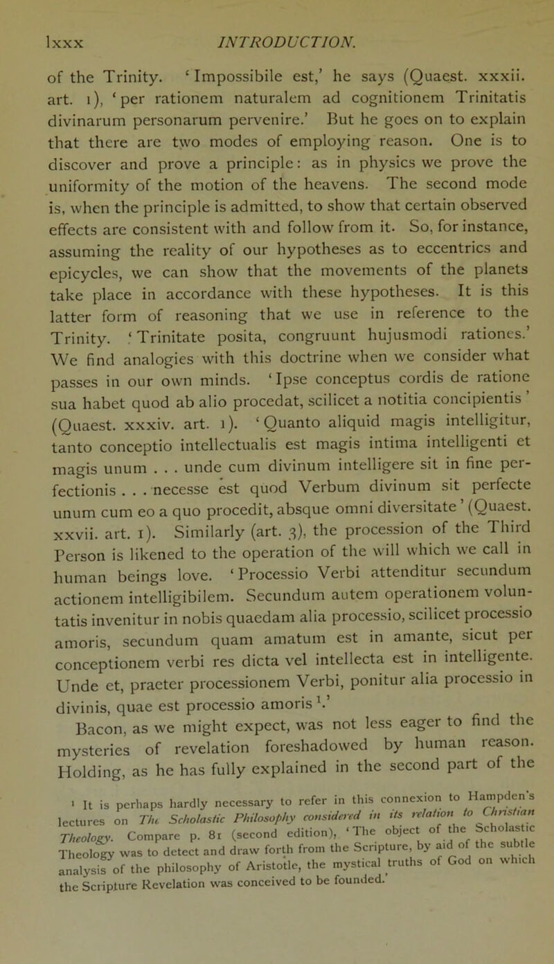 of the Trinity. 1 Impossibile est,’ he says (Quaest. xxxii. art. i), ‘per rationem naturalem ad cognitionem Trinitatis divinarum personarum pervenire.’ But he goes on to explain that there are two modes of employing reason. One is to discover and prove a principle: as in physics we prove the uniformity of the motion of the heavens. The second mode is, when the principle is admitted, to show that certain observed effects are consistent with and follow from it. So, for instance, assuming the reality of our hypotheses as to eccentrics and epicycles, we can show that the movements of the planets take place in accordance with these hypotheses. It is this latter form of reasoning that we use in reference to the Trinity. ‘ Trinitate posita, congruunt hujusmodi rationes.’ We find analogies with this doctrine when we consider what passes in our own minds. ‘Ipse conceptus cordis de ratione sua habet quod ab alio procedat, scilicet a notitia concipientis ’ (Quaest. xxxiv. art. t). ‘Quanto aliquid magis intelligitur, tanto conceptio intellectualis est magis intima intelligcnti et magis unum . . . unde cum divinum intelligere sit in fine per- fectionis . . . necesse est quod Verbum divinum sit perfecte unum cum eo a quo procedit, absque omni diversitate (Quaest. xxvii. art. i). Similarly (art. 3), the procession of the Third Person is likened to the operation of the will which we call in human beings love. ‘ Processio Verbi attenditur secundum actionem intelligibilem. Secundum autem operationem volun- tatis invenitur in nobis quacdam alia processio, scilicet processio amoris, secundum quam amatum est in amante, sicut pei conceptionem verbi res dicta vel intellecta est in intelligente. Unde et, praeter processionem Verbi, ponitur alia processio in divinis, quae est processio amoris V Bacon, as we might expect, was not less eager to find the mysteries of revelation foreshadowed by human reason. Holding, as he has fully explained in the second part of the > It is perhaps hardly necessary to refer in this connexion to Hampden s lectures on The Scholastic Philosophy considered m its relation to Chnst,an Theology. Compare p. 81 (second edition), ‘The object of the Scholastic Theology was to detect and draw forth from the Scripture by aid of the subtle analysis of the philosophy of Aristotle, the mystical truths of God on which the Scripture Revelation was conceived to be founded.