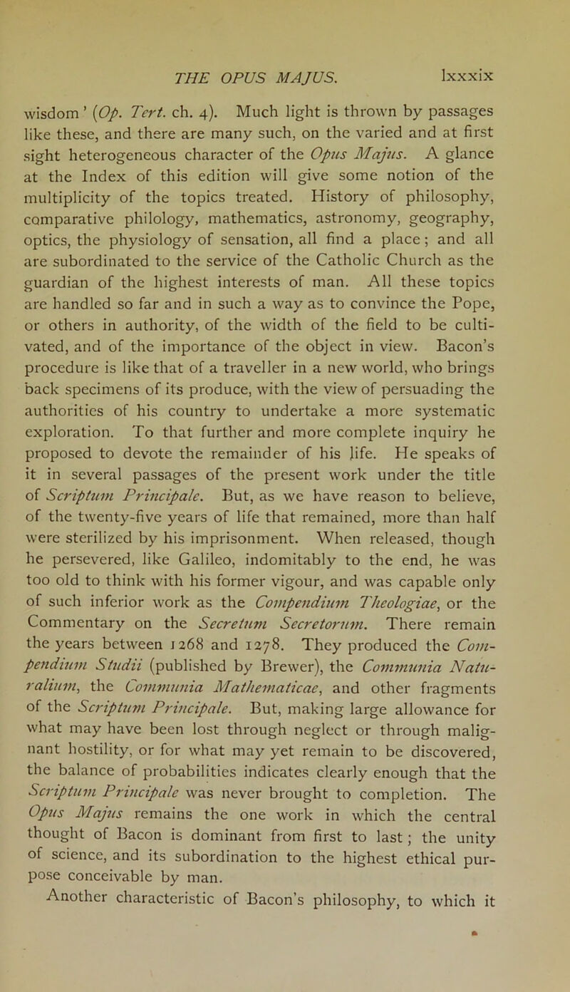 wisdom ’ [Op. Tcrt. ch. 4). Much light is thrown by passages like these, and there are many such, on the varied and at first sight heterogeneous character of the Opus Majus. A glance at the Index of this edition will give some notion of the multiplicity of the topics treated. History of philosophy, comparative philology, mathematics, astronomy, geography, optics, the physiology of sensation, all find a place; and all are subordinated to the service of the Catholic Church as the guardian of the highest interests of man. All these topics are handled so far and in such a way as to convince the Pope, or others in authority, of the width of the field to be culti- vated, and of the importance of the object in view. Bacon’s procedure is like that of a traveller in a new world, who brings back specimens of its produce, with the view of persuading the authorities of his country to undertake a more systematic exploration. To that further and more complete inquiry he proposed to devote the remainder of his life. He speaks of it in several passages of the present work under the title of Scriptum Principals. But, as we have reason to believe, of the twenty-five years of life that remained, more than half were sterilized by his imprisonment. When released, though he persevered, like Galileo, indomitably to the end, he was too old to think with his former vigour, and was capable only of such inferior work as the Compendium Thcologiae, or the Commentary on the Secretum Secretorum. There remain the years between 1268 and 1278. They produced the Com- pendium Studii (published by Brewer), the Communia Natu- ralium, the Communia Mathematicae, and other fragments of the Scriptum Principale. But, making large allowance for what may have been lost through neglect or through malig- nant hostility, or for what may yet remain to be discovered, the balance of probabilities indicates clearly enough that the Scriptum Principale was never brought to completion. The Opus Majus remains the one work in which the central thought of Bacon is dominant from first to last; the unity of science, and its subordination to the highest ethical pur- pose conceivable by man. Another characteristic of Bacon’s philosophy, to which it